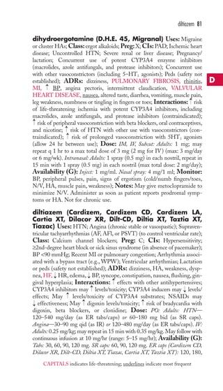 dihydroergotamine (D.H.E. 45, Migranal) Uses: Migraine 
or cluster HAs;Class: ergot alkaloids; Preg: X; CIs: PAD; Ischemic heart 
disease; Uncontrolled HTN; Severe renal or liver disease; Pregnancy/ 
lactation; Concurrent use of potent CYP3A4 enzyme inhibitors 
(macrolides, azole antifungals, and protease inhibitors); Concurrent use 
with other vasoconstrictors (including 5–HT3 agonists); Peds (safety not 
established); ADRs: dizziness, PULMONARY FIBROSIS, rhinitis, 
MI, BP, angina pectoris, intermittent claudication, VALVULAR 
HEART DISEASE, nausea, altered taste, diarrhea, vomiting, muscle pain, 
leg weakness, numbness or tingling in fingers or toes; Interactions: risk 
of life-threatening ischemia with potent CYP3A4 inhibitors, including 
macrolides, azole antifungals, and protease inhibitors (contraindicated); 
risk of peripheral vasoconstriction with beta blockers, oral contraceptives, 
and nicotine; risk of HTN with other use with vasoconstrictors (con-traindicated); 
risk of prolonged vasoconstriction with 5HT3 agonists 
→→ 
(allow 24 hr between use); Dose: IM, IV, Subcut: Adults: 1 mg; may 
repeat q 1 hr to a max total dose of 3 mg (2 mg for IV) (max: 3 mg/day 
or 6 mg/wk). Intranasal: Adults: 1 spray (0.5 mg) in each nostril, repeat in 
15 min with 1 spray (0.5 mg) in each nostril (max total dose: 2 mg/day); 
Availability (G): Inject: 1 mg/ml. Nasal spray: 4 mg/1 ml; Monitor: 
BP, peripheral pulses, pain, signs of ergotism (cold/numb fingers/toes, 
N/V, HA, muscle pain, weakness); Notes: May give metoclopramide to 
minimize N/V. Administer as soon as patient reports prodromal symp-toms 
or HA. Not for chronic use. 
diltiazem (Cardizem, Cardizem CD, Cardizem LA, 
Cartia XT, Dilacor XR, Dilt-CD, Diltia XT, Taztia XT, 
Tiazac) Uses: HTN; Angina (chronic stable or vasospastic); Supraven-tricular 
tachyarrhythmias (AF, AFl, or PSVT) (to control ventricular rate); 
Class: Calcium channel blockers; Preg: C; CIs: Hypersensitivity; 
≥2nd-degree heart block or sick sinus syndrome (in absence of pacemaker); 
BP 90 mmHg; Recent MI or pulmonary congestion; Arrhythmia associ-ated 
with a bypass tract (e.g.,WPW); Ventricular arrhythmias; Lactation 
or peds (safety not established); ADRs: dizziness, HA, weakness, dysp-nea, 
HF, HR, edema, BP, syncope, constipation, nausea, flushing, gin-gival 
hyperplasia; Interactions: effects with other antihypertensives; 
CYP3A4 inhibitors may levels/toxicity; CYP3A4 inducers may levels/ 
effects; May levels/toxicity of CYP3A4 substrates; NSAIDs may 
effectiveness; May → 
digoxin levels/toxicity; → 
risk of bradycardia with 
digoxin, beta blockers, or clonidine; Dose: PO: Adults: HTN— 
120–540 mg/day (as ER tabs/caps) or 60–180 mg bid (as SR caps). 
Angina—30–90 mg qid (as IR) or 120–480 mg/day (as ER tabs/caps). IV: 
Adults: 0.25 mg/kg; may repeat in 15 min with 0.35 mg/kg. May follow with 
continuous infusion at 10 mg/hr (range: 5–15 mg/hr); Availability (G): 
Tabs: 30, 60, 90, 120 mg. SR caps: 60, 90, 120 mg. ER caps (Cardizem CD, 
Dilacor XR, Dilt-CD, Diltia XT, Tiazac, Cartia XT, Taztia XT): 120, 180, 
→ 
→ 
→ 
→ 
→ 
→ 
→ 
→ 
→ 
→ 
diltiazem 81 
D 
CAPITALS indicates life-threatening; underlines indicate most frequent 
 