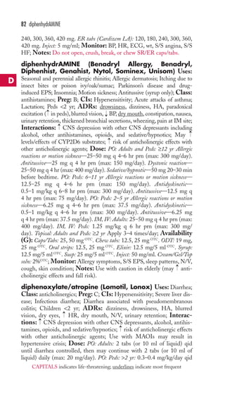 82 diphenhydrAMINE 
240, 300, 360, 420 mg. ER tabs (Cardizem LA): 120, 180, 240, 300, 360, 
420 mg. Inject: 5 mg/ml; Monitor: BP, HR, ECG, wt, S/S angina, S/S 
HF; Notes: Do not open, crush, break, or chew SR/ER caps/tabs. 
diphenhydrAMINE (Benadryl Allergy, Benadryl, 
Diphenhist, Genahist, Nytol, Sominex, Unisom) Uses: 
Seasonal and perennial allergic rhinitis; Allergic dermatosis; Itching due to 
insect bites or poison ivy/oak/sumac; Parkinson’s disease and drug-induced 
EPS; Insomnia; Motion sickness; Antitussive (syrup only); Class: 
antihistamines; Preg: B; CIs: Hypersensitivity; Acute attacks of asthma; 
Lactation; Peds 2 yr; ADRs: drowsiness, dizziness, HA, paradoxical 
excitation → 
( in peds), blurred vision, BP, dry mouth, constipation, nausea, 
urinary retention, thickened bronchial secretions, wheezing, pain at IM site; 
Interactions: → 
CNS depression with other CNS depressants including 
alcohol, other antihistamines, opioids, and sedative/hypnotics; May 
levels/effects of CYP2D6 substrates; risk of anticholinergic effects with 
other anticholinergic agents; Dose: PO: Adults and Peds: ≥12 yr Allergic 
reactions or motion sickness—25–50 mg q 4–6 hr prn (max: 300 mg/day). 
Antitussive—25 mg q 4 hr prn (max: 150 mg/day). Dystonic reaction— 
25–50 mg q 4 hr (max: 400 mg/day). Sedative/hypnotic—50 mg 20–30 min 
before bedtime. PO: Peds: 6–11 yr Allergic reactions or motion sickness— 
12.5–25 mg q 4–6 hr prn (max: 150 mg/day). Antidyskinetic— 
0.5–1 mg/kg q 6–8 hr prn (max: 300 mg/day). Antitussive—12.5 mg q 
4 hr prn (max: 75 mg/day). PO: Peds: 2–5 yr Allergic reactions or motion 
sickness—6.25 mg q 4–6 hr prn (max: 37.5 mg/day). Antidyskinetic— 
0.5–1 mg/kg q 4–6 hr prn (max: 300 mg/day). Antitussive—6.25 mg 
q 4 hr prn (max: 37.5 mg/day). IM, IV: Adults: 25–50 mg q 4 hr prn (max: 
400 mg/day). IM, IV: Peds: 1.25 mg/kg q 6 hr prn (max: 300 mg/ 
day). Topical: Adults and Peds: ≥2 yr Apply 3–4 times/day; Availability 
(G): Caps/Tabs: 25, 50 mg OTC. Chew tabs: 12.5, 25 mg OTC. ODT: 19 mg, 
25 mg OTC. Oral strips: 12.5, 25 mg OTC. Elixir: 12.5 mg/5 ml OTC. Syrup: 
12.5 mg/5 ml OTC. Susp: 25 mg/5 ml OTC. Inject: 50 mg/ml. Cream/Gel/Top 
soln: 2%OTC; Monitor: Allergy symptoms, S/S EPS, sleep patterns, N/V, 
cough, skin condition; Notes: Use with caution in elderly (may anti-cholinergic 
effects and fall risk). 
→ 
→ 
→ 
→ 
diphenoxylate/atropine (Lomotil, Lonox) Uses: Diarrhea; 
Class: anticholinergics; Preg: C; CIs: Hypersensitivity; Severe liver dis-ease; 
Infectious diarrhea; Diarrhea associated with pseudomembranous 
colitis; Children 2 yr; ADRs: dizziness, drowsiness, HA, blurred 
vision, dry eyes, HR, dry mouth, N/V, urinary retention; Interac-tions: 
→ 
→ 
CNS depression with other CNS depressants, alcohol, antihis-tamines, 
opioids, and sedative/hypnotics; → 
risk of anticholinergic effects 
with other anticholinergic agents; Use with MAOIs may result in 
hypertensive crisis; Dose: PO: Adults: 2 tabs (or 10 ml of liquid) qid 
until diarrhea controlled, then may continue with 2 tabs (or 10 ml of 
liquid) daily (max: 20 mg/day). PO: Peds: 2 yr: 0.3–0.4 mg/kg/day qid 
D 
CAPITALS indicates life-threatening; underlines indicate most frequent 
 