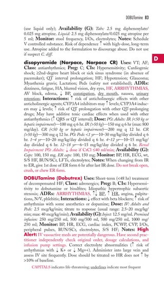 (use liquid only); Availability (G): Tabs: 2.5 mg diphenoxylate/ 
0.025 mg atropine. Liquid: 2.5 mg diphenoxylate/0.025 mg atropine per 
5 ml; Monitor: stool frequency, I/Os, electrolytes; Notes: Schedule 
V controlled substance. Risk of dependence with high-dose, long-term 
use. Atropine added to the formulation to discourage abuse. Do not use 
if suspect C. diff. 
disopyramide (Norpace, Norpace CR) Uses: VT; AF; 
Class: antiarrhythmics; Preg: C; CIs: Hypersensitivity; Cardiogenic 
shock; ≥2nd-degree heart block or sick sinus syndrome (in absence of 
pacemaker); QT interval prolongation; HF; Hypotension; Glaucoma; 
Myasthenia gravis; Lactation; Peds (safety not established); ADRs: 
dizziness, fatigue, HA, blurred vision, dry eyes, HF, ARRHYTHMIAS, 
AV block, edema, BP, constipation, dry mouth, nausea, urinary 
retention; Interactions: risk of anticholinergic effects with other 
anticholinergic agents; CYP3A4 inhibitors may levels; CYP3A4 induc-ers 
may levels; risk of QT prolongation with other QT-prolonging 
drugs; May have additive toxic cardiac effects when used with other 
antiarrhythmics ( QRS or QT interval); Dose: PO: Adults: IR (50 kg or 
hepatic impairment)—100 mg q 6 hr. IR (50 kg)—150 mg q 6 hr (max: 800 
mg/day). CR (50 kg or hepatic impairment)—200 mg q 12 hr. CR 
(50 kg)—300 mg q 12 hr. PO: Peds: 1 yr—10–30 mg/kg/day divided q 6 
hr. 1–4 yr—10–20 mg/kg/day divided q 6 hr. 4–12 yr—10–15 mg/kg/ 
day divided q 6 hr. 12–18 yr—6–15 mg/kg/day divided q 6 hr. Renal 
Impairment PO: Adults: dose if CrCl ≤40 ml/min; Availability (G): 
Caps: 100, 150 mg. ER caps: 100, 150 mg; Monitor: BP, HR, ECG, wt, 
S/S HF, BUN/SCr, LFTs, electrolytes; Notes:When changing from IR 
to ER, give 1st dose of ER form 6 hr after last IR dose. Do not break open, 
crush, or chew ER form. 
DOBUTamine (Dobutrex) Uses: Short-term (48 hr) treatment 
of decompensated HF; Class: adrenergics; Preg: B; CIs: Hypersensi-tivity 
to dobutamine or bisulfites; Idiopathic hypertrophic subaortic 
stenosis; ADRs: ARRHYTHMIAS, BP, HR, angina, palpita-tions, 
N/V, phlebitis; Interactions: effect with beta blockers; risk of 
arrhythmias with some anesthetics or dopamine; Dose: IV: Adults and 
Peds: 2.5 mcg/kg/min; titrate to response (usual range: 2.5–20 mcg/kg/ 
min; max: 40 mcg/kg/min);Availability (G): Inject: 12.5 mg/ml. Premixed 
infusion: 250 mg/250 ml, 500 mg/500 ml, 500 mg/250 ml, 1000 mg/ 
250 ml; Monitor: BP, HR, ECG, cardiac index, PCWP, CVP, I/Os, 
peripheral pulses, BUN/SCr, electrolytes, S/S HF; Notes: High 
Alert: IV vasoactive meds are potentially dangerous. Have second prac-titioner 
independently check original order, dosage calculations, and 
infusion pump settings. Correct electrolyte abnormalities ( risk of 
arrhythmias with → 
K+ or → 
Mg++). Administer into large vein and 
assess IV site frequently. Dose should be titrated so HR does not → 
by 
10% of baseline. 
→ → 
→ 
→ 
→→ 
→ 
→ → 
→ 
→ 
→ 
→ 
→ 
DOBUTamine 83 
D 
CAPITALS indicates life-threatening; underlines indicate most frequent 
 