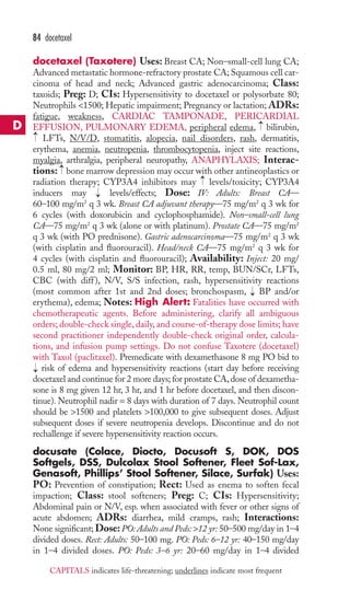 84 docetaxel 
docetaxel (Taxotere) Uses: Breast CA; Non–small-cell lung CA; 
Advanced metastatic hormone-refractory prostate CA; Squamous cell car-cinoma 
of head and neck; Advanced gastric adenocarcinoma; Class: 
taxoids; Preg: D; CIs: Hypersensitivity to docetaxel or polysorbate 80; 
Neutrophils 1500; Hepatic impairment; Pregnancy or lactation; ADRs: 
fatigue, weakness, CARDIAC TAMPONADE, PERICARDIAL 
EFFUSION, PULMONARY EDEMA, peripheral edema, bilirubin, 
LFTs, N/V/D, stomatitis, alopecia, nail disorders, rash, dermatitis, 
erythema, anemia, neutropenia, thrombocytopenia, inject site reactions, 
myalgia, arthralgia, peripheral neuropathy, ANAPHYLAXIS; Interac-tions: 
→ 
→ 
bone marrow depression may occur with other antineoplastics or 
→ 
→ 
radiation therapy; CYP3A4 inhibitors may levels/toxicity; CYP3A4 
inducers may → 
levels/effects; Dose: IV: Adults: Breast CA— 
60–100 mg/m2 q 3 wk. Breast CA adjuvant therapy—75 mg/m2 q 3 wk for 
6 cycles (with doxorubicin and cyclophosphamide). Non–small-cell lung 
CA—75 mg/m2 q 3 wk (alone or with platinum). Prostate CA—75 mg/m2 
q 3 wk (with PO prednisone). Gastric adenocarcinoma—75 mg/m2 q 3 wk 
(with cisplatin and fluorouracil). Head/neck CA—75 mg/m2 q 3 wk for 
4 cycles (with cisplatin and fluorouracil); Availability: Inject: 20 mg/ 
0.5 ml, 80 mg/2 ml; Monitor: BP, HR, RR, temp, BUN/SCr, LFTs, 
CBC (with diff ), N/V, S/S infection, rash, hypersensitivity reactions 
(most common after 1st and 2nd doses; bronchospasm, → 
BP and/or 
erythema), edema; Notes: High Alert: Fatalities have occurred with 
chemotherapeutic agents. Before administering, clarify all ambiguous 
orders; double-check single, daily, and course-of-therapy dose limits; have 
second practitioner independently double-check original order, calcula-tions, 
and infusion pump settings. Do not confuse Taxotere (docetaxel) 
with Taxol (paclitaxel). Premedicate with dexamethasone 8 mg PO bid to 
risk of edema and hypersensitivity reactions (start day before receiving 
docetaxel and continue for 2 more days; for prostate CA, dose of dexametha-sone 
is 8 mg given 12 hr, 3 hr, and 1 hr before docetaxel, and then discon-tinue). 
Neutrophil nadir = 8 days with duration of 7 days. Neutrophil count 
→ 
should be 1500 and platelets 100,000 to give subsequent doses. Adjust 
subsequent doses if severe neutropenia develops. Discontinue and do not 
rechallenge if severe hypersensitivity reaction occurs. 
docusate (Colace, Diocto, Docusoft S, DOK, DOS 
Softgels, DSS, Dulcolax Stool Softener, Fleet Sof-Lax, 
Genasoft, Phillips’ Stool Softener, Silace, Surfak) Uses: 
PO: Prevention of constipation; Rect: Used as enema to soften fecal 
impaction; Class: stool softeners; Preg: C; CIs: Hypersensitivity; 
Abdominal pain or N/V, esp. when associated with fever or other signs of 
acute abdomen; ADRs: diarrhea, mild cramps, rash; Interactions: 
None significant; Dose: PO: Adults and Peds: 12 yr: 50–500 mg/day in 1–4 
divided doses. Rect: Adults: 50–100 mg. PO: Peds: 6–12 yr: 40–150 mg/day 
in 1–4 divided doses. PO: Peds: 3–6 yr: 20–60 mg/day in 1–4 divided 
D 
CAPITALS indicates life-threatening; underlines indicate most frequent 
 