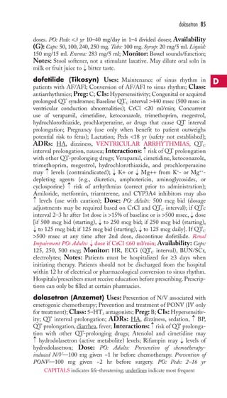 dolasetron 85 
doses. PO: Peds: 3 yr 10–40 mg/day in 1–4 divided doses; Availability 
(G): Caps: 50, 100, 240, 250 mg. Tabs: 100 mg. Syrup: 20 mg/5 ml. Liquid: 
150 mg/15 ml. Enema: 283 mg/5 ml; Monitor: Bowel sounds/function; 
Notes: Stool softener, not a stimulant laxative. May dilute oral soln in 
milk or fruit juice to bitter taste. 
dofetilide (Tikosyn) Uses: Maintenance of sinus rhythm in 
patients with AF/AFl; Conversion of AF/AFl to sinus rhythm; Class: 
antiarrhythmics; Preg: C; CIs: Hypersensitivity; Congenital or acquired 
prolonged QT syndromes; Baseline QTC interval 440 msec (500 msec in 
ventricular conduction abnormalities); CrCl 20 ml/min; Concurrent 
use of verapamil, cimetidine, ketoconazole, trimethoprim, megestrol, 
hydrochlorothiazide, prochlorperazine, or drugs that cause QT interval 
prolongation; Pregnancy (use only when benefit to patient outweighs 
potential risk to fetus); Lactation; Peds 18 yr (safety not established); 
ADRs: HA, dizziness, VENTRICULAR ARRHYTHMIAS, QTC 
interval prolongation, nausea; Interactions: risk of QT prolongation 
with other QT-prolonging drugs; Verapamil, cimetidine, ketoconazole, 
trimethoprim, megestrol, hydrochlorothiazide, and prochlorperazine 
may levels (contraindicated); K+ or Mg++ from K+- or Mg++- 
depleting agents (e.g., diuretics, amphotericin, aminoglycosides, or 
cyclosporine) risk of arrhythmias (correct prior to administration); 
Amiloride, metformin, triamterene, and CYP3A4 inhibitors may also 
levels (use with caution); Dose: PO: Adults: 500 mcg bid (dosage 
adjustments may be required based on CrCl and QTC interval); if QTc 
interval 2–3 hr after 1st dose is 15% of baseline or is 500 msec, dose 
[if 500 mcg bid (starting), → 
to 250 mcg bid; if 250 mcg bid (starting), 
to 125 mcg bid; if 125 mcg bid (starting), to 125 mcg daily]. If QTC 
500 msec at any time after 2nd dose, discontinue dofetilide. Renal 
Impairment PO: Adults: dose if CrCl ≤60 ml/min; Availability: Caps: 
125, 250, 500 mcg; Monitor: HR, ECG (QTC interval), BUN/SCr, 
electrolytes; Notes: Patients must be hospitalized for ≥3 days when 
initiating therapy. Patients should not be discharged from the hospital 
within 12 hr of electrical or pharmacological conversion to sinus rhythm. 
Hospitals/prescribers must receive education before prescribing. Prescrip-tions 
→ 
→ 
→ 
→ 
→ 
→ 
→ 
→ 
→ 
→ 
can only be filled at certain pharmacies. 
→ 
dolasetron (Anzemet) Uses: Prevention of N/V associated with 
emetogenic chemotherapy; Prevention and treatment of PONV (IV only 
for treatment);Class: 5–HT3 antagonists; Preg: B; CIs: Hypersensitiv-ity; 
→ 
QT interval prolongation; ADRs: HA, dizziness, sedation, BP, 
→ 
QT prolongation, diarrhea, fever; Interactions: risk of QT prolonga-tion 
with other QT-prolonging drugs; Atenolol and cimetidine may 
hydrodolasetron (active metabolite) levels; Rifampin may → 
levels of 
hydrodolasetron; Dose: PO: Adults: Prevention of chemotherapy-induced 
N/V—100 mg given ~1 hr before chemotherapy. Prevention of 
→ 
PONV—100 mg given ~2 hr before surgery. PO: Peds: 2–16 yr 
D 
CAPITALS indicates life-threatening; underlines indicate most frequent 
 