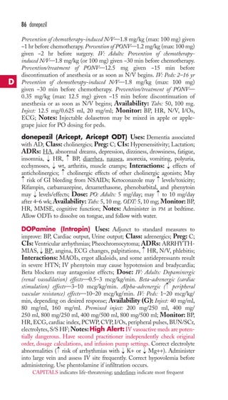 86 donepezil 
Prevention of chemotherapy-induced N/V—1.8 mg/kg (max: 100 mg) given 
~1 hr before chemotherapy. Prevention of PONV—1.2 mg/kg (max: 100 mg) 
given ~2 hr before surgery. IV: Adults: Prevention of chemotherapy-induced 
N/V—1.8 mg/kg (or 100 mg) given ~30 min before chemotherapy. 
Prevention/treatment of PONV—12.5 mg given ~15 min before 
discontinuation of anesthesia or as soon as N/V begins. IV: Peds: 2–16 yr 
Prevention of chemotherapy-induced N/V—1.8 mg/kg (max: 100 mg) 
given ~30 min before chemotherapy. Prevention/treatment of PONV— 
0.35 mg/kg (max: 12.5 mg) given ~15 min before discontinuation of 
anesthesia or as soon as N/V begins; Availability: Tabs: 50, 100 mg. 
Inject: 12.5 mg/0.625 ml, 20 mg/ml; Monitor: BP, HR, N/V, I/Os, 
ECG; Notes: Injectable dolasetron may be mixed in apple or apple-grape 
juice for PO dosing for peds. 
donepezil (Aricept, Aricept ODT) Uses: Dementia associated 
with AD; Class: cholinergics; Preg: C; CIs: Hypersensitivity; Lactation; 
ADRs: HA, abnormal dreams, depression, dizziness, drowsiness, fatigue, 
insomnia, HR, → 
BP, diarrhea, nausea, anorexia, vomiting, polyuria, 
ecchymoses, → 
wt, arthritis, muscle cramps; Interactions: → 
effects of 
anticholinergics; cholinergic effects of other cholinergic agonists; May 
risk of GI bleeding from NSAIDs; Ketoconazole may levels/toxicity; 
Rifampin, carbamazepine, dexamethasone, phenobarbital, and phenytoin 
may levels/effects; Dose: PO: Adults: 5 mg/day; may to 10 mg/day 
after 4–6 wk;Availability:Tabs: 5, 10 mg. ODT: 5, 10 mg; Monitor: BP, 
HR, MMSE, cognitive function; Notes: Administer in PM at bedtime. 
Allow ODTs to dissolve on tongue, and follow with water. 
DOPamine (Intropin) Uses: Adjunct to standard measures to 
improve: BP, Cardiac output, Urine output; Class: adrenergics; Preg: C; 
CIs:Ventricular arrhythmias; Pheochromocytoma; ADRs: ARRHYTH-MIAS, 
→ 
→ 
BP, angina, ECG changes, palpitations, HR, N/V, phlebitis; 
Interactions: MAOIs, ergot alkaloids, and some antidepressants result 
in severe HTN; IV phenytoin may cause hypotension and bradycardia; 
Beta blockers may antagonize effects; Dose: IV: Adults: Dopaminergic 
(renal vasodilation) effects—0.5–3 mcg/kg/min. Beta-adrenergic (cardiac 
stimulation) effects—3–10 mcg/kg/min. Alpha-adrenergic ( peripheral 
vascular resistance) effects—10–20 mcg/kg/min. IV: Peds: 1–20 mcg/kg/ 
min, depending on desired response; Availability (G): Inject: 40 mg/ml, 
80 mg/ml, 160 mg/ml. Premixed inject: 200 mg/250 ml, 400 mg/ 
250 ml, 800 mg/250 ml, 400 mg/500 ml, 800 mg/500 ml; Monitor: BP, 
HR,ECG, cardiac index,PCWP,CVP, I/Os, peripheral pulses, BUN/SCr, 
electrolytes, S/S HF;Notes:High Alert: IV vasoactive meds are poten-tially 
dangerous. Have second practitioner independently check original 
order, dosage calculations, and infusion pump settings. Correct electrolyte 
abnormalities → 
( risk of arrhythmias with → 
K+ or → 
Mg++). Administer 
into large vein and assess IV site frequently. Correct hypovolemia before 
administering. Use phentolamine if infiltration occurs. 
→ 
→ 
→ 
→ 
→ 
→ 
→ 
D 
CAPITALS indicates life-threatening; underlines indicate most frequent 
 
