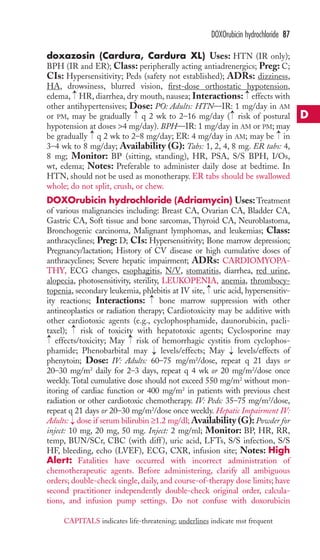 DOXOrubicin hydrochloride 87 
doxazosin (Cardura, Cardura XL) Uses: HTN (IR only); 
BPH (IR and ER); Class: peripherally acting antiadrenergics; Preg: C; 
CIs: Hypersensitivity; Peds (safety not established); ADRs: dizziness, 
HA, drowsiness, blurred vision, first-dose orthostatic hypotension, 
edema, → 
HR, diarrhea, dry mouth, nausea; Interactions: → 
effects with 
other antihypertensives; Dose: PO: Adults: HTN—IR: 1 mg/day in AM 
or PM, may be gradually → 
q 2 wk to 2–16 mg/day → 
( risk of postural 
hypotension at doses 4 mg/day). BPH—IR: 1 mg/day in AM or PM; may 
be gradually → 
q 2 wk to 2–8 mg/day; ER: 4 mg/day in AM; may be → 
in 
3–4 wk to 8 mg/day; Availability (G): Tabs: 1, 2, 4, 8 mg. ER tabs: 4, 
8 mg; Monitor: BP (sitting, standing), HR, PSA, S/S BPH, I/Os, 
wt, edema; Notes: Preferable to administer daily dose at bedtime. In 
HTN, should not be used as monotherapy. ER tabs should be swallowed 
whole; do not split, crush, or chew. 
DOXOrubicin hydrochloride (Adriamycin) Uses:Treatment 
of various malignancies including: Breast CA, Ovarian CA, Bladder CA, 
Gastric CA, Soft tissue and bone sarcomas, Thyroid CA, Neuroblastoma, 
Bronchogenic carcinoma, Malignant lymphomas, and leukemias; Class: 
anthracyclines; Preg: D; CIs: Hypersensitivity; Bone marrow depression; 
Pregnancy/lactation; History of CV disease or high cumulative doses of 
anthracyclines; Severe hepatic impairment; ADRs: CARDIOMYOPA-THY, 
ECG changes, esophagitis, N/V, stomatitis, diarrhea, red urine, 
alopecia, photosensitivity, sterility, LEUKOPENIA, anemia, thrombocy-topenia, 
→ 
secondary leukemia, phlebitis at IV site, uric acid, hypersensitiv-ity 
→ 
reactions; Interactions: bone marrow suppression with other 
antineoplastics or radiation therapy; Cardiotoxicity may be additive with 
other cardiotoxic agents (e.g., cyclophosphamide, daunorubicin, pacli-taxel); 
risk of toxicity with hepatotoxic agents; Cyclosporine may 
→ 
→ 
→ 
effects/toxicity; May risk of hemorrhagic cystitis from cyclophos-phamide; 
Phenobarbital may → 
levels/effects; May → 
levels/effects of 
phenytoin; Dose: IV: Adults: 60–75 mg/m2/dose, repeat q 21 days or 
20–30 mg/m2 daily for 2–3 days, repeat q 4 wk or 20 mg/m2/dose once 
weekly. Total cumulative dose should not exceed 550 mg/m2 without mon-itoring 
of cardiac function or 400 mg/m2 in patients with previous chest 
radiation or other cardiotoxic chemotherapy. IV: Peds: 35–75 mg/m2/dose, 
repeat q 21 days or 20–30 mg/m2/dose once weekly. Hepatic Impairment IV: 
Adults: → 
dose if serum bilirubin ≥1.2 mg/dl;Availability (G): Powder for 
inject: 10 mg, 20 mg, 50 mg. Inject: 2 mg/ml; Monitor: BP, HR, RR, 
temp, BUN/SCr, CBC (with diff ), uric acid, LFTs, S/S infection, S/S 
HF, bleeding, echo (LVEF), ECG, CXR, infusion site; Notes: High 
Alert: Fatalities have occurred with incorrect administration of 
chemotherapeutic agents. Before administering, clarify all ambiguous 
orders; double-check single, daily, and course-of-therapy dose limits; have 
second practitioner independently double-check original order, calcula-tions, 
and infusion pump settings. Do not confuse with doxorubicin 
D 
CAPITALS indicates life-threatening; underlines indicate mst frequent 
 