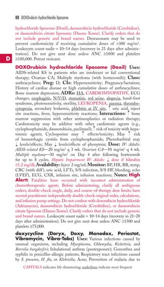hydrochloride liposome (Doxil), daunorubicin hydrochloride (Cerubidine), 
or daunorubicin citrate liposome (Dauno Xome). Clarify orders that do 
not include generic and brand names. Dexrazoxane may be used to 
prevent cardiotoxicity if receiving cumulative doses of 300 mg/m2. 
Leukocyte count nadir = 10–14 days (recovery in 21 days after adminis-tration). 
Do not give next dose unless ANC ≥1000 and platelets 
≥100,000. Potent vesicant. 
DOXOrubicin hydrochloride liposome (Doxil) Uses: 
AIDS-related KS in patients who are intolerant or fail conventional 
therapy; Ovarian CA; Multiple myeloma (with bortezomib); Class: 
anthracyclines; Preg: D; CIs: Hypersensitivity; Pregnancy/lactation; 
History of cardiac disease or high cumulative doses of anthracyclines; 
Bone marrow depression; ADRs: HA, CARDIOMYOPATHY, ECG 
changes, esophagitis, N/V/D, stomatitis, red urine, alopecia, hand-foot 
syndrome, photosensitivity, sterility, LEUKOPENIA, anemia, thrombo-cytopenia, 
→ 
secondary leukemia, phlebitis at IV site, uric acid, inject 
→ 
site reactions, fever, hypersensitivity reactions; Interactions: bone 
marrow suppression with other antineoplastics or radiation therapy; 
Cardiotoxicity may be additive with other cardiotoxic agents (e.g., 
cyclophosphamide, daunorubicin, paclitaxel); → 
risk of toxicity with hepa-totoxic 
agents; Cyclosporine may effects/toxicity; May risk 
of hemorrhagic cystitis from cyclophosphamide; Phenobarbital may 
levels/effects; May levels/effects of phenytoin; Dose: IV: Adults: 
AIDS-related KS—20 mg/m2 q 3 wk. Ovarian CA—50 mg/m2 q 4 wk. 
Multiple myeloma—30 mg/m2 on Day 4 after following bortezomib 
for up to 8 cycles. Hepatic Impairment IV: Adults: → 
dose if bilirubin 
≥1.2 mg/dl;Availability: Inject: 2 mg/ml; Monitor: BP, HR, RR, temp, 
CBC (with diff ), uric acid, LFTs, S/S infection, S/S HF, bleeding, echo 
(LVEF), ECG, CXR, infusion site, infusion reactions; Notes: High 
Alert: Fatalities have occurred with incorrect administration of 
chemotherapeutic agents. Before administering, clarify all ambiguous 
orders; double-check single, daily, and course-of-therapy dose limits; have 
second practitioner independently double-check original order, calculations, 
and infusion pump settings. Do not confuse with doxorubicin hydrochloride 
(Adriamycin), daunorubicin hydrochloride (Cerubidine), or daunorubicin 
citrate liposome (Dauno Xome). Clarify orders that do not include generic 
and brand names. Leukocyte count nadir = 10–14 days (recovery in 21–28 
days after administration). Do not give next dose unless ANC ≥1500 and 
platelets ≥75,000. 
doxycycline (Doryx, Doxy, Monodox, Periostat, 
Vibramycin, Vibra-Tabs) Uses: Various infections caused by 
unusual organisms, including Mycoplasma, Chlamydia, Rickettsia, and 
Borrelia burgdorferi; Inhalational anthrax (postexposure); Gonorrhea and 
syphilis in penicillin-allergic patients; Respiratory tract infections caused 
by S. pneumo, H. flu, or Klebsiella; Acne; Prevention of malaria due to 
→ 
→ 
→ 
→ 
88 DOXOrubicin hydrochloride liposome 
D 
CAPITALS indicates life-threatening; underlines indicate most frequent 
 
