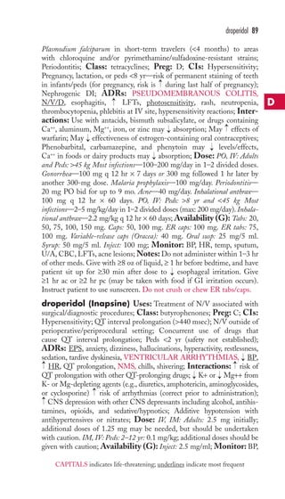 droperidol 89 
Plasmodium falciparum in short-term travelers (4 months) to areas 
with chloroquine and/or pyrimethamine/sulfadoxine-resistant strains; 
Periodontitis; Class: tetracyclines; Preg: D; CIs: Hypersensitivity; 
Pregnancy, lactation, or peds 8 yr—risk of permanent staining of teeth 
in infants/peds (for pregnancy, risk is → 
during last half of pregnancy); 
Nephrogenic DI; ADRs: PSEUDOMEMBRANOUS COLITIS, 
N/V/D, esophagitis, → 
LFTs, photosensitivity, rash, neutropenia, 
thrombocytopenia, phlebitis at IV site, hypersensitivity reactions; Inter-actions: 
Use with antacids, bismuth subsalicylate, or drugs containing 
→ 
Ca++, aluminum, Mg++, iron, or zinc may → 
absorption; May effects of 
warfarin; May → 
effectiveness of estrogen-containing oral contraceptives; 
Phenobarbital, carbamazepine, and phenytoin may → 
levels/effects, 
Ca++ in foods or dairy products may → 
absorption; Dose: PO, IV: Adults 
and Peds: 45 kg Most infections—100–200 mg/day in 1–2 divided doses. 
Gonorrhea—100 mg q 12 hr × 7 days or 300 mg followed 1 hr later by 
another 300-mg dose. Malaria prophylaxis—100 mg/day. Periodontitis— 
20 mg PO bid for up to 9 mo. Acne—40 mg/day. Inhalational anthrax— 
100 mg q 12 hr × 60 days. PO, IV: Peds: 8 yr and 45 kg Most 
infections—2–5 mg/kg/day in 1–2 divided doses (max: 200 mg/day). Inhala-tional 
anthrax—2.2 mg/kg q 12 hr × 60 days; Availability (G): Tabs: 20, 
50, 75, 100, 150 mg. Caps: 50, 100 mg. ER caps: 100 mg. ER tabs: 75, 
100 mg. Variable-release caps (Oracea): 40 mg. Oral susp: 25 mg/5 ml. 
Syrup: 50 mg/5 ml. Inject: 100 mg; Monitor: BP, HR, temp, sputum, 
U/A, CBC, LFTs, acne lesions;Notes: Do not administer within 1–3 hr 
of other meds. Give with ≥8 oz of liquid, ≥ 1 hr before bedtime, and have 
patient sit up for ≥30 min after dose to → 
esophageal irritation. Give 
≥1 hr ac or ≥2 hr pc (may be taken with food if GI irritation occurs). 
Instruct patient to use sunscreen. Do not crush or chew ER tabs/caps. 
droperidol (Inapsine) Uses: Treatment of N/V associated with 
surgical/diagnostic procedures; Class: butyrophenones; Preg: C; CIs: 
Hypersensitivity; QT interval prolongation (440 msec); N/V outside of 
perioperative/periprocedural setting; Concurrent use of drugs that 
cause QT interval prolongation; Peds 2 yr (safety not established); 
ADRs: EPS, anxiety, dizziness, hallucinations, hyperactivity, restlessness, 
sedation, tardive dyskinesia, VENTRICULAR ARRHYTHMIAS, → 
BP, 
HR, QT prolongation, NMS, chills, shivering; Interactions: risk of 
QT prolongation with other QT-prolonging drugs; K+ or Mg++ from 
K- or Mg-depleting agents (e.g., diuretics, amphotericin, aminoglycosides, 
or cyclosporine) risk of arrhythmias (correct prior to administration); 
CNS depression with other CNS depressants including alcohol, antihis-tamines, 
→ 
→ 
→ 
→ 
→ 
opioids, and sedative/hypnotics; Additive hypotension with 
→ 
antihypertensives or nitrates; Dose: IV, IM: Adults: 2.5 mg initially; 
additional doses of 1.25 mg may be needed, but should be undertaken 
with caution. IM, IV: Peds: 2–12 yr: 0.1 mg/kg; additional doses should be 
given with caution; Availability (G): Inject: 2.5 mg/ml; Monitor: BP, 
D 
CAPITALS indicates life-threatening; underlines indicate most frequent 
 
