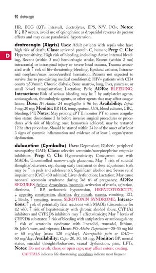 90 drotrecogin 
HR, ECG (QTC interval), electrolytes, EPS, N/V, I/Os; Notes: 
If BP occurs, avoid use of epinephrine as droperidol reverses its pressor 
effects and may cause paradoxical hypotension. 
drotrecogin (Xigris) Uses: Adult patients with sepsis who have 
high risk of death; Class: activated protein C, human; Preg: C; CIs: 
Hypersensitivity; High risk of bleeding, including: Active internal bleed-ing, 
Recent (within 3 mo) hemorrhagic stroke, Recent (within 2 mo) 
→ 
intracranial or intraspinal injury or severe head trauma, Trauma associ-ated 
→ 
with risk of life-threatening bleeding, Epidural catheter, Intracra-nial 
neoplasm/mass lesion/cerebral herniation; Patients not expected to 
survive due to pre-existing medical condition(s); HIV+ patients with CD4 
counts ≤50/mm3; Chronic dialysis; Bone marrow, lung, liver, pancreas, or 
small bowel transplantation; Lactation; Peds; ADRs: BLEEDING; 
Interactions: Risk of serious bleeding may be → 
by antiplatelet agents, 
anticoagulants, thrombolytic agents, or other agents that may affect coagu-lation; 
Dose: IV: Adults: 24 mcg/kg/hr × 96 hr; Availability: Inject: 
5 mg, 20 mg; Monitor:BP,HR, temp, sputum, U/A, blood cultures, CBC, 
bleeding, PT; Notes: May prolong aPTT; monitor PT to assess coagula-tion 
status; discontinue 2 hr before invasive surgical procedures or proce-dures 
with risk of bleeding; once hemostasis achieved, may be restarted 
12 hr after procedure. Should be started within 24 hr of the onset of at least 
3 signs of systemic inflammation and evidence of at least 1 organ/system 
dysfunction. 
duloxetine (Cymbalta) Uses: Depression; Diabetic peripheral 
neuropathy; GAD; Class: selective serotonin/norepinephrine reuptake 
inhibitors; Preg: C; CIs: Hypersensitivity; Concurrent use with 
MAOIs; Uncontrolled narrow-angle glaucoma; May risk of suicidal 
thoughts/behaviors, esp. during early treatment or dose adjustment (risk 
may be → 
in peds and adolescents); Significant alcohol use; Severe renal 
impairment (CrCl 30 ml/min); Liver dysfunction; Lactation; May cause 
neonatal serotonin syndrome during 3rd tri of pregnancy; ADRs: 
SEIZURES, fatigue, drowsiness, insomnia, activation of mania, agitation, 
dizziness, → 
BP, orthostatic hypotension, HEPATOTOXICITY, 
appetite, constipation, diarrhea, dry mouth, nausea, vomiting, ED, 
libido, → 
sweating, tremor, SEROTONIN SYNDROME; Interac-tions: 
→ 
→ 
risk of potentially fatal reactions with MAOIs (discontinue for 
→ 
→ → 
≥2 wk); risk of hepatotoxicity with chronic alcohol abuse; CYP1A2 
inhibitors and CYP2D6 inhibitors may → 
effects/toxicity; May → 
levels of 
CYP2D6 substrates; → 
risk of bleeding with antiplatelets or anticoagulants; 
risk of serotonin syndrome with linezolid, tramadol, lithium, 
→ 
St. John’s wort, and triptans; Dose: PO: Adults: Depression—20–30 mg bid 
or 60 mg/day (max: 120 mg/day). Neuropathic pain or GAD— 
60 mg/day; Availability: Caps: 20, 30, 60 mg; Monitor: BP, mental 
status, suicidal thoughts/behaviors, sexual dysfunction, pain, LFTs; 
Notes: Do not crush, chew, or open caps; may affect enteric coating. 
D 
CAPITALS indicates life-threatening; underlines indicate most frequent 
 