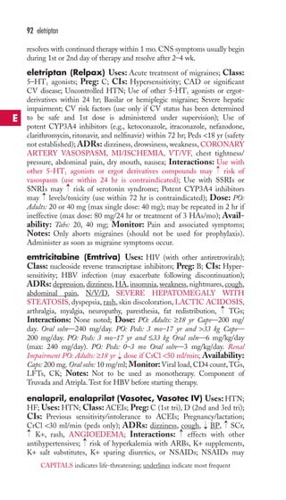 resolves with continued therapy within 1 mo. CNS symptoms usually begin 
during 1st or 2nd day of therapy and resolve after 2–4 wk. 
eletriptan (Relpax) Uses: Acute treatment of migraines; Class: 
5–HT1 agonists; Preg: C; CIs: Hypersensitivity; CAD or significant 
CV disease; Uncontrolled HTN; Use of other 5-HT1 agonists or ergot-derivatives 
within 24 hr; Basilar or hemiplegic migraine; Severe hepatic 
impairment; CV risk factors (use only if CV status has been determined 
to be safe and 1st dose is administered under supervision); Use of 
potent CYP3A4 inhibitors (e.g., ketoconazole, itraconazole, nefazodone, 
clarithromycin, ritonavir, and nelfinavir) within 72 hr; Peds 18 yr (safety 
not established); ADRs: dizziness, drowsiness, weakness, CORONARY 
ARTERY VASOSPASM, MI/ISCHEMIA, VT/VF, chest tightness/ 
pressure, abdominal pain, dry mouth, nausea; Interactions: Use with 
other 5-HT1 agonists or ergot derivatives compounds may risk of 
vasospasm (use within 24 hr is contraindicated); Use with SSRIs or 
SNRIs may risk of serotonin syndrome; Potent CYP3A4 inhibitors 
may levels/toxicity (use within 72 hr is contraindicated); Dose: PO: 
Adults: 20 or 40 mg (max single dose: 40 mg); may be repeated in 2 hr if 
ineffective (max dose: 80 mg/24 hr or treatment of 3 HAs/mo); Avail-ability: 
Tabs: 20, 40 mg; Monitor: Pain and associated symptoms; 
Notes: Only aborts migraines (should not be used for prophylaxis). 
Administer as soon as migraine symptoms occur. 
emtricitabine (Emtriva) Uses: HIV (with other antiretrovirals); 
Class: nucleoside reverse transcriptase inhibitors; Preg: B; CIs: Hyper-sensitivity; 
HBV infection (may exacerbate following discontinuation); 
ADRs: depression, dizziness,HA, insomnia, weakness, nightmares, cough, 
abdominal pain, N/V/D, SEVERE HEPATOMEGALY WITH 
STEATOSIS, dyspepsia, rash, skin discoloration, LACTIC ACIDOSIS, 
arthralgia, myalgia, neuropathy, paresthesia, fat redistribution, TGs; 
Interactions: None noted; Dose: PO: Adults: ≥18 yr Caps—200 mg/ 
day. Oral soln—240 mg/day. PO: Peds: 3 mo–17 yr and 33 kg Caps— 
200 mg/day. PO: Peds: 3 mo–17 yr and ≤33 kg Oral soln—6 mg/kg/day 
(max: 240 mg/day). PO: Peds: 0–3 mo Oral soln—3 mg/kg/day. Renal 
Impairment PO: Adults: ≥18 yr dose if CrCl 50 ml/min; Availability: 
Caps: 200 mg.Oral soln: 10 mg/ml; Monitor:Viral load, CD4 count,TGs, 
LFTs, CK; Notes: Not to be used as monotherapy. Component of 
Truvada and Atripla.Test for HBV before starting therapy. 
enalapril, enalaprilat (Vasotec, Vasotec IV) Uses:HTN; 
HF; Uses: HTN; Class: ACEIs; Preg: C (1st tri), D (2nd and 3rd tri); 
CIs: Previous sensitivity/intolerance to ACEIs; Pregnancy/lactation; 
CrCl 30 ml/min (peds only); ADRs: dizziness, cough, BP, SCr, 
K+, rash, ANGIOEDEMA; Interactions: effects with other 
antihypertensives; risk of hyperkalemia with ARBs, K+ supplements, 
K+ salt substitutes, K+ sparing diuretics, or NSAIDs; NSAIDs may 
→ 
→ 
→ 
→ 
→ 
→ 
→ 
→ 
→ 
→ 
92 eletriptan 
E 
CAPITALS indicates life-threatening; underlines indicate most frequent 
 