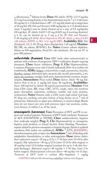 → 
enoxaparin 93 
effectiveness; lithium levels; Dose: PO: Adults: HTN—2.5–5 mg/day 
(2.5 mg if receiving diuretic or has hyponatremia); may be → 
q 1–2 wk (max: 
40 mg/day in 1–2 divided doses). HF—2.5 mg bid; titrate up to target dose 
of 10 mg bid. PO: Peds and Neonates: 0.08 mg/kg/day in 1–2 divided doses 
(max: 5 mg/day); may be slowly titrated up to a max of 0.5 mg/kg/day 
(40 mg/day). IV: Adults: 0.625–1.25 mg (0.625 mg if receiving diuretics) 
q 6 hr; can be titrated up to 5 mg q 6 hr. IV: Peds and Neonates: 
5–10 mcg/kg q 8–24 hr. Renal Impairment PO, IV: Adults: → 
dose if CrCl 
30 ml/min (HTN) or SCr 1.6 mg/dl (HF); Availability (G): Tabs 
(Enalapril): 2.5, 5, 10, 20 mg. Inject (Enalaprilat): 1.25 mg/ml; Monitor: 
BP, HR, wt, edema, BUN/SCr, K+; Notes: Correct volume depletion. 
Advise on S/S angioedema. Avoid K+ salt substitutes. Do not use IV in 
post-MI patients. 
enfuvirtide (Fuzeon) Uses: HIV (with other antiretrovirals) in 
patients with evidence of progressive HIV-1 replication despite ongoing 
treatment; Class: fusion inhibitors; Preg: B; CIs: Hypersensitivity; 
Lactation; Pregnancy (use only if clearly indicated); Peds 6 yr (safety not 
established); ADRs: fatigue, conjunctivitis, cough, pneumonia, sinusitis, 
diarrhea, nausea, abdominal pain, anorexia, dry mouth, pancreatitis, → 
wt, 
inject site reactions, myalgia, limb pain, hypersensitivity reactions, herpes 
simplex; Interactions: None noted; Dose: Subcut: Adults: 90 mg bid. 
Subcut: Peds: 6–16 yr: 2 mg/kg bid (max: 90 mg/dose); Availability: 
Inject: 108 mg/vial (to deliver 90 mg/ml concentration); Monitor: Viral 
load, CD4 count, RR, temp, CBC, LFTs, cough, inject site reactions 
(pain, discomfort, induration, erythema, nodules and cysts, pruritus, 
ecchymosis); Notes: Patients with → 
CD4 count, high initial viral load, 
IV drug use, smoking, and prior history of lung disease are at → 
risk of 
pneumonia. Administer in upper arm, abdomen, or anterior thigh. Rotate 
sites; do not inject into sites with previous inject site reactions, moles, 
scars, bruises, or within 2 in. of the navel. 
enoxaparin (Lovenox) Uses: Prevention of DVT and PE in sur-gical 
and medical patients; Treatment of DVT (with warfarin); Treatment 
→ 
of ACS (UA/NSTEMI or STEMI); Class: antithrombotics, heparins 
(low molecular weight); Preg: B; CIs: Hypersensitivity to enoxaparin, 
heparin, pork products, or benzyl alcohol; Active bleeding; Thrombocy-topenia 
related to previous enoxaparin or heparin therapy; Spinal or epidural 
→→ 
anesthesia; Peds (safety not established); ADRs: LFTs, BLEEDING, 
thrombocytopenia, pain at inject site; Interactions: risk of bleeding with 
antiplatelets, thrombolytics, or other anticoagulants; Dose: Subcut: Adults: 
Knee replacement surgery—30 mg q 12 hr × 7–10 days (start 12–24 hr after 
surgery). Hip replacement—30 mg q 12 hr (start 12–24 hr after surgery) or 
40 mg/day (start 12 hr before surgery) (continue for up to 3 wk after hos-pital 
discharge). Abdominal surgery—40 mg/day × 7–10 days (start 2 hr 
before surgery). Medical patients with acute illness—40 mg/day × 6–11 days. 
Treatment of DVT (with or without PE)—Inpatient: 1 mg/kg 
E 
CAPITALS indicates life-threatening; underlines indicate most frequent 
 