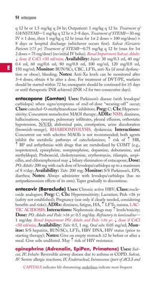 94 entacapone 
q 12 hr or 1.5 mg/kg q 24 hr; Outpatient: 1 mg/kg q 12 hr. Treatment of 
UA/NSTEMI—1 mg/kg q 12 hr × 2–8 days. Treatment of STEMI—30 mg 
IV × 1 dose, then 1 mg/kg q 12 hr (max for 1st 2 doses = 100 mg/dose) × 
8 days or hospital discharge (whichever occurs first). Subcut (Geriatric 
Patients ≥75 yr) Treatment of STEMI—0.75 mg/kg q 12 hr (max for 1st 
2 doses = 75 mg/dose) (no initial IV bolus). Renal Impairment Subcut: Adults: 
dose if CrCl 30 ml/min; Availability: Inject: 30 mg/0.3 ml, 40 mg/ 
0.4 ml, 60 mg/0.6 ml, 80 mg/0.8 ml, 100 mg/ml, 120 mg/0.8 ml, 
150 mg/ml; Monitor: BUN/SCr, CBC, LFTs, anti-Xa (if renal dysfunc-tion 
or obese), bleeding; Notes: Anti-Xa levels can be monitored after 
→ 
3–4 doses; obtain 4 hr after a dose. For treatment of DVT/PE, warfarin 
should be started within 72 hr; enoxaparin should be continued for ≥5 days 
or until therapeutic INR achieved (INR 2 for two consecutive days). 
entacapone (Comtan) Uses: Parkinson’s disease (with levodopa/ 
carbidopa) when signs/symptoms of end-of-dose “wearing-off ” occur; 
Class: catechol-O-methyltransferase inhibitors; Preg: C; CIs: Hypersen-sitivity; 
Concurrent nonselective MAOI therapy; ADRs: NMS, dizziness, 
hallucinations, syncope, pulmonary infiltrates, pleural effusion, orthostatic 
hypotension, N/V/D, abdominal pain, constipation, urine discoloration 
(brownish-orange), RHABDOMYOLYSIS, dyskinesia; Interactions: 
Concurrent use with selective MAOIs is not recommended; both agents 
inhibit the metabolic pathways of catecholamines; → 
risk of → 
HR, 
BP and arrhythmias with drugs that are metabolized by COMT (e.g., 
isoproterenol, epinephrine, norepinephrine, dopamine, dobutamine, and 
methyldopa); Probenecid, cholestyramine, erythromycin, rifampin, ampi-cillin, 
and chloramphenicol may → 
biliary elimination of entacapone; Dose: 
→ 
PO: Adults: 200 mg with each dose of levodopa/carbidopa up to a maximum 
of 8 ×/day; Availability: Tabs: 200 mg; Monitor: S/S Parkinson’s, EPS, 
diarrhea; Notes: Always administer with levodopa/carbidopa (has no 
antiparkinsonism effects of its own).Taper gradually to discontinue. 
entecavir (Baraclude) Uses: Chronic active HBV;Class: nucle-oside 
analogues; Preg: C; CIs: Hypersensitivity; Lactation; Peds 16 yr 
(safety not established); Pregnancy (use only if clearly needed, considering 
benefits and risks); ADRs: dizziness, fatigue, HA, LFTs, nausea, LAC-TIC 
→ 
→ 
ACIDOSIS; Interactions: Nephrotoxic drugs may levels/toxicity; 
Dose: PO: Adults and Peds: 16 yr: 0.5 mg/day. Refractory to lamivudine— 
1 mg/day. Renal Impairment PO: Adults and Peds: 16 yr: → 
dose if CrCl 
50 ml/min; Availability: Tabs: 0.5, 1 mg. Oral soln: 0.05 mg/ml; Mon-itor: 
S/S hepatitis, BUN/SCr, LFTs, HBV DNA, HIV status (prior to 
starting therapy); Notes: Give on empty stomach ≥2 hr before or after a 
meal. Give soln undiluted. May → 
risk of HIV resistance. 
epinephrine (Adrenalin, EpiPen, Primatene) Uses: Sub-cut, 
IV, Inhaln: Reversible airway disease due to asthma or COPD. Subcut, 
IV: Severe allergic reactions; IV, Endotracheal, Intraosseous (part of ACLS and 
E 
CAPITALS indicates life-threatening; underlines indicate most frequent 
 