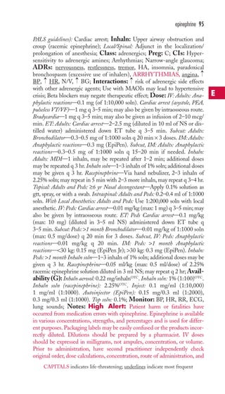 epinephrine 95 
PALS guidelines): Cardiac arrest; Inhaln: Upper airway obstruction and 
croup (racemic epinephrine); Local/Spinal: Adjunct in the localization/ 
prolongation of anesthesia; Class: adrenergics; Preg: C; CIs: Hyper-sensitivity 
to adrenergic amines; Arrhythmias; Narrow-angle glaucoma; 
ADRs: nervousness, restlessness, tremor, HA, insomnia, paradoxical 
bronchospasm (excessive use of inhalers), ARRHYTHMIAS, angina, 
BP, → 
HR, N/V, → 
BG; Interactions: → 
risk of adrenergic side effects 
with other adrenergic agents; Use with MAOIs may lead to hypertensive 
crisis; Beta blockers may negate therapeutic effect; Dose: IV: Adults: Ana-phylactic 
→ 
reactions—0.1 mg (of 1:10,000 soln). Cardiac arrest (asystole, PEA, 
pulseless VT/VF)—1 mg q 3–5 min; may also be given by intraosseous route. 
Bradycardia—1 mg q 3–5 min; may also be given as infusion of 2–10 mcg/ 
min. ET: Adults: Cardiac arrest—2–2.5 mg (diluted in 10 ml of NS or dis-tilled 
water) administered down ET tube q 3–5 min. Subcut: Adults: 
Bronchodilator—0.3–0.5 mg of 1:1000 soln q 20 min × 3 doses. IM: Adults: 
Anaphylactic reactions—0.3 mg (EpiPen). Subcut, IM: Adults: Anaphylactic 
reactions—0.3–0.5 mg of 1:1000 soln q 15–20 min if needed. Inhaln: 
Adults: MDI—1 inhaln, may be repeated after 1–2 min; additional doses 
may be repeated q 3 hr. Inhaln soln—1–3 inhaln of 1% soln; additional doses 
may be given q 3 hr. Racepinephrine—Via hand nebulizer, 2–3 inhaln of 
2.25% soln; may repeat in 5 min with 2–3 more inhaln, may repeat q 3–4 hr. 
Topical: Adults and Peds: ≥6 yr Nasal decongestant—Apply 0.1% solution as 
gtt, spray, or with a swab. Intraspinal: Adults and Peds: 0.2–0.4 ml of 1:1000 
soln. With Local Anesthetics: Adults and Peds: Use 1:200,000 soln with local 
anesthetic. IV:Peds: Cardiac arrest—0.01 mg/kg (max: 1 mg) q 3–5 min; may 
also be given by intraosseous route. ET: Peds Cardiac arrest—0.1 mg/kg 
(max: 10 mg) (diluted in 3–5 ml NS) administered down ET tube q 
3–5 min. Subcut: Peds: 1 month Bronchodilator—0.01 mg/kg of 1:1000 soln 
(max: 0.5 mg/dose) q 20 min for 3 doses. Subcut, IV: Peds: Anaphylactic 
reactions—0.01 mg/kg q 20 min. IM: Peds: 1 month Anaphylactic 
reactions—30 kg: 0.15 mg (EpiPen Jr); 30 kg: 0.3 mg (EpiPen). Inhaln: 
Peds: 1 month Inhaln soln—1–3 inhaln of 1% soln; additional doses may be 
given q 3 hr. Racepinephrine—0.05 ml/kg (max: 0.5 ml/dose) of 2.25% 
racemic epinephrine solution diluted in 3 ml NS; may repeat q 2 hr;Avail-ability 
(G): Inhaln aerosol: 0.22 mg/inhalnOTC. Inhaln soln: 1% (1:100)OTC. 
Inhaln soln (racepinephrine): 2.25%OTC. Inject: 0.1 mg/ml (1:10,000) 
1 mg/ml (1:1000). Autoinjector (EpiPen): 0.15 mg/0.3 ml (1:2000), 
0.3 mg/0.3 ml (1:1000). Top soln: 0.1%; Monitor: BP, HR, RR, ECG, 
lung sounds; Notes: High Alert: Patient harm or fatalities have 
occurred from medication errors with epinephrine. Epinephrine is available 
in various concentrations, strengths, and percentages and is used for differ-ent 
purposes. Packaging labels may be easily confused or the products incor-rectly 
diluted. Dilutions should be prepared by a pharmacist. IV doses 
should be expressed in milligrams, not ampules, concentration, or volume. 
Prior to administration, have second practitioner independently check 
original order, dose calculations, concentration, route of administration, and 
E 
CAPITALS indicates life-threatening; underlines indicate most frequent 
 