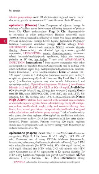 infusion pump settings.Avoid IM administration in gluteal muscle. For car-diac 
arrest, give via intraosseous or ET route if cannot obtain IV access. 
epirubicin (Ellence) Uses: Component of adjuvant therapy for 
evidence of axillary tumor involvement following resection of primary 
breast CA; Class: anthracyclines; Preg: D; CIs: Hypersensitivity 
to epirubicin or other anthracyclines; Baseline neutrophil count 
1500; Severe myocardial insufficiency or recent MI; Severe arrhythmias; 
Previous anthracycline therapy; Severe hepatic dysfunction; Pregnancy/ 
lactation; Concurrent cimetidine therapy; ADRs: lethargy, CAR-DIOTOXICITY 
(dose-related), mucositis, N/V/D, anorexia, alopecia, 
flushing, photosensitivity, rash, skin/nail hyperpigmentation, gonadal 
suppression, LEUKOPENIA, anemia, thrombocytopenia, treatment-related 
leukemia/myelodysplastic syndromes, inject site reactions, 
phlebitis at IV site, hot flashes, uric acid, ANAPHYLAXIS, 
INFECTION; Interactions: bone marrow suppression with other 
antineoplastics or radiation therapy; Cardiotoxicity may be additive with 
other cardiotoxic agents (e.g., cyclophosphamide, doxorubicin, daunoru-bicin); 
Cimetidine levels (contraindicated); Dose: IV: Adults: 100– 
120 mg/m2 repeated in 3–4 wk cycles (total dose may be given on Day 1 
or split and given in equally divided doses on Day 1 and Day 8 of each 
cycle) (combination regimens may also include 5-fluorouracil and 
cyclophosphamide). Hepatic/Renal Impairment IV: Adults: dose if serum 
bilirubin ≥1.2 mg/dl, AST ≥2 × ULN or SCr 5 mg/dl; Availability 
(G): Powder for inject: 50 mg, 200 mg. Soln for inject: 2 mg/ml; Moni-tor: 
BP, HR, temp, BUN/SCr, CBC (with diff ), uric acid, LFTs, S/S 
infection, S/S HF, bleeding, echo (LVEF), ECG, infusion site; Notes: 
High Alert: Fatalities have occurred with incorrect administration 
of chemotherapeutic agents. Before administering, clarify all ambigu-ous 
orders; double-check single, daily, and course-of-therapy dose 
limits; have second practitioner independently double-check original 
order, calculations, and infusion pump settings. risk of cardiotoxicity 
with cumulative dose regimen 900 mg/m2 and mediastinal radiation. 
Leukocyte count nadir = 10–14 days (recovery in 21 days after admin-istration). 
Potent vesicant. Patients receiving 120 mg/m2 regimen 
should receive prophylactic anti-infective therapy with trimethoprim/ 
sulfamethoxazole or a FQ. 
eplerenone (Inspra) Uses:HTN; HF post-MI;Class: aldosterone 
antagonists; Preg: B; CIs: Serum K 5.5 mEq/L; CrCl ≤30 ml/ 
min; Concurrent use of strong CYP3A4 inhibitors (ketoconazole, 
itraconazole, nefazodone, clarithromycin, ritonavir, nelfinavir); Type 2 DM 
with microalbuminuria (for HTN only); SCr 2.0 mg/dl (males) or 
1.8 mg/dl (females) (for HTN only); CrCl 50 ml/min (for HTN 
only); Concurrent use of K+ supplements or K+ sparing diuretics (for 
HTN only); Lactation; Pregnancy (use only if clearly needed); ADRs: 
dizziness, → 
LFTs, diarrhea, → 
K+, → 
TGs; Interactions: Strong 
→ 
→ 
→ 
→ 
→ 
96 epirubicin 
E 
CAPITALS indicates life-threatening; underlines indicate most frequent 
 