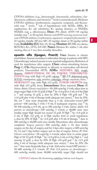 CYP3A4 inhibitors (e.g., ketoconazole, itraconazole, nefazodone, clar-ithromycin, 
nelfinavir, and ritonavir) levels (contraindicated); Moderate 
CYP3A4 inhibitors (erythromycin, saquinavir, verapamil, and flucona-zole) 
→ 
→ 
may levels; risk of hyperkalemia with ACEIs, ARBs, K+ 
supplements, K+ salt substitutes, K+ sparing diuretics, or NSAIDs; 
NSAIDs may effectiveness; Dose: PO: Adults: HTN—50 mg/day 
initially; may to 50 mg bid. Patients with HTN receiving concurrent mod-erate 
CYP3A4 inhibitors (erythromycin, saquinavir, verapamil, fluconazole)— 
25 mg/day initially. HF post-MI—25 mg/day; titrate to 50 mg/day within 
4 wk;Availability (G):Tabs: 25, 50 mg; Monitor: BP, HR, wt, edema, 
BUN/SCr, K+, LFTs, S/S HF; Notes: Monitor K+ within 1 wk after 
starting, then at 1 mo, then monthly thereafter. 
epoetin alfa (Epogen, Procrit) Uses: Anemia in chronic 
renal failure; Anemia secondary to zidovudine therapy in patients with HIV; 
Chemotherapy-induced anemia in non-myeloid malignancies; Reduction of 
need for transfusions after surgery; Class: colony-stimulating factors; 
Preg: C; CIs: Hypersensitivity to albumin or mammalian cell-derived 
products; Uncontrolled HTN; ADRs: SEIZURES, HA, cough, 
dyspnea, ARRHYTHMIAS, HF, MI, STROKE, THROMBOTIC 
EVENTS (esp. with Hgb 12 g/dl), edema, BP, CP, abdominal pain, 
N/V/D, constipation, rash, pruritus, arthralgia, allergic reactions, fever, 
MORTALITY (esp. with Hgb ≥12 g/dl), TUMOR GROWTH (esp. 
with Hgb ≥12 g/dl), fever; Interactions: None reported; Dose: IV, 
Subcut: Adults: Chronic renal failure—50–100 units/kg 3 ×/wk; adjust dose to 
attain target Hgb of 10–12 g/dl; if Hgb by 1.0 g/dl in 2 wk or if the Hgb 
is and nearing 12 g/dl, dose by 25%; if Hgb 10 g/dl and by 
1.0 g/dl after 4 wk of therapy (with adequate iron stores), dose by 25%. 
Do not dose more frequently than q 4 wk. Zidovudine-treated HIV 
patients—100 units/kg 3 ×/wk × 8 wk; if inadequate response, may by 
50–100 units/kg q 4–8 wk, up to 300 units/kg 3 ×/wk. Subcut: Adults: CA 
patients on chemotherapy—150 units/kg 3 ×/week or 40,000 units once 
weekly; target Hgb should not exceed 12 g/dl. If Hgb by 1.0 g/dl in 
2 wk, if Hgb 12 g/dl, or if Hgb reaches level to avoid transfusion, 
dose by 25%. If Hgb → 
by 1.0 g/dl after 4–8 wk of therapy, → 
dose to 
300 units/kg or 60,000 units once weekly. Discontinue after chemotherapy 
completed. Surgery patients—300 units/kg daily × 10 days before 
surgery, on the day of surgery, and for 4 days after surgery or 600 units/kg 
21, 14, and 7 days before surgery and on day of surgery. Subcut, IV: Peds: 
Chronic renal failure—50 units/kg 3 ×/week; adjust dose to attain target 
Hgb of 10–12 g/dl. If Hgb → 
by 1.0 g/dl in 2 wk or if the Hgb is → 
and 
nearing 12 g/dl, → 
dose by 25%. If Hgb 10 g/dl and → 
by 1.0 g/dl 
after 4 wk of therapy (with adequate iron stores), → 
dose by 25%. Do 
not → 
dose more frequently than q 4 wk. Zidovudine-treated HIV patients— 
50–400 units/kg 2–3 ×/week. IV: Peds: CA patients on chemotherapy— 
600 units/kg weekly (max: 40,000 units/wk); target Hgb should not 
→ 
→ 
→ 
→ 
→ 
→ 
→ 
→ 
→ 
→ 
→ 
→→ 
→ 
epoetin alfa 97 
E 
CAPITALS indicates life-threatening; underlines indicate most frequent 
 