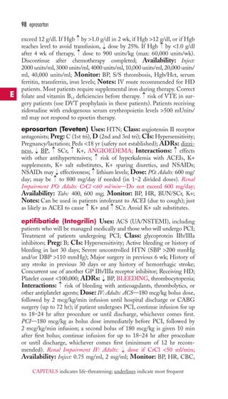 → 
98 eprosartan 
exceed 12 g/dl. If Hgb by 1.0 g/dl in 2 wk, if Hgb 12 g/dl, or if Hgb 
reaches level to avoid transfusion, → 
dose by 25%. If Hgb → 
by 1.0 g/dl 
after 4 wk of therapy, → 
dose to 900 units/kg (max: 60,000 units/wk). 
Discontinue after chemotherapy completed; Availability: Inject: 
2000 units/ml, 3000 units/ml, 4000 units/ml, 10,000 units/ml, 20,000 units/ 
ml, 40,000 units/ml; Monitor: BP, S/S thrombosis, Hgb/Hct, serum 
ferritin, transferrin, iron levels; Notes: IV route recommended for HD 
patients. Most patients require supplemental iron during therapy. Correct 
folate and vitamin B12 deficiencies before therapy. → 
risk of VTE in sur-gery 
patients (use DVT prophylaxis in these patients). Patients receiving 
zidovudine with endogenous serum erythropoietin levels 500 mUnits/ 
ml may not respond to epoetin therapy. 
eprosartan (Teveten) Uses: HTN; Class: angiotensin II receptor 
antagonists; Preg: C (1st tri),D (2nd and 3rd tri); CIs: Hypersensitivity; 
Pregnancy/lactation; Peds 18 yr (safety not established); ADRs: dizzi-ness, 
→ 
→ 
→ 
BP, SCr, K+, ANGIOEDEMA; Interactions: effects 
→ 
→ 
with other antihypertensives; risk of hyperkalemia with ACEIs, K+ 
supplements, K+ salt substitutes, K+ sparing diuretics, and NSAIDs; 
NSAIDs may → 
effectiveness; → 
lithium levels; Dose: PO: Adults: 600 mg/ 
day; may be → 
to 800 mg/day if needed (in 1–2 divided doses). Renal 
Impairment PO: Adults: CrCl 60 ml/min—Do not exceed 600 mg/day; 
Availability: Tabs: 400, 600 mg; Monitor: BP, HR, BUN/SCr, K+; 
Notes: Can be used in patients intolerant to ACEI (due to cough); just 
as likely as ACEI to cause → 
K+ and → 
SCr. Avoid K+ salt substitutes. 
eptifibatide (Integrilin) Uses: ACS (UA/NSTEMI), including 
patients who will be managed medically and those who will undergo PCI; 
Treatment of patients undergoing PCI; Class: glycoprotein IIb/IIIa 
inhibitors; Preg: B; CIs: Hypersensitivity; Active bleeding or history of 
bleeding in last 30 days; Severe uncontrolled HTN (SBP 200 mmHg 
and/or DBP 110 mmHg); Major surgery in previous 6 wk; History of 
any stroke in previous 30 days or any history of hemorrhagic stroke; 
Concurrent use of another GP IIb/IIIa receptor inhibitor; Receiving HD; 
Platelet count 100,000; ADRs: → 
BP, BLEEDING, thrombocytopenia; 
Interactions: → 
risk of bleeding with anticoagulants, thrombolytics, or 
other antiplatelet agents; Dose: IV: Adults: ACS—180 mcg/kg bolus dose, 
followed by 2 mcg/kg/min infusion until hospital discharge or CABG 
surgery (up to 72 hr); if patient undergoes PCI, continue infusion for up 
to 18–24 hr after procedure or until discharge, whichever comes first. 
PCI—180 mcg/kg as bolus dose immediately before PCI, followed by 
2 mcg/kg/min infusion; a second bolus of 180 mcg/kg is given 10 min 
after first bolus; continue infusion for up to 18–24 hr after procedure 
or until discharge, whichever comes first (minimum of 12 hr recom-mended). 
Renal Impairment IV: Adults: → 
dose if CrCl 50 ml/min; 
Availability: Inject: 0.75 mg/ml, 2 mg/ml; Monitor: BP, HR, CBC, 
E 
CAPITALS indicates life-threatening; underlines indicate most frequent 
 