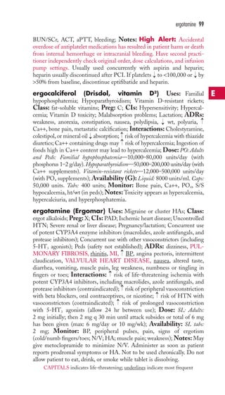 BUN/SCr, ACT, aPTT, bleeding; Notes: High Alert: Accidental 
overdose of antiplatelet medications has resulted in patient harm or death 
from internal hemorrhage or intracranial bleeding. Have second practi-tioner 
independently check original order, dose calculations, and infusion 
pump settings. Usually used concurrently with aspirin and heparin; 
heparin usually discontinued after PCI. If platelets → 
to 100,000 or → 
by 
50% from baseline, discontinue eptifibatide and heparin. 
ergocalciferol (Drisdol, vitamin D2) Uses: Familial 
hypophosphatemia; Hypoparathyroidism; Vitamin D-resistant rickets; 
Class: fat-soluble vitamins; Preg: C; CIs: Hypersensitivity; Hypercal-cemia; 
Vitamin D toxicity; Malabsorption problems; Lactation; ADRs: 
4 
Oweakness, anorexia, constipation, nausea, polydipsia, wt, polyuria, 
Ca++, bone pain, metastatic calcification; Interactions: Cholestyramine, 
colestipol, or mineral oil absorption; risk of hypercalcemia with thiazide 
diuretics; Ca++ containing drugs may risk of hypercalcemia; Ingestion of 
foods high in Ca++ content may lead to hypercalcemia; Dose: PO: Adults 
and Peds: Familial hypophosphatemia—10,000–80,000 units/day (with 
phosphorus 1–2 g/day).Hypoparathyroidism—50,000–200,000 units/day (with 
Ca++ supplements). Vitamin-resistant rickets—12,000–500,000 units/day 
(with PO4 supplements);Availability (G): Liquid: 8000 units/ml. Caps: 
50,000 units. Tabs: 400 units; Monitor: Bone pain, Ca++, P, S/S 
hypocalcemia, ht/wt (in peds);Notes:Toxicity appears as hypercalcemia, 
hypercalciuria, and hyperphosphatemia. 
ergotamine (Ergomar) Uses: Migraine or cluster HAs; Class: 
ergot alkaloids; Preg: X; CIs: PAD; Ischemic heart disease; Uncontrolled 
HTN; Severe renal or liver disease; Pregnancy/lactation; Concurrent use 
of potent CYP3A4 enzyme inhibitors (macrolides, azole antifungals, and 
protease inhibitors); Concurrent use with other vasoconstrictors (including 
5-HT3 agonists); Peds (safety not established); ADRs: dizziness, PUL-MONARY 
FIBROSIS, rhinitis, MI, BP, angina pectoris, intermittent 
claudication, VALVULAR HEART DISEASE, nausea, altered taste, 
diarrhea, vomiting, muscle pain, leg weakness, numbness or tingling in 
fingers or toes; Interactions: → 
risk of life-threatening ischemia with 
potent CYP3A4 inhibitors, including macrolides, azole antifungals, and 
protease inhibitors (contraindicated); → 
risk of peripheral vasoconstriction 
with beta blockers, oral contraceptives, or nicotine; → 
risk of HTN with 
vasoconstrictors (contraindicated); → 
risk of prolonged vasoconstriction 
with 5-HT3 agonists (allow 24 hr between use); Dose: SL: Adults: 
2 mg initially; then 2 mg q 30 min until attack subsides or total of 6 mg 
has been given (max: 6 mg/day or 10 mg/wk); Availability: SL tabs: 
2 mg; Monitor: BP, peripheral pulses, pain, signs of ergotism 
(cold/numb fingers/toes; N/V; HA;muscle pain; weakness);Notes: May 
give metoclopramide to minimize N/V. Administer as soon as patient 
reports prodromal symptoms or HA. Not to be used chronically. Do not 
allow patient to eat, drink, or smoke while tablet is dissolving. 
→ →→ 
→ 
→ 
→ 
ergotamine 99 
E 
CAPITALS indicates life-threatening; underlines indicate most frequent 
 