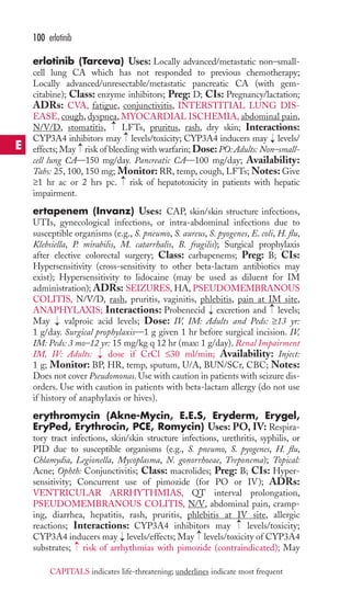 erlotinib (Tarceva) Uses: Locally advanced/metastatic non–small-cell 
lung CA which has not responded to previous chemotherapy; 
Locally advanced/unresectable/metastatic pancreatic CA (with gem-citabine); 
Class: enzyme inhibitors; Preg: D; CIs: Pregnancy/lactation; 
ADRs: CVA, fatigue, conjunctivitis, INTERSTITIAL LUNG DIS-EASE, 
cough, dyspnea,MYOCARDIAL ISCHEMIA, abdominal pain, 
N/V/D, stomatitis, LFTs,pruritus, rash, dry skin; Interactions: 
CYP3A4 inhibitors may levels/toxicity; CYP3A4 inducers may levels/ 
effects; May risk of bleeding with warfarin; Dose: PO: Adults: Non–small-cell 
lung CA—150 mg/day. Pancreatic CA—100 mg/day; Availability: 
Tabs: 25, 100, 150 mg; Monitor: RR, temp, cough, LFTs;Notes: Give 
≥1 hr ac or 2 hrs pc. risk of hepatotoxicity in patients with hepatic 
impairment. 
ertapenem (Invanz) Uses: CAP, skin/skin structure infections, 
UTIs, gynecological infections, or intra-abdominal infections due to 
susceptible organisms (e.g., S. pneumo, S. aureus, S. pyogenes, E. coli, H. flu, 
Klebsiella, P. mirabilis, M. catarrhalis, B. fragilis); Surgical prophylaxis 
after elective colorectal surgery; Class: carbapenems; Preg: B; CIs: 
Hypersensitivity (cross-sensitivity to other beta-lactam antibiotics may 
exist); Hypersensitivity to lidocaine (may be used as diluent for IM 
administration); ADRs: SEIZURES, HA, PSEUDOMEMBRANOUS 
COLITIS, N/V/D, rash, pruritis, vaginitis, phlebitis, pain at IM site, 
ANAPHYLAXIS; Interactions: Probenecid excretion and levels; 
May valproic acid levels; Dose: IV, IM: Adults and Peds: ≥13 yr: 
1 g/day. Surgical prophylaxis—1 g given 1 hr before surgical incision. IV, 
IM: Peds: 3 mo–12 yr: 15 mg/kg q 12 hr (max: 1 g/day). Renal Impairment 
IM, IV: Adults: dose if CrCl ≤30 ml/min; Availability: Inject: 
1 g; Monitor: BP, HR, temp, sputum, U/A, BUN/SCr, CBC; Notes: 
Does not cover Pseudomonas.Use with caution in patients with seizure dis-orders. 
Use with caution in patients with beta-lactam allergy (do not use 
if history of anaphylaxis or hives). 
erythromycin (Akne-Mycin, E.E.S, Eryderm, Erygel, 
EryPed, Erythrocin, PCE, Romycin) Uses: PO, IV: Respira-tory 
tract infections, skin/skin structure infections, urethritis, syphilis, or 
PID due to susceptible organisms (e.g., S. pneumo, S. pyogenes, H. flu, 
Chlamydia, Legionella, Mycoplasma, N. gonorrhoeae, Treponema); Topical: 
Acne; Ophth: Conjunctivitis; Class: macrolides; Preg: B; CIs: Hyper-sensitivity; 
Concurrent use of pimozide (for PO or IV); ADRs: 
VENTRICULAR ARRHYTHMIAS, QT interval prolongation, 
PSEUDOMEMBRANOUS COLITIS, N/V, abdominal pain, cramp-ing, 
diarrhea, hepatitis, rash, pruritis, phlebitis at IV site, allergic 
reactions; Interactions: CYP3A4 inhibitors may levels/toxicity; 
CYP3A4 inducers may → 
levels/effects; May → 
levels/toxicity of CYP3A4 
substrates; → 
risk of arrhythmias with pimozide (contraindicated); May 
→ 
→ 
→ 
→ 
→ 
→ 
→ 
→ 
→ 
→ 
100 erlotinib 
E 
CAPITALS indicates life-threatening; underlines indicate most frequent 
 