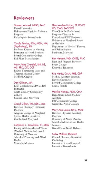 Reviewers 
xi 
Naveed Ahmed, MPAS, PA-C 
Drexel University 
Hahnemann Physician Assistant 
Program 
Philadelphia, Pennsylvania 
Carole Berube, BSN, MSN, MA 
(Psychology), RN 
Professor Emerita in Nursing, 
Instructor in Health Sciences 
Bristol Community College 
Fall River, Massachusetts 
Mary Anne Crandall, RN, BS, 
MS, PhD, CLT, CCT 
Doctor Therapeutic Laser and 
Thermal Imaging Center 
Medford, Oregon 
Dori Gilman, MA 
LPN Coordinator, LPN & RN 
Instructor 
North Country Community 
College 
Saranac Lake, New York 
Cheryl Gilton, RN, BSN, Med 
Director, Pharmacy Technician 
Program 
Allegany College of Maryland 
Special Health Initiatives 
Cumberland, Maryland 
Catherine C. Goodman, PT, MBA 
Faculty Affiliate, Medical Writer 
(Medical Multimedia Group) 
University of Montana 
School of Pharmacy and Allied 
Health 
Missoula, Montana 
Ellen Wruble Hakim, PT, DScPT, 
MS, CWS, FACCWS 
Vice Chair for Professional 
Programs Director for 
Entry-Level DPT Program 
University of Maryland School 
of Medicine 
Department of Physical Therapy 
and Rehabilitation 
Baltimore, Maryland 
Ken Harbert, PhD, CHES, PA-C 
Dean and Program Director 
South College 
Knoxville, Tennessee 
Kris Hardy, CMA, RHE, CDF 
Medical Assistant Program 
Director/Instructor 
Brevard Community College 
Cocoa, Florida 
Marsha Hemby, ADN, CMA 
Department Chair, Medical 
Assisting 
Pitt Community College 
Greenville, North Carolina 
Mary Ann Laxen, PA-C, MAB 
Director, Physician Assistant 
Program 
University of North Dakota, 
School of Medicine and Health 
Sciences 
Grand Forks, North Dakota 
Kathy Makkar, PharmD 
Clinical Pharmacy Specialist, 
Cardiology 
Lancaster General Hospital 
Lancaster, Pennsylvania 
 
