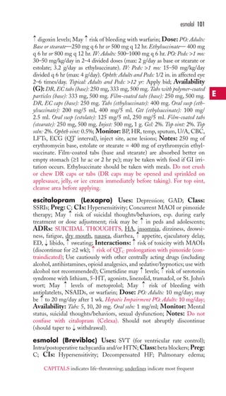 → 
→ 
digoxin levels; May risk of bleeding with warfarin; Dose: PO: Adults: 
Base or stearate—250 mg q 6 hr or 500 mg q 12 hr. Ethylsuccinate— 400 mg 
q 6 hr or 800 mg q 12 hr. IV: Adults: 500–1000 mg q 6 hr. PO: Peds: 1 mo: 
30–50 mg/kg/day in 2–4 divided doses (max: 2 g/day as base or stearate or 
estolate; 3.2 g/day as ethylsuccinate). IV: Peds: 1 mo: 15–50 mg/kg/day 
divided q 6 hr (max: 4 g/day). Ophth: Adults and Peds: 1/2 in. in affected eye 
2–6 times/day. Topical: Adults and Peds: 12 yr: Apply bid; Availability 
(G):DR, EC tabs (base): 250 mg, 333 mg, 500 mg. Tabs with polymer-coated 
particles (base): 333 mg, 500 mg. Film-coated tabs (base): 250 mg, 500 mg. 
DR, EC caps (base): 250 mg. Tabs (ethylsuccinate): 400 mg. Oral susp (eth-ylsuccinate): 
200 mg/5 ml, 400 mg/5 ml. Gtt (ethylsuccinate): 100 mg/ 
2.5 ml. Oral susp (estolate): 125 mg/5 ml, 250 mg/5 ml. Film-coated tabs 
(stearate): 250 mg, 500 mg. Inject: 500 mg, 1 g. Gel: 2%. Top oint: 2%. Top 
soln: 2%. Ophth oint: 0.5%; Monitor: BP, HR, temp, sputum, U/A, CBC, 
LFTs, ECG (QT interval), inject site, acne lesions; Notes: 250 mg of 
erythromycin base, estolate or stearate = 400 mg of erythromycin ethyl-succinate. 
Film-coated tabs (base and stearate) are absorbed better on 
empty stomach (≥1 hr ac or 2 hr pc); may be taken with food if GI irri-tation 
occurs. Ethylsuccinate should be taken with meals. Do not crush 
or chew DR caps or tabs (DR caps may be opened and sprinkled on 
applesauce, jelly, or ice cream immediately before taking). For top oint, 
cleanse area before applying. 
escitalopram (Lexapro) Uses: Depression; GAD; Class: 
SSRIs; Preg: C; CIs: Hypersensitivity; Concurrent MAOI or pimozide 
therapy; May risk of suicidal thoughts/behaviors, esp. during early 
treatment or dose adjustment; risk may be → 
in peds and adolescents; 
ADRs: SUICIDAL THOUGHTS, HA, insomnia, dizziness, drowsi-ness, 
fatigue, dry mouth, nausea, diarrhea, appetite, ejaculatory delay, 
→ 
→ 
ED, libido, sweating; Interactions: risk of toxicity with MAOIs 
(discontinue for ≥2 wk); → 
risk of QTC prolongation with pimozide (con-traindicated); 
Use cautiously with other centrally acting drugs (including 
alcohol, antihistamines, opioid analgesics, and sedative/hypnotics; use with 
alcohol not recommended); Cimetidine may → 
levels; → 
risk of serotonin 
syndrome with lithium, 5-HT1 agonists, linezolid, tramadol, or St. John’s 
wort; May → 
levels of metoprolol; May → 
risk of bleeding with 
antiplatelets, NSAIDs, or warfarin; Dose: PO: Adults: 10 mg/day; may 
be → 
to 20 mg/day after 1 wk. Hepatic Impairment PO: Adults: 10 mg/day; 
Availability: Tabs: 5, 10, 20 mg. Oral soln: 1 mg/ml; Monitor: Mental 
status, suicidal thoughts/behaviors, sexual dysfunction; Notes: Do not 
confuse with citalopram (Celexa). Should not abruptly discontinue 
(should taper to → 
withdrawal). 
esmolol (Brevibloc) Uses: SVT (for ventricular rate control); 
Intra/postoperative tachycardia and/or HTN;Class: beta blockers;Preg: 
C; CIs: Hypersensitivity; Decompensated HF; Pulmonary edema; 
→ 
→ 
→ 
esmolol 101 
E 
CAPITALS indicates life-threatening; underlines indicate most frequent 
 