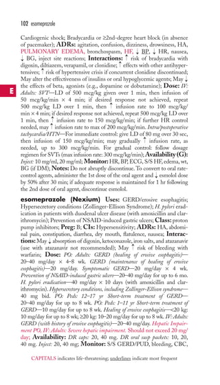 102 esomeprazole 
Cardiogenic shock; Bradycardia or ≥2nd-degree heart block (in absence 
of pacemaker); ADRs: agitation, confusion, dizziness, drowsiness, HA, 
PULMONARY EDEMA, bronchospasm, HF, BP, HR, nausea, 
BG, inject site reactions; Interactions: risk of bradycardia with 
digoxin, diltiazem, verapamil, or clonidine; effects with other antihyper-tensives; 
→ 
→ 
→ 
→ 
→ 
risk of hypertensive crisis if concurrent clonidine discontinued; 
→ 
May alter the effectiveness of insulins or oral hypoglycemic agents; May 
the effects of beta1 agonists (e.g., dopamine or dobutamine); Dose: IV: 
Adults: SVT—LD of 500 mcg/kg given over 1 min, then infusion of 
50 mcg/kg/min × 4 min; if desired response not achieved, repeat 
500 mcg/kg LD over 1 min, then → 
infusion rate to 100 mcg/kg/ 
min × 4 min; if desired response not achieved, repeat 500 mcg/kg LD over 
1 min, then →→ 
infusion rate to 150 mcg/kg/min; if further HR control 
needed, may infusion rate to max of 200 mcg/kg/min. Intra/postoperative 
tachycardia/HTN—For immediate control: give LD of 80 mg over 30 sec, 
then infusion of 150 mcg/kg/min; may gradually → 
infusion rate, as 
needed, up to 300 mcg/kg/min. For gradual control: follow dosage 
regimen for SVTs (max infusion rate: 300 mcg/kg/min);Availability (G): 
Inject: 10 mg/ml, 20 mg/ml; Monitor:HR, BP, ECG, S/S HF, edema, wt, 
BG (if DM);Notes: Do not abruptly discontinue.To convert to oral rate-control 
→ 
agents, administer the 1st dose of the oral agent and → 
esmolol dose 
by 50% after 30 min; if adequate response is maintained for 1 hr following 
the 2nd dose of oral agent, discontinue esmolol. 
esomeprazole (Nexium) Uses: GERD/erosive esophagitis; 
Hypersecretory conditions (Zollinger-Ellison Syndrome); H. pylori erad-ication 
in patients with duodenal ulcer disease (with amoxicillin and clar-ithromycin); 
Prevention of NSAID-induced gastric ulcers;Class: proton 
pump inhibitors; Preg: B; CIs: Hypersensitivity; ADRs: HA, abdomi-nal 
pain, constipation, diarrhea, dry mouth, flatulence, nausea; Interac-tions: 
May absorption of digoxin, ketoconazole, iron salts, and atazanavir 
→ 
→ 
(use with atazanavir not recommended); May risk of bleeding with 
warfarin; Dose: PO: Adults: GERD (healing of erosive esophagitis)— 
20–40 mg/day × 4–8 wk. GERD (maintenance of healing of erosive 
esophagitis)—20 mg/day. Symptomatic GERD—20 mg/day × 4 wk. 
Prevention of NSAID-induced gastric ulcers—20–40 mg/day for up to 6 mo. 
H. pylori eradication—40 mg/day × 10 days (with amoxicillin and clar-ithromycin). 
Hypersecretory conditions, including Zollinger-Ellison syndrome— 
40 mg bid. PO: Peds: 12–17 yr Short-term treatment of GERD— 
20–40 mg/day for up to 8 wk. PO: Peds: 1–11 yr Short-term treatment of 
GERD—10 mg/day for up to 8 wk. Healing of erosive esophagitis—20 kg: 
10 mg/day for up to 8 wk; ≥20 kg: 10–20 mg/day for up to 8 wk. IV: Adults: 
GERD (with history of erosive esophagitis)—20–40 mg/day. Hepatic Impair-ment 
PO, IV: Adults: Severe hepatic impairment. Should not exceed 20 mg/ 
day; Availability: DR caps: 20, 40 mg. DR oral susp packets: 10, 20, 
40 mg. Inject: 20, 40 mg; Monitor: S/S GERD/PUD, bleeding, CBC, 
E 
CAPITALS indicates life-threatening; underlines indicate most frequent 
 