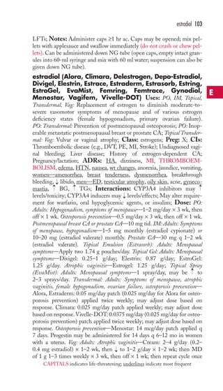 LFTs; Notes: Administer caps ≥1 hr ac. Caps may be opened; mix pel-lets 
with applesauce and swallow immediately (do not crush or chew pel-lets). 
Can be administered down NG tube (open caps, empty intact gran-ules 
into 60-ml syringe and mix with 60 ml water; suspension can also be 
given down NG tube). 
estradiol (Alora, Climara, Delestrogen, Depo-Estradiol, 
Divigel, Elestrin, Estrace, Estraderm, Estrasorb, Estring, 
EstroGel, EvaMist, Femring, Femtrace, Gynodiol, 
Menostar, Vagifem, Vivelle-DOT) Uses: PO, IM, Topical, 
Transdermal, Vag: Replacement of estrogen to diminish moderate-to-severe 
vasomotor symptoms of menopause and of various estrogen 
deficiency states (female hypogonadism, primary ovarian failure). 
PO: Transdermal: Prevention of postmenopausal osteoporosis; PO: Inop-erable 
metastatic postmenopausal breast or prostate CA; Topical Transder-mal: 
Vag: Vulvar or vaginal atrophy; Class: estrogens; Preg: X; CIs: 
Thromboembolic disease (e.g., DVT, PE, MI, Stroke); Undiagnosed vagi-nal 
bleeding; Liver disease; History of estrogen-dependent CA; 
Pregnancy/lactation; ADRs: HA, dizziness, MI, THROMBOEM-BOLISM, 
edema, HTN, nausea, wt changes, anorexia, jaundice, vomiting, 
women—amenorrhea, breast tenderness, dysmenorrhea, breakthrough 
bleeding, libido, men—ED, testicular atrophy, oily skin, acne, gyneco-mastia, 
→ 
→ 
→→ 
BG, TGs; Interactions: CYP3A4 inhibitors may 
levels/toxicity; CYP3A4 inducers may levels/effects; May alter require-ment 
for warfarin, oral hypoglycemic agents, or insulins; Dose: PO: 
Adults: Hypogonadism, symptoms of menopause—1–2 mg/day × 3 wk, then 
off × 1 wk. Osteoporosis prevention—0.5 mg/day × 3 wk, then off × 1 wk. 
Postmenopausal breast CA or prostate CA—10 mg tid. IM: Adults: Symptoms 
of menopause, hypogonadism—1–5 mg monthly (estradiol cypionate) or 
10–20 mg (estradiol valerate) monthly. Prostate CA—30 mg q 1–2 wk 
(estradiol valerate). Topical Emulsion (Estrasorb): Adults: Menopausal 
symptoms—Apply two 1.74 g pouches/day. Topical Gel: Adults: Menopausal 
symptoms—Divigel: 0.25–1 g/day; Elestrin: 0.87 g/day; EstroGel: 
1.25 g/day. Atrophic vaginitis—Estrogel: 1.25 g/day; Topical Spray 
(EvaMist): Adults: Menopausal symptoms—1 spray/day, may be to 
2–3 sprays/day. Transdermal: Adults: Symptoms of menopause, atrophic 
vaginitis, female hypogonadism, ovarian failure, osteoporosis prevention— 
Alora, Estraderm: 0.05 mg/day patch (0.025 mg/day for Alora for osteo-porosis 
prevention) applied twice weekly; may adjust dose based on 
response. Climara: 0.025 mg/day patch applied weekly; may adjust dose 
based on response.Vivelle-DOT: 0.0375 mg/day (0.025 mg/day for osteo-porosis 
prevention) patch applied twice weekly; may adjust dose based on 
response. Osteoporosis prevention—Menostar: 14 mcg/day patch applied q 
7 days. Progestin may be administered for 14 days q 6–12 mo in women 
with a uterus. Vag: Adults: Atrophic vaginitis—Cream: 2–4 g/day (0.2– 
0.4 mg estradiol) × 1–2 wk, then → 
to 1–2 g/day × 1–2 wk; then MD 
of 1 g 1–3 times weekly × 3 wk, then off × 1 wk; then repeat cycle once 
→ 
→ 
estradiol 103 
E 
CAPITALS indicates life-threatening; underlines indicate most frequent 
 