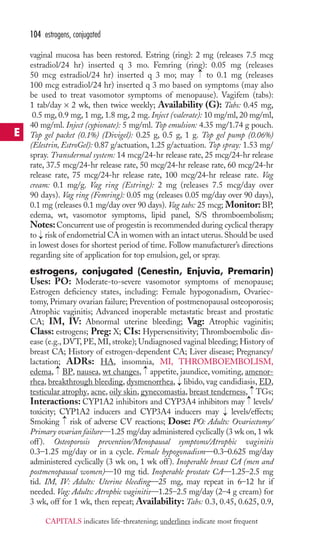vaginal mucosa has been restored. Estring (ring): 2 mg (releases 7.5 mcg 
estradiol/24 hr) inserted q 3 mo. Femring (ring): 0.05 mg (releases 
50 mcg estradiol/24 hr) inserted q 3 mo; may to 0.1 mg (releases 
100 mcg estradiol/24 hr) inserted q 3 mo based on symptoms (may also 
be used to treat vasomotor symptoms of menopause). Vagifem (tabs): 
1 tab/day × 2 wk, then twice weekly; Availability (G): Tabs: 0.45 mg, 
0.5 mg, 0.9 mg, 1 mg, 1.8 mg, 2 mg. Inject (valerate): 10 mg/ml, 20 mg/ml, 
40 mg/ml. Inject (cypionate): 5 mg/ml. Top emulsion: 4.35 mg/1.74 g pouch. 
Top gel packet (0.1%) (Divigel): 0.25 g, 0.5 g, 1 g. Top gel pump (0.06%) 
(Elestrin, EstroGel): 0.87 g/actuation, 1.25 g/actuation. Top spray: 1.53 mg/ 
spray. Transdermal system: 14 mcg/24-hr release rate, 25 mcg/24-hr release 
rate, 37.5 mcg/24-hr release rate, 50 mcg/24-hr release rate, 60 mcg/24-hr 
release rate, 75 mcg/24-hr release rate, 100 mcg/24-hr release rate. Vag 
cream: 0.1 mg/g. Vag ring (Estring): 2 mg (releases 7.5 mcg/day over 
90 days). Vag ring (Femring): 0.05 mg (releases 0.05 mg/day over 90 days), 
0.1 mg (releases 0.1 mg/day over 90 days). Vag tabs: 25 mcg; Monitor: BP, 
edema, wt, vasomotor symptoms, lipid panel, S/S thromboembolism; 
Notes: Concurrent use of progestin is recommended during cyclical therapy 
to risk of endometrial CA in women with an intact uterus. Should be used 
in lowest doses for shortest period of time. Follow manufacturer’s directions 
regarding site of application for top emulsion, gel, or spray. 
estrogens, conjugated (Cenestin, Enjuvia, Premarin) 
Uses: PO: Moderate-to-severe vasomotor symptoms of menopause; 
Estrogen deficiency states, including: Female hypogonadism, Ovariec-tomy, 
Primary ovarian failure; Prevention of postmenopausal osteoporosis; 
Atrophic vaginitis; Advanced inoperable metastatic breast and prostatic 
CA; IM, IV: Abnormal uterine bleeding; Vag: Atrophic vaginitis; 
Class: estrogens; Preg: X; CIs: Hypersensitivity; Thromboembolic dis-ease 
(e.g.,DVT, PE, MI, stroke); Undiagnosed vaginal bleeding; History of 
breast CA; History of estrogen-dependent CA; Liver disease; Pregnancy/ 
lactation; ADRs: HA, insomnia, MI, THROMBOEMBOLISM, 
edema, BP, nausea, wt changes, appetite, jaundice, vomiting, amenor-rhea, 
breakthrough bleeding, dysmenorrhea, libido, vag candidiasis, ED, 
testicular atrophy, acne, oily skin, gynecomastia, breast tenderness, TGs; 
Interactions: CYP1A2 inhibitors and CYP3A4 inhibitors may levels/ 
toxicity; CYP1A2 inducers and CYP3A4 inducers may → 
levels/effects; 
Smoking → 
risk of adverse CV reactions; Dose: PO: Adults: Ovariectomy/ 
Primary ovarian failure—1.25 mg/day administered cyclically (3 wk on, 1 wk 
off ). Osteoporosis prevention/Menopausal symptoms/Atrophic vaginitis 
0.3–1.25 mg/day or in a cycle. Female hypogonadism—0.3–0.625 mg/day 
administered cyclically (3 wk on, 1 wk off ). Inoperable breast CA (men and 
postmenopausal women)—10 mg tid. Inoperable prostate CA—1.25–2.5 mg 
tid. IM, IV: Adults: Uterine bleeding—25 mg, may repeat in 6–12 hr if 
needed. Vag: Adults: Atrophic vaginitis—1.25–2.5 mg/day (2–4 g cream) for 
3 wk, off for 1 wk, then repeat; Availability: Tabs: 0.3, 0.45, 0.625, 0.9, 
→→ 
→ 
→ 
→ 
→ 
→ 
104 estrogens, conjugated 
E 
CAPITALS indicates life-threatening; underlines indicate most frequent 
 