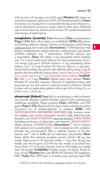etanercept 105 
1.25 mg. Inject: 25 mg. Vag cream: 0.625 mg/g; Monitor: BP, edema, wt, 
vasomotor symptoms, lipid panel, LFTs, S/S thromboembolism; Notes: 
Concurrent use of progestin is recommended during cyclical therapy to 
risk of endometrial carcinoma in women with an intact uterus. Should be 
used in lowest doses for shortest period of time. IV is preferred parenteral 
route because of rapid response. 
eszopiclone (Lunesta) Uses: Insomnia; Class: cyclopyrrolones; 
Preg: C; CIs: Peds 18 yr (safety not established); ADRs: HA, abnor-mal 
→ 
thinking, behavior changes, dizziness, hallucinations, sleep-driving, 
→ 
unpleasant taste, dry mouth, rash; Interactions: CNS depression with 
alcohol, antidepressants, sedative hypnotics, antihistamines, and opioids; 
CYP3A4 inhibitors may → 
levels/effects; CYP3A4 inducers may 
levels/effects; Dose: PO: Adults: 2 mg immediately before bedtime; 
may → 
to 3 mg if needed (more effective for sleep maintenance). Concur-rent 
therapy with potent CYP3A4 inhibitors—1 mg immediately before 
→ 
→ 
bedtime, may to 2 mg if needed. PO: (Geriatric Patients): 1 mg imme-diately 
before bedtime for patients with difficulty falling asleep, 2 mg for 
patients who have difficulty staying asleep.Hepatic Impairment PO: Adults: 
Severe hepatic impairment—1 mg immediately before bedtime; Availabil-ity: 
Tabs: 1, 2, 3 mg; Monitor: Mental status, sleep patterns; Notes: 
Schedule IV controlled substance. Potential for dependence/abuse with 
long-term use (use with caution in patients at risk for addiction). Should 
be given only on nights when patient is able to get ≥8 hr of sleep. Do not 
break, crush, or chew tabs. 
etanercept (Enbrel) Uses:RA (as monotherapy or with methotrex-ate); 
Juvenile idiopathic arthritis; Psoriatic arthritis (with methotrexate); 
Ankylosing spondylitis; Plaque psoriasis; Class: DMARDs, anti-TNF 
agents;Preg: B; CIs:Hypersensitivity; Sepsis;Active infection; Lactation; 
Concurrent use of cyclophosphamide or anakinra; ADRs: CNS 
DEMYELINATING DISORDERS, SEIZURES, HA, dizziness, weak-ness, 
rhinitis, optic neuritis, pharyngitis, sinusitis, cough, abdominal pain, 
dyspepsia, rash, PANCYTOPENIA, inject site reactions, INFECTIONS 
(including reactivation of tuberculosis and hepatitis), MALIGNANCY, 
allergic reactions, ANAPHYLAXIS; Interactions: → 
risk of infection 
with anakinra (not recommended); → 
risk of malignancy with cyclophos-phamide 
(not recommended); May antibody response to live-virus 
→ 
→ 
vaccines and risk of ADRs (do not administer concurrently); Dose: 
Subcut: Adults: RA, ankylosing spondylitis, psoriatic arthritis—50 mg once 
weekly. Plaque psoriasis—50 mg twice weekly × 3 mo, then 50 mg once 
weekly; may also be given as 25–50 mg once weekly as an initial dose. 
Subcut: Peds: 4–17 yr Juvenile idiopathic arthritis—0.8 mg/kg once weekly 
(max: 50 mg/wk); Availability: Prefilled syringes: 50 mg/ml. Powder for 
inject: 25 mg; Monitor: Pain scale, ROM, S/S infection, S/S anaphylaxis, 
CBC; Notes: Place PPD prior to initiation (may reactivate latent TB). 
E 
CAPITALS indicates life-threatening; underlines indicate most frequent 
 