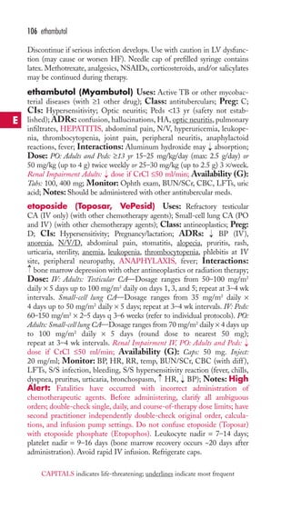106 ethambutol 
Discontinue if serious infection develops. Use with caution in LV dysfunc-tion 
(may cause or worsen HF). Needle cap of prefilled syringe contains 
latex. Methotrexate, analgesics, NSAIDs, corticosteroids, and/or salicylates 
may be continued during therapy. 
ethambutol (Myambutol) Uses: Active TB or other mycobac-terial 
diseases (with ≥1 other drug); Class: antituberculars; Preg: C; 
CIs: Hypersensitivity; Optic neuritis; Peds 13 yr (safety not estab-lished); 
ADRs: confusion, hallucinations, HA, optic neuritis, pulmonary 
infiltrates, HEPATITIS, abdominal pain, N/V, hyperuricemia, leukope-nia, 
thrombocytopenia, joint pain, peripheral neuritis, anaphylactoid 
reactions, fever; Interactions: Aluminum hydroxide may absorption; 
Dose: PO: Adults and Peds: ≥13 yr 15–25 mg/kg/day (max: 2.5 g/day) or 
50 mg/kg (up to 4 g) twice weekly or 25–30 mg/kg (up to 2.5 g) 3 ×/week. 
Renal Impairment Adults: dose if CrCl ≤50 ml/min; Availability (G): 
Tabs: 100, 400 mg; Monitor: Ophth exam, BUN/SCr, CBC, LFTs, uric 
acid;Notes: Should be administered with other antitubercular meds. 
etoposide (Toposar, VePesid) Uses: Refractory testicular 
CA (IV only) (with other chemotherapy agents); Small-cell lung CA (PO 
and IV) (with other chemotherapy agents); Class: antineoplastics; Preg: 
D; CIs: Hypersensitivity; Pregnancy/lactation; ADRs: BP (IV), 
anorexia, N/V/D, abdominal pain, stomatitis, alopecia, pruritis, rash, 
urticaria, sterility, anemia, leukopenia, thrombocytopenia, phlebitis at IV 
site, peripheral neuropathy, ANAPHYLAXIS, fever; Interactions: 
bone marrow depression with other antineoplastics or radiation therapy; 
Dose: IV: Adults: Testicular CA—Dosage ranges from 50–100 mg/m2 
daily × 5 days up to 100 mg/m2 daily on days 1, 3, and 5; repeat at 3–4 wk 
intervals. Small-cell lung CA—Dosage ranges from 35 mg/m2 daily × 
4 days up to 50 mg/m2 daily × 5 days; repeat at 3–4 wk intervals. IV: Peds: 
60–150 mg/m2 × 2–5 days q 3–6 weeks (refer to individual protocols). PO: 
Adults: Small-cell lung CA—Dosage ranges from 70 mg/m2 daily × 4 days up 
to 100 mg/m2 daily × 5 days (round dose to nearest 50 mg); 
repeat at 3–4 wk intervals. Renal Impairment IV, PO: Adults and Peds: 
dose if CrCl ≤50 ml/min; Availability (G): Caps: 50 mg. Inject: 
20 mg/ml; Monitor: BP, HR, RR, temp, BUN/SCr, CBC (with diff ), 
LFTs, S/S infection, bleeding, S/S hypersensitivity reaction (fever, chills, 
dyspnea, pruritus, urticaria, bronchospasm, → 
HR, → 
BP); Notes: High 
Alert: Fatalities have occurred with incorrect administration of 
chemotherapeutic agents. Before administering, clarify all ambiguous 
orders; double-check single, daily, and course-of-therapy dose limits; have 
second practitioner independently double-check original order, calcula-tions, 
→ 
→ 
→ 
→ 
and infusion pump settings. Do not confuse etoposide (Toposar) 
→ 
with etoposide phosphate (Etopophos). Leukocyte nadir = 7–14 days; 
platelet nadir = 9–16 days (bone marrow recovery occurs ~20 days after 
administration). Avoid rapid IV infusion. Refrigerate caps. 
E 
CAPITALS indicates life-threatening; underlines indicate most frequent 
 