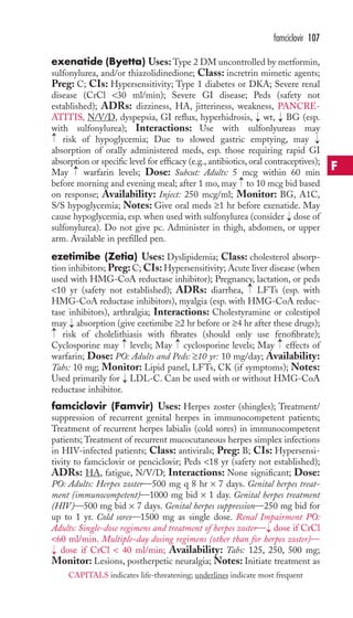 famciclovir 107 
exenatide (Byetta) Uses:Type 2 DM uncontrolled by metformin, 
sulfonylurea, and/or thiazolidinedione; Class: incretrin mimetic agents; 
Preg: C; CIs: Hypersensitivity; Type 1 diabetes or DKA; Severe renal 
disease (CrCl 30 ml/min); Severe GI disease; Peds (safety not 
established); ADRs: dizziness, HA, jitteriness, weakness, PANCRE-ATITIS, 
N/V/D, dyspepsia, GI reflux, hyperhidrosis, wt, BG (esp. 
with sulfonylurea); Interactions: Use with sulfonlyureas may 
risk of hypoglycemia; Due to slowed gastric emptying, may 
absorption of orally administered meds, esp. those requiring rapid GI 
absorption or specific level for efficacy (e.g., antibiotics, oral contraceptives); 
May warfarin levels; Dose: Subcut: Adults: 5 mcg within 60 min 
before morning and evening meal; after 1 mo, may to 10 mcg bid based 
on response; Availability: Inject: 250 mcg/ml; Monitor: BG, A1C, 
S/S hypoglycemia; Notes: Give oral meds ≥1 hr before exenatide. May 
cause hypoglycemia, esp. when used with sulfonylurea (consider dose of 
sulfonylurea). Do not give pc. Administer in thigh, abdomen, or upper 
arm. Available in prefilled pen. 
ezetimibe (Zetia) Uses: Dyslipidemia; Class: cholesterol absorp-tion 
inhibitors; Preg: C; CIs: Hypersensitivity; Acute liver disease (when 
used with HMG-CoA reductase inhibitor); Pregnancy, lactation, or peds 
10 yr (safety not established); ADRs: diarrhea, LFTs (esp. with 
HMG-CoA reductase inhibitors), myalgia (esp. with HMG-CoA reduc-tase 
inhibitors), arthralgia; Interactions: Cholestyramine or colestipol 
may absorption (give ezetimibe ≥2 hr before or ≥4 hr after these drugs); 
risk of cholelithiasis with fibrates (should only use fenofibrate); 
→ 
→ 
→ 
Cyclosporine may levels; May cyclosporine levels; May effects of 
warfarin; Dose: PO: Adults and Peds: ≥10 yr: 10 mg/day; Availability: 
Tabs: 10 mg; Monitor: Lipid panel, LFTs, CK (if symptoms); Notes: 
Used primarily for LDL-C. Can be used with or without HMG-CoA 
reductase inhibitor. 
famciclovir (Famvir) Uses: Herpes zoster (shingles); Treatment/ 
suppression of recurrent genital herpes in immunocompetent patients; 
Treatment of recurrent herpes labialis (cold sores) in immunocompetent 
patients;Treatment of recurrent mucocutaneous herpes simplex infections 
in HIV-infected patients; Class: antivirals; Preg: B; CIs: Hypersensi-tivity 
to famciclovir or penciclovir; Peds 18 yr (safety not established); 
ADRs: HA, fatigue, N/V/D; Interactions: None significant; Dose: 
PO: Adults: Herpes zoster—500 mg q 8 hr × 7 days. Genital herpes treat-ment 
(immunocompetent)—1000 mg bid × 1 day. Genital herpes treatment 
(HIV)—500 mg bid × 7 days. Genital herpes suppression—250 mg bid for 
up to 1 yr. Cold sores—1500 mg as single dose. Renal Impairment PO: 
Adults: Single-dose regimens and treatment of herpes zoster— dose if CrCl 
60 ml/min. Multiple-day dosing regimens (other than for herpes zoster)— 
dose if CrCl  40 ml/min; Availability: Tabs: 125, 250, 500 mg; 
Monitor: Lesions, postherpetic neuralgia; Notes: Initiate treatment as 
→ 
→ 
→ 
→ 
→ 
→ 
→ 
→ 
→ 
→ 
→ 
→ 
→ 
F 
CAPITALS indicates life-threatening; underlines indicate most frequent 
 