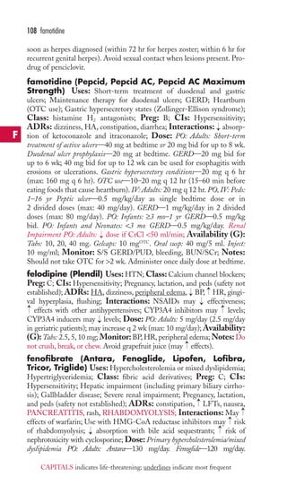 soon as herpes diagnosed (within 72 hr for herpes zoster; within 6 hr for 
recurrent genital herpes). Avoid sexual contact when lesions present. Pro-drug 
of penciclovir. 
famotidine (Pepcid, Pepcid AC, Pepcid AC Maximum 
Strength) Uses: Short-term treatment of duodenal and gastric 
ulcers; Maintenance therapy for duodenal ulcers; GERD; Heartburn 
(OTC use); Gastric hypersecretory states (Zollinger-Ellison syndrome); 
Class: histamine H2 antagonists; Preg: B; CIs: Hypersensitivity; 
ADRs: dizziness, HA, constipation, diarrhea; Interactions: absorp-tion 
of ketoconazole and itraconazole; Dose: PO: Adults: Short-term 
treatment of active ulcers—40 mg at bedtime or 20 mg bid for up to 8 wk. 
Duodenal ulcer prophylaxis—20 mg at bedtime. GERD—20 mg bid for 
up to 6 wk; 40 mg bid for up to 12 wk can be used for esophagitis with 
erosions or ulcerations. Gastric hypersecretory conditions—20 mg q 6 hr 
(max: 160 mg q 6 hr). OTC use—10–20 mg q 12 hr (15–60 min before 
eating foods that cause heartburn). IV: Adults: 20 mg q 12 hr. PO, IV: Peds: 
1–16 yr Peptic ulcer—0.5 mg/kg/day as single bedtime dose or in 
2 divided doses (max: 40 mg/day). GERD—1 mg/kg/day in 2 divided 
doses (max: 80 mg/day). PO: Infants: ≥3 mo–1 yr GERD—0.5 mg/kg 
bid. PO: Infants and Neonates: 3 mo GERD—0.5 mg/kg/day. Renal 
Impairment PO: Adults: dose if CrCl 50 ml/min; Availability (G): 
Tabs: 10, 20, 40 mg. Gelcaps: 10 mgOTC. Oral susp: 40 mg/5 ml. Inject: 
10 mg/ml; Monitor: S/S GERD/PUD, bleeding, BUN/SCr; Notes: 
Should not take OTC for 2 wk. Administer once daily dose at bedtime. 
felodipine (Plendil) Uses:HTN; Class: Calcium channel blockers; 
Preg: C; CIs: Hypersensitivity; Pregnancy, lactation, and peds (safety not 
established); ADRs: HA, dizziness, peripheral edema, BP, → 
HR, gingi-val 
hyperplasia, flushing; Interactions: NSAIDs may effectiveness; 
effects with other antihypertensives; CYP3A4 inhibitors may levels; 
CYP3A4 inducers may levels; Dose: PO: Adults: 5 mg/day (2.5 mg/day 
in geriatric patients); may increase q 2 wk (max: 10 mg/day);Availability: 
(G):Tabs: 2.5, 5, 10 mg; Monitor:BP,HR, peripheral edema;Notes:Do 
not crush, break, or chew. Avoid grapefruit juice (may effects). 
fenofibrate (Antara, Fenoglide, Lipofen, Lofibra, 
Tricor, Triglide) Uses: Hypercholesterolemia or mixed dyslipidemia; 
Hypertriglyceridemia; Class: fibric acid derivatives; Preg: C; CIs: 
Hypersensitivity; Hepatic impairment (including primary biliary cirrho-sis); 
→ 
→ 
Gallbladder disease; Severe renal impairment; Pregnancy, lactation, 
and peds (safety not established); ADRs: constipation, LFTs, nausea, 
PANCREATITIS, rash, RHABDOMYOLYSIS; Interactions: May 
effects of warfarin; Use with HMG-CoA reductase inhibitors may → 
risk 
of rhabdomyolysis; → 
absorption with bile acid sequestrants; → 
risk of 
nephrotoxicity with cyclosporine; Dose: Primary hypercholesterolemia/mixed 
dyslipidemia PO: Adults: Antara—130 mg/day. Fenoglide—120 mg/day. 
→ 
→ 
→ 
→ 
→ 
→ 
→ 
→ 
108 famotidine 
F 
CAPITALS indicates life-threatening; underlines indicate most frequent 
 