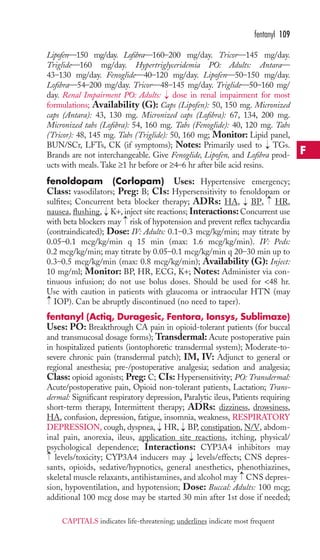 fentanyl 109 
Lipofen—150 mg/day. Lofibra—160–200 mg/day. Tricor—145 mg/day. 
Triglide—160 mg/day. Hypertriglyceridemia PO: Adults: Antara— 
43–130 mg/day. Fenoglide—40–120 mg/day. Lipofen—50–150 mg/day. 
Lofibra—54–200 mg/day. Tricor—48–145 mg/day. Triglide—50–160 mg/ 
day. Renal Impairment PO: Adults: → 
dose in renal impairment for most 
formulations; Availability (G): Caps (Lipofen): 50, 150 mg. Micronized 
caps (Antara): 43, 130 mg. Micronized caps (Lofibra): 67, 134, 200 mg. 
Micronized tabs (Lofibra): 54, 160 mg. Tabs (Fenoglide): 40, 120 mg. Tabs 
(Tricor): 48, 145 mg. Tabs (Triglide): 50, 160 mg; Monitor: Lipid panel, 
BUN/SCr, LFTs, CK (if symptoms); Notes: Primarily used to → 
TGs. 
Brands are not interchangeable. Give Fenoglide, Lipofen, and Lofibra prod-ucts 
with meals.Take ≥1 hr before or ≥4–6 hr after bile acid resins. 
fenoldopam (Corlopam) Uses: Hypertensive emergency; 
Class: vasodilators; Preg: B; CIs: Hypersensitivity to fenoldopam or 
sulfites; Concurrent beta blocker therapy; ADRs: HA, → 
BP, → 
HR, 
nausea, flushing, → 
K+, inject site reactions; Interactions: Concurrent use 
with beta blockers may → 
risk of hypotension and prevent reflex tachycardia 
(contraindicated); Dose: IV: Adults: 0.1–0.3 mcg/kg/min; may titrate by 
0.05–0.1 mcg/kg/min q 15 min (max: 1.6 mcg/kg/min). IV: Peds: 
0.2 mcg/kg/min; may titrate by 0.05–0.1 mcg/kg/min q 20–30 min up to 
0.3–0.5 mcg/kg/min (max: 0.8 mcg/kg/min); Availability (G): Inject: 
10 mg/ml; Monitor: BP, HR, ECG, K+; Notes: Administer via con-tinuous 
infusion; do not use bolus doses. Should be used for 48 hr. 
Use with caution in patients with glaucoma or intraocular HTN (may 
IOP). Can be abruptly discontinued (no need to taper). 
fentanyl (Actiq, Duragesic, Fentora, Ionsys, Sublimaze) 
Uses: PO: Breakthrough CA pain in opioid-tolerant patients (for buccal 
and transmucosal dosage forms); Transdermal: Acute postoperative pain 
in hospitalized patients (iontophoretic transdermal system); Moderate-to-severe 
chronic pain (transdermal patch); IM, IV: Adjunct to general or 
→ 
regional anesthesia; pre-/postoperative analgesia; sedation and analgesia; 
Class: opioid agonists; Preg: C; CIs: Hypersensitivity; PO: Transdermal: 
Acute/postoperative pain, Opioid non-tolerant patients, Lactation; Trans-dermal: 
Significant respiratory depression, Paralytic ileus, Patients requiring 
short-term therapy, Intermittent therapy; ADRs: dizziness, drowsiness, 
HA, confusion, depression, fatigue, insomnia, weakness, RESPIRATORY 
DEPRESSION, cough, dyspnea, → 
HR, → 
BP, constipation, N/V, abdom-inal 
pain, anorexia, ileus, application site reactions, itching, physical/ 
psychological dependence; Interactions: CYP3A4 inhibitors may 
levels/toxicity; CYP3A4 inducers may → 
levels/effects; CNS depres-sants, 
opioids, sedative/hypnotics, general anesthetics, phenothiazines, 
→ 
→ 
skeletal muscle relaxants, antihistamines, and alcohol may CNS depres-sion, 
hypoventilation, and hypotension; Dose: Buccal: Adults: 100 mcg; 
additional 100 mcg dose may be started 30 min after 1st dose if needed; 
F 
CAPITALS indicates life-threatening; underlines indicate most frequent 
 