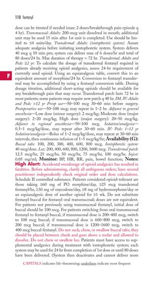 110 fentanyl 
dose can be titrated if needed (max: 2 doses/breakthrough pain episode q 
4 hr). Transmucosal: Adults: 200-mcg unit dissolved in mouth; additional 
unit may be used 15 min after 1st unit is completed. Use should be lim-ited 
to ≤4 units/day. Transdermal: Adults: (iontophoretic system): Assure 
adequate analgesia before initiating iontophoretic system. System delivers 
40 mcg q 10 min prn; system can deliver max of 6 doses/hr and total of 
80 doses/24 hr. Max duration of therapy = 72 hr. Transdermal: Adults and 
Peds: ≥2 yr: To calculate the dosage of transdermal fentanyl required in 
patients already receiving opioid analgesics, assess 24-hr requirement of 
currently used opioid. Using an equianalgesic table, convert this to an 
equivalent amount of morphine/24 hr. Conversion to fentanyl transder-mal 
may be accomplished by using a fentanyl conversion table. During 
dosage titration, additional short-acting opioids should be available for 
any breakthrough pain that may occur. Transdermal patch lasts 72 hr in 
most patients; some patients may require new patch q 48 hr. IM, IV: Adults 
and Peds: 12 yr Preop use—50–100 mcg 30–60 min before surgery. 
Postoperative use—50–100 mcg; may repeat in 1–2 hr. Adjunct to general 
anesthesia—Low dose (minor surgery): 2 mcg/kg; Moderate dose (major 
surgery): 2–20 mcg/kg; High dose (major surgery): 20–50 mcg/kg. 
Adjunct to regional anesthesia—50–100 mcg. Sedation/analgesia— 
0.5–1 mcg/kg/dose, may repeat after 30–60 min. IV: Peds: 1–12 yr 
Sedation/analgesia—Bolus of 1–2 mcg/kg/dose, may repeat at 30–60 min 
intervals, then continuous infusion of 1–5 mcg/kg/hr;Availability (G): 
Buccal tabs: 100, 200, 300, 400, 600, 800 mcg. Iontophoretic system: 
40 mcg/dose. Loz: 200, 400, 600, 800, 1200, 1600 mcg. Transdermal patch: 
12.5 mcg/hr, 25 mcg/hr, 50 mcg/hr, 75 mcg/hr, 100 mcg/hr. Inject: 
0.05 mg/ml; Monitor: BP, HR, RR, pain, bowel function; Notes: 
High Alert: Accidental overdosage of opioid analgesics has resulted in 
fatalities. Before administering, clarify all ambiguous orders; have second 
practitioner independently check original order and dose calculations. 
Schedule II controlled substance. Patients considered opioid-tolerant are 
those taking ≥60 mg of PO morphine/day, ≥25 mcg transdermal 
fentanyl/hr, ≥30 mg of oxycodone/day, ≥8 mg of hydromorphone/day or 
an equianalgesic dose of another opioid for ≥1 wk. Do not substitute 
fentanyl buccal for fentanyl oral transmucosal; doses are not equivalent. 
For patients not previously using transmucosal fentanyl, initial dose of 
buccal should be 100 mcg. For patients switching from oral transmucosal 
fentanyl to fentanyl buccal, if transmucosal dose is 200–400 mcg, switch 
to 100 mcg buccal; if transmucosal dose is 600–800 mcg, switch to 
200 mcg buccal; if transmucosal dose is 1200–1600 mcg, switch to 
400 mcg buccal fentanyl. Do not suck, chew, or swallow buccal tabs; they 
should be placed between cheek and gum above a molar and allowed to 
dissolve. Do not chew or swallow loz. Patients must have access to sup-plemental 
analgesics during treatment with iontophoretic system; each 
system may be used for 24 hr from completion of 1st dose or until 80 doses 
have been delivered. (System then deactivates and cannot deliver more 
F 
CAPITALS indicates life-threatening; underlines indicate most frequent 
 