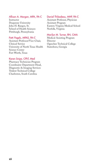 Allison A. Morgan, MPA, PA-C 
Instructor 
Duquesne University 
John H. Rangos, Sr. 
School of Health Sciences 
Pittsburgh, Pennsylvania 
Patti Pagels, MPAS, PA-C 
Assistant Professor/Vice-Chair, 
Clinical Service 
University of North Texas Health 
Science Center 
Fort Worth, Texas 
Karen Snipe, CPhT, Med 
Pharmacy Technician Program 
Coordinator Department Head, 
Diagnostic & Imaging Services 
Trident Technical College 
Charleston, South Carolina 
Daniel Thibodeau, MHP, PA-C 
Assistant Professor, Physician 
Assistant Program 
Eastern Virginia Medical School 
Norfolk, Virginia 
Marilyn M. Turner, RN, CMA 
Medical Assisting Program 
Director 
Ogeechee Technical College 
Statesboro, Georgia 
xii 
 