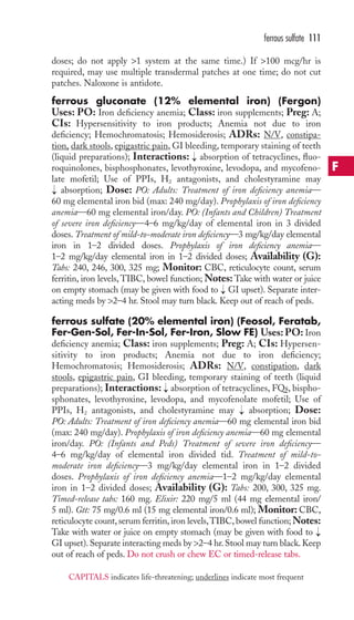 doses; do not apply 1 system at the same time.) If 100 mcg/hr is 
required, may use multiple transdermal patches at one time; do not cut 
patches. Naloxone is antidote. 
ferrous gluconate (12% elemental iron) (Fergon) 
Uses: PO: Iron deficiency anemia; Class: iron supplements; Preg: A; 
CIs: Hypersensitivity to iron products; Anemia not due to iron 
deficiency; Hemochromatosis; Hemosiderosis; ADRs: N/V, constipa-tion, 
dark stools, epigastric pain, GI bleeding, temporary staining of teeth 
(liquid preparations); Interactions: absorption of tetracyclines, fluo-roquinolones, 
bisphosphonates, levothyroxine, levodopa, and mycofeno-late 
mofetil; Use of PPIs, H2 antagonists, and cholestyramine may 
absorption; Dose: PO: Adults: Treatment of iron deficiency anemia— 
60 mg elemental iron bid (max: 240 mg/day). Prophylaxis of iron deficiency 
anemia—60 mg elemental iron/day. PO: (Infants and Children) Treatment 
of severe iron deficiency—4–6 mg/kg/day of elemental iron in 3 divided 
doses. Treatment of mild-to-moderate iron deficiency—3 mg/kg/day elemental 
iron in 1–2 divided doses. Prophylaxis of iron deficiency anemia— 
1–2 mg/kg/day elemental iron in 1–2 divided doses; Availability (G): 
Tabs: 240, 246, 300, 325 mg; Monitor: CBC, reticulocyte count, serum 
ferritin, iron levels,TIBC, bowel function;Notes:Take with water or juice 
on empty stomach (may be given with food to GI upset). Separate inter-acting 
meds by 2–4 hr. Stool may turn black. Keep out of reach of peds. 
ferrous sulfate (20% elemental iron) (Feosol, Feratab, 
Fer-Gen-Sol, Fer-In-Sol, Fer-Iron, Slow FE) Uses:PO: Iron 
deficiency anemia; Class: iron supplements; Preg: A; CIs: Hypersen-sitivity 
to iron products; Anemia not due to iron deficiency; 
Hemochromatosis; Hemosiderosis; ADRs: N/V, constipation, dark 
stools, epigastric pain, GI bleeding, temporary staining of teeth (liquid 
preparations); Interactions: absorption of tetracyclines, FQs, bispho-sphonates, 
levothyroxine, levodopa, and mycofenolate mofetil; Use of 
PPIs, H2 antagonists, and cholestyramine may absorption; Dose: 
PO: Adults: Treatment of iron deficiency anemia—60 mg elemental iron bid 
(max: 240 mg/day). Prophylaxis of iron deficiency anemia—60 mg elemental 
iron/day. PO: (Infants and Peds) Treatment of severe iron deficiency— 
4–6 mg/kg/day of elemental iron divided tid. Treatment of mild-to-moderate 
iron deficiency—3 mg/kg/day elemental iron in 1–2 divided 
doses. Prophylaxis of iron deficiency anemia—1–2 mg/kg/day elemental 
iron in 1–2 divided doses; Availability (G): Tabs: 200, 300, 325 mg. 
Timed-release tabs: 160 mg. Elixir: 220 mg/5 ml (44 mg elemental iron/ 
5 ml). Gtt: 75 mg/0.6 ml (15 mg elemental iron/0.6 ml); Monitor: CBC, 
reticulocyte count, serum ferritin, iron levels,TIBC, bowel function;Notes: 
Take with water or juice on empty stomach (may be given with food to 
GI upset). Separate interacting meds by 2–4 hr. Stool may turn black. Keep 
out of reach of peds. Do not crush or chew EC or timed-release tabs. 
→ 
→ 
→ 
→ 
→ 
→ 
ferrous sulfate 111 
F 
CAPITALS indicates life-threatening; underlines indicate most frequent 
 