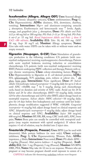 112 fexofenadine 
fexofenadine (Allegra, Allegra ODT) Uses: Seasonal allergic 
rhinitis; Chronic idiopathic urticaria; Class: antihistamines; Preg: C; 
CIs: Hypersensitivity; ADRs: dizziness, HA, drowsiness, diarrhea, 
vomiting; Interactions: Mg++ and aluminum-containing antacids 
absorption; Erythromycin and ketoconazole may → 
levels; Apple, 
orange, and grapefruit juice → 
absorption; Dose: PO: Adults and Peds: 
≥12 yr: 60 mg bid or 180 mg/day. PO: Peds: 2–11 yr: 30 mg bid. PO: Peds: 
6 mo–2 yr: 15 mg bid. Renal Impairment Adults and Peds: → 
dose if 
CrCl 80 ml/min; Availability (G): Tabs: 30, 60, 180 mg. ODT: 
30 mg. Susp: 30 mg/5 ml; Monitor: Allergy symptoms; Notes: 
Give tabs with water. ODTs can be taken with or without water and on 
empty stomach. 
filgrastim (Neupogen, G-CSF) Uses: Stimulation of granulo-cyte 
production in the following conditions: CA patients (with non-myeloid 
malignancies) receiving myelosuppressive chemotherapy, Patients 
→ 
with acute myeloid leukemia receiving induction or consolidation 
chemotherapy, CA patients (with non-myeloid malignancies) receiving 
BMT, Patients undergoing PBPC collection and therapy, Patients with se-vere 
chronic neutropenia; Class: colony-stimulating factors; Preg: C; 
CIs: Hypersensitivity to filgrastim or E. coli–derived proteins; ADRs: 
HA, splenomegaly, N/V, petechiae, pain, redness at subcut site, → 
alk 
phos, bone pain; Interactions: None significant; Dose: IV: Subcut: 
Adults: Chemotherapy-induced neutropenia—5 mcg/kg daily for up to 2 wk or 
until ANC 10,000; may → 
by 5 mcg/kg during each chemotherapy 
cycle, based on duration and severity of ANC nadir. Avoid use for 24 hr 
before and 24 hr after chemotherapy. BMT—10 mcg/kg daily; initiate 
≥24 hr after chemotherapy and ≥24 hr after BMT; adjust dosage based on 
neutrophil response. Subcut: Adults: PBPC collection—10 mcg/kg daily; 
give for ≥4 days before first leukopheresis and continue until last leuko-pheresis; 
dosage modification suggested if WBC 100,000. Congenital 
neutropenia—6 mcg/kg bid; adjust dosage based on clinical response and 
ANC. Idiopathic/cyclic neutropenia—5 mcg/kg daily; adjust dosage based 
on clinical response and ANC; Availability: Inject: 300 mcg/ml, 
600 mcg/ml; Monitor: BP,HR, RR, temp, CBC (with diff ), ANC, bone 
pain; Notes: Bone pain can usually be controlled with nonopioid anal-gesics 
(may require treatment with opioid analgesics). If subcut dose 
requires 1 ml of solution, may be divided into 2 inject sites. 
finasteride (Propecia, Proscar) Uses: BPH (can be used with 
doxazosin); Male pattern baldness (in men only); Class: androgen 
inhibitors; Preg: X; CIs: Hypersensitivity; Women; Peds; ADRs: 
impotence, → 
libido; Interactions:None noted; Dose:PO: Adults: BPH— 
5 mg/day (Proscar). Male pattern baldness—1 mg/day (Propecia); Avail-ability 
(G): Tabs: 1 mg (Propecia), 5 mg (Proscar); Monitor: S/S BPH, 
DRE, PSA; Notes: May take ≥6–12 mo to see response.Women who are 
pregnant or may become pregnant should avoid exposure to semen of a 
F 
CAPITALS indicates life-threatening; underlines indicate most frequent 
 
