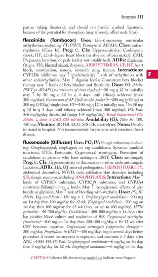 fluconazole 113 
partner taking finasteride and should not handle crushed finasteride 
because of the potential for absorption (may adversely affect male fetus). 
flecainide (Tambocor) Uses: Life-threatening ventricular 
arrhythmias, including VT; PSVT; Paroxysmal AF/AFl; Class: antiar-rhythmics 
(Class Ic); Preg: C; CIs: Hypersensitivity; Cardiogenic 
shock; HF; ≥2nd-degree heart block (in absence of pacemaker); CAD; 
Pregnancy, lactation, or peds (safety not established); ADRs: dizziness, 
fatigue, HA, blurred vision, dyspnea, ARRHYTHMIAS, CP, HF, heart 
block, constipation, nausea, stomach pain, tremor; Interactions: 
CYP2D6 inhibitors may → 
levels/toxicity; → 
risk of arrhythmias with 
other antiarrhythmics; May → 
digoxin levels; Concurrent beta blocker 
therapy may → 
levels of beta blocker and flecainide; Dose: PO: Adults: 
PSVT or AF/AFl (maintenance of sinus rhythm)—50 mg q 12 hr initially; 
may → 
by 50 mg q 12 hr q 4 days until efficacy achieved (max: 
300 mg/day). Conversion of AF (“pill-in-the-pocket”)—200 mg (70 kg) or 
300 mg (≥70 kg) single dose. VT—100 mg q 12 hr initially; may → 
by 50 mg 
q 12 hr q 4 days until efficacy achieved (max: 400 mg/day). PO: Peds: 
3–6 mg/kg/day divided tid (range 1–8 mg/kg/day). Renal Impairment PO: 
Adults: → 
dose if CrCl ≤35 ml/min; Availability (G): Tabs: 50, 100, 
150 mg; Monitor: BP, HR, ECG, S/S HF, electrolytes;Notes:Usually 
initiated in hospital. Not recommended for patients with structural heart 
disease. 
fluconazole (Diflucan) Uses:PO, IV: Fungal infections, includ-ing: 
Oropharyngeal, esophageal, or vag candidiasis, Systemic candidal 
infections, UTIs, Peritonitis, Cryptococcal meningitis; Prevention of 
candidiasis in patients who have undergone BMT; Class: antifungals; 
Preg: C; CIs: Hypersensitivity to fluconazole or other azole antifungals; 
Lactation; ADRs: HA,QT interval prolongation,HEPATOTOXICITY, 
abdominal discomfort, N/V/D, rash, exfoliative skin disorders including 
SJS, allergic reactions, including ANAPHYLAXIS; Interactions: May 
levels of CYP2C9 substrates, CYP2C19 substrates, and CYP3A4 
substrates; Rifampin may → 
levels; May hypoglycemic effects of gly-buride 
→ 
→ 
→ 
or glipizide; May risk of bleeding with warfarin; Dose: PO, IV: 
Adults: Vag candidiasis—150 mg × 1. Oropharyngeal candidiasis—200 mg 
on 1st day, then 100 mg/day for ≥2 wk. Esophageal candidiasis—200 mg on 
1st day, then 100 mg/day for ≥3 wk (may use up to 400 mg/day). UTIs/ 
peritonitis—50–200 mg/day. Candidemia—400–800 mg/day × 14 days after 
last positive blood culture and resolution of S/S. Cryptococcal meningitis 
(treatment)—400 mg on 1st day, then 200–400 mg/day × 10–12 wk after 
CSF becomes negative. Cryptococcal meningitis (suppressive therapy)— 
200 mg/day. Prophylaxis in BMT—400 mg/day; begin several days before 
procedure if severe neutropenia is expected, and continue × 7 days after 
ANC 1000. PO, IV: Peds: Oropharyngeal candidiasis—6 mg/kg on 1st day, 
then 3 mg/kg/day for ≥2 wk. Esophageal candidiasis—6 mg/kg on 1st day, 
F 
CAPITALS indicates life-threatening; underlines indicate most frequent 
 