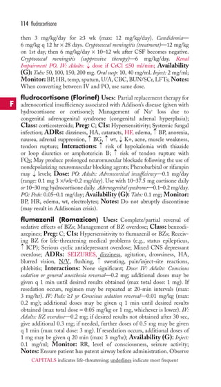 then 3 mg/kg/day for ≥3 wk (max: 12 mg/kg/day). Candidemia— 
6 mg/kg q 12 hr × 28 days. Cryptococcal meningitis (treatment)—12 mg/kg 
on 1st day, then 6 mg/kg/day × 10–12 wk after CSF becomes negative. 
Cryptococcal meningitis (suppressive therapy)—6 mg/kg/day. Renal 
Impairment PO, IV: Adults: dose if CrCl ≤50 ml/min; Availability 
(G): Tabs: 50, 100, 150, 200 mg. Oral susp: 10, 40 mg/ml. Inject: 2 mg/ml; 
Monitor: BP,HR, temp, sputum, U/A, CBC, BUN/SCr, LFTs;Notes: 
When converting between IV and PO, use same dose. 
fludrocortisone (Florinef) Uses: Partial replacement therapy for 
adrenocortical insufficiency associated with Addison’s disease (given with 
hydrocortisone or cortisone); Management of Na+ loss due to 
congenital adrenogenital syndrome (congenital adrenal hyperplasia); 
Class: corticosteroids; Preg: C; CIs: Hypersensitivity; Systemic fungal 
infection; ADRs: dizziness, HA, cataracts, HF, edema, BP, anorexia, 
nausea, adrenal suppression, BG, wt, K+, acne, muscle weakness, 
tendon rupture; Interactions: risk of hypokalemia with thiazide 
or loop diuretics or amphotericin B; risk of tendon rupture with 
FQs; May produce prolonged neuromuscular blockade following the use of 
nondepolarizing neuromuscular blocking agents; Phenobarbital or rifampin 
may levels; Dose: PO: Adults: Adrenocortical insufficiency—0.1 mg/day 
(range: 0.1 mg 3 ×/wk–0.2 mg/day). Use with 10–37.5 mg cortisone daily 
or 10–30 mg hydrocortisone daily. Adrenogenital syndrome—0.1–0.2 mg/day. 
PO: Peds: 0.05–0.1 mg/day; Availability (G): Tabs: 0.1 mg; Monitor: 
BP, HR, edema, wt, electrolytes; Notes: Do not abruptly discontinue 
(may result in Addisonian crisis). 
flumazenil (Romazicon) Uses: Complete/partial reversal of 
sedative effects of BZs; Management of BZ overdose; Class: benzodi-azepines; 
Preg: C; CIs: Hypersensitivity to flumazenil or BZs; Receiv-ing 
BZ for life-threatening medical problems (e.g., status epilepticus, 
ICP); Serious cyclic antidepressant overdose; Mixed CNS depressant 
overdose; ADRs: SEIZURES, dizziness, agitation, drowsiness, HA, 
blurred vision, N/V, flushing, → 
sweating, pain/inject-site reactions, 
phlebitis; Interactions: None significant; Dose: IV: Adults: Conscious 
sedation or general anesthesia reversal—0.2 mg; additional doses may be 
given q 1 min until desired results obtained (max total dose: 1 mg). If 
resedation occurs, regimen may be repeated at 20-min intervals (max: 
3 mg/hr). IV: Peds: ≥1 yr Conscious sedation reversal—0.01 mg/kg (max: 
0.2 mg); additional doses may be given q 1 min until desired results 
obtained (max total dose = 0.05 mg/kg or 1 mg, whichever is lower). IV: 
Adults: BZ overdose—0.2 mg; if desired results not obtained after 30 sec, 
give additional 0.3 mg; if needed, further doses of 0.5 mg may be given 
q 1 min (max total dose: 3 mg). If resedation occurs, additional doses of 
1 mg may be given q 20 min (max: 3 mg/hr); Availability (G): Inject: 
0.1 mg/ml; Monitor: RR, level of consciousness, seizure activity; 
Notes: Ensure patient has patent airway before administration. Observe 
→ 
→ 
→ 
→ 
→ 
→ 
→ 
→ 
→ 
114 fludrocortisone 
F 
CAPITALS indicates life-threatening; underlines indicate most frequent 
 