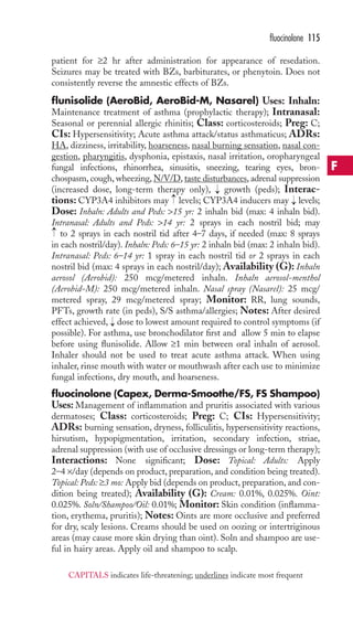 patient for ≥2 hr after administration for appearance of resedation. 
Seizures may be treated with BZs, barbiturates, or phenytoin. Does not 
consistently reverse the amnestic effects of BZs. 
flunisolide (AeroBid, AeroBid-M, Nasarel) Uses: Inhaln: 
Maintenance treatment of asthma (prophylactic therapy); Intranasal: 
Seasonal or perennial allergic rhinitis; Class: corticosteroids; Preg: C; 
CIs: Hypersensitivity; Acute asthma attack/status asthmaticus; ADRs: 
HA, dizziness, irritability, hoarseness, nasal burning sensation, nasal con-gestion, 
pharyngitis, dysphonia, epistaxis, nasal irritation, oropharyngeal 
fungal infections, rhinorrhea, sinusitis, sneezing, tearing eyes, bron-chospasm, 
cough, wheezing, N/V/D, taste disturbances, adrenal suppression 
(increased dose, long-term therapy only), growth (peds); Interac-tions: 
CYP3A4 inhibitors may levels; CYP3A4 inducers may levels; 
Dose: Inhaln: Adults and Peds: 15 yr: 2 inhaln bid (max: 4 inhaln bid). 
Intranasal: Adults and Peds: 14 yr: 2 sprays in each nostril bid; may 
to 2 sprays in each nostril tid after 4–7 days, if needed (max: 8 sprays 
in each nostril/day). Inhaln: Peds: 6–15 yr: 2 inhaln bid (max: 2 inhaln bid). 
Intranasal: Peds: 6–14 yr: 1 spray in each nostril tid or 2 sprays in each 
nostril bid (max: 4 sprays in each nostril/day); Availability (G): Inhaln 
aerosol (Aerobid): 250 mcg/metered inhaln. Inhaln aerosol-menthol 
(Aerobid-M): 250 mcg/metered inhaln. Nasal spray (Nasarel): 25 mcg/ 
metered spray, 29 mcg/metered spray; Monitor: RR, lung sounds, 
PFTs, growth rate (in peds), S/S asthma/allergies; Notes: After desired 
effect achieved, → 
dose to lowest amount required to control symptoms (if 
possible). For asthma, use bronchodilator first and allow 5 min to elapse 
before using flunisolide. Allow ≥1 min between oral inhaln of aerosol. 
Inhaler should not be used to treat acute asthma attack. When using 
inhaler, rinse mouth with water or mouthwash after each use to minimize 
fungal infections, dry mouth, and hoarseness. 
fluocinolone (Capex, Derma-Smoothe/FS, FS Shampoo) 
Uses: Management of inflammation and pruritis associated with various 
dermatoses; Class: corticosteroids; Preg: C; CIs: Hypersensitivity; 
ADRs: burning sensation, dryness, folliculitis, hypersensitivity reactions, 
hirsutism, hypopigmentation, irritation, secondary infection, striae, 
adrenal suppression (with use of occlusive dressings or long-term therapy); 
Interactions: None significant; Dose: Topical: Adults: Apply 
2–4 ×/day (depends on product, preparation, and condition being treated). 
Topical: Peds: ≥3 mo: Apply bid (depends on product, preparation, and con-dition 
being treated); Availability (G): Cream: 0.01%, 0.025%. Oint: 
0.025%. Soln/Shampoo/Oil: 0.01%; Monitor: Skin condition (inflamma-tion, 
erythema, pruritis); Notes: Oints are more occlusive and preferred 
for dry, scaly lesions. Creams should be used on oozing or intertriginous 
areas (may cause more skin drying than oint). Soln and shampoo are use-ful 
in hairy areas. Apply oil and shampoo to scalp. 
→ 
→ 
→ 
→ 
fluocinolone 115 
F 
CAPITALS indicates life-threatening; underlines indicate most frequent 
 