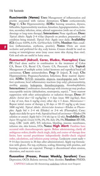 116 fluocinonide 
fluocinonide (Vanos) Uses: Management of inflammation and 
pruritis associated with various dermatoses; Class: corticosteroids; 
Preg: C; CIs: Hypersensitivity; ADRs: burning sensation, dryness, 
folliculitis, hypersensitivity reactions, hirsutism, hypopigmentation, irrita-tion, 
secondary infection, striae, adrenal suppression (with use of occlusive 
dressings or long-term therapy); Interactions: None significant; Dose: 
Topical: Adults: Apply 2–4 ×/day (depends on product, preparation, and 
condition being treated). Topical: Peds: Apply once daily; Availability 
(G): Cream: 0.05%, 0.1%. Gel/Oint/Soln: 0.05%; Monitor: Skin condi-tion 
(inflammation, erythema, pruritis); Notes: Oints are more 
occlusive and preferred for dry, scaly lesions. Creams should be used on 
oozing or intertriginous areas (may cause more skin drying than oint). 
Gels and soln are useful in hairy areas. 
fluorouracil (Adrucil, Carac, Efudex, Fluoroplex) Uses: 
IV: Used alone and/or in combination in the treatment of Colon 
CA, Breast CA, Rectal CA, Gastric CA, Pancreatic CA; Topical: 
Management of multiple actinic (solar) keratoses and superficial basal cell 
carcinomas; Class: antimetabolites; Preg: D (inject), X (top); CIs: 
Hypersensitivity; Pregnancy/lactation; Infections; Bone marrow depres-sion; 
ADRs: N/V/D, stomatitis, alopecia, maculopapular rash, hand-foot 
syndrome, local inflammatory reactions (top only), photosensitivity, 
sterility, anemia, leukopenia, thrombocytopenia, thrombophlebitis; 
Interactions: Combination chemotherapy with irinotecan may produce 
unacceptable toxicity (dehydration, neutropenia, sepsis); → 
bone marrow 
suppression with other antineoplastics or radiation therapy; Dose: IV: 
Adults: Initial dose—12 mg/kg/day × 4 days (max: 800 mg/day), then 
1 day of rest, then 6 mg/kg every other day × 5 doses. Maintenance— 
Repeat initial course of therapy q 30 days or 10–15 mg/kg q wk (max: 
1000 mg/wk). Topical: Adults: Actinic/solar keratoses—Efudex or Fluoro-plex: 
Apply bid × 2–4 wk (Efudex) or 2–6 wk (Fluoroplex); Carac: 
Apply once daily for up to 4 wk. Superficial basal cell carcinomas—Efudex (5% 
solution or cream): Apply bid × 3–6 wk (up to 12 wk); Availability (G): 
Inject: 50 mg/ml. Cream: 0.5%, 1%, 5%. Soln: 2%, 5%; Monitor: BP,HR, 
temp, CBC (with diff ), S/S infection, bleeding, mucous membranes, 
infusion site, skin lesions, I/Os; Notes: High Alert: Fatalities have 
occurred with chemotherapeutic agents. Before administering, clarify all 
ambiguous orders; double-check single, daily, and course-of-therapy dose 
limits; have second practitioner independently double-check original 
order, calculations, and infusion pump settings. Leukocyte count nadir = 
9–14 days (recovery in 30 days after administration). Apply top formula-tion 
with gloves. For top, erythema, scaling, blistering with pruritus, and 
burning sensation are expected. Therapy is discontinued when erosion, 
ulceration, and necrosis occur. 
fluoxetine (Prozac, Prozac Weekly, Sarafem) Uses: 
Depression; OCD; Bulimia nervosa; Panic disorder; Sarafem: PMDD; 
F 
CAPITALS indicates life-threatening; underlines indicate most frequent 
 