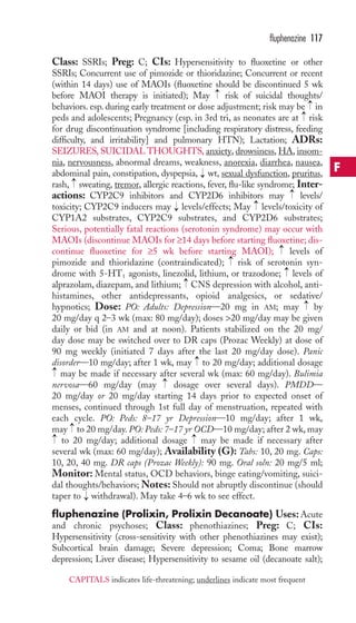 Class: SSRIs; Preg: C; CIs: Hypersensitivity to fluoxetine or other 
SSRIs; Concurrent use of pimozide or thioridazine; Concurrent or recent 
(within 14 days) use of MAOIs (fluoxetine should be discontinued 5 wk 
before MAOI therapy is initiated); May risk of suicidal thoughts/ 
behaviors. esp. during early treatment or dose adjustment; risk may be → 
in 
peds and adolescents; Pregnancy (esp. in 3rd tri, as neonates are at risk 
for drug discontinuation syndrome [including respiratory distress, feeding 
difficulty, and irritability] and pulmonary HTN); Lactation; ADRs: 
SEIZURES, SUICIDAL THOUGHTS, anxiety, drowsiness, HA, insom-nia, 
nervousness, abnormal dreams, weakness, anorexia, diarrhea, nausea, 
abdominal pain, constipation, dyspepsia, wt, sexual dysfunction, pruritus, 
rash, sweating, tremor, allergic reactions, fever, flu-like syndrome; Inter-actions: 
CYP2C9 inhibitors and CYP2D6 inhibitors may levels/ 
toxicity; CYP2C9 inducers may levels/effects; May levels/toxicity of 
CYP1A2 substrates, CYP2C9 substrates, and CYP2D6 substrates; 
Serious, potentially fatal reactions (serotonin syndrome) may occur with 
MAOIs (discontinue MAOIs for ≥14 days before starting fluoxetine; dis-continue 
fluoxetine for ≥5 wk before starting MAOI); levels of 
pimozide and thioridazine (contraindicated); risk of serotonin syn-drome 
with 5-HT1 agonists, linezolid, lithium, or trazodone; levels of 
alprazolam, diazepam, and lithium; CNS depression with alcohol, anti-histamines, 
other antidepressants, opioid analgesics, or sedative/ 
hypnotics; Dose: PO: Adults: Depression—20 mg in AM; may by 
20 mg/day q 2–3 wk (max: 80 mg/day); doses 20 mg/day may be given 
daily or bid (in AM and at noon). Patients stabilized on the 20 mg/ 
day dose may be switched over to DR caps (Prozac Weekly) at dose of 
90 mg weekly (initiated 7 days after the last 20 mg/day dose). Panic 
disorder—10 mg/day; after 1 wk, may to 20 mg/day; additional dosage 
may be made if necessary after several wk (max: 60 mg/day). Bulimia 
nervosa—60 mg/day (may dosage over several days). PMDD— 
20 mg/day or 20 mg/day starting 14 days prior to expected onset of 
menses, continued through 1st full day of menstruation, repeated with 
each cycle. PO: Peds: 8–17 yr Depression—10 mg/day; after 1 wk, 
may to 20 mg/day. PO: Peds: 7–17 yr OCD—10 mg/day; after 2 wk, may 
to 20 mg/day; additional dosage may be made if necessary after 
several wk (max: 60 mg/day); Availability (G): Tabs: 10, 20 mg. Caps: 
10, 20, 40 mg. DR caps (Prozac Weekly): 90 mg. Oral soln: 20 mg/5 ml; 
Monitor: Mental status, OCD behaviors, binge eating/vomiting, suici-dal 
→ 
→ 
thoughts/behaviors;Notes: Should not abruptly discontinue (should 
taper to → 
withdrawal). May take 4–6 wk to see effect. 
fluphenazine (Prolixin, Prolixin Decanoate) Uses:Acute 
and chronic psychoses; Class: phenothiazines; Preg: C; CIs: 
Hypersensitivity (cross-sensitivity with other phenothiazines may exist); 
Subcortical brain damage; Severe depression; Coma; Bone marrow 
depression; Liver disease; Hypersensitivity to sesame oil (decanoate salt); 
→ 
→ 
→ 
→ 
→ 
→ 
→ 
→ 
→ 
→ 
→ 
→ 
→ 
→ 
→ 
→ 
fluphenazine 117 
F 
CAPITALS indicates life-threatening; underlines indicate most frequent 
 