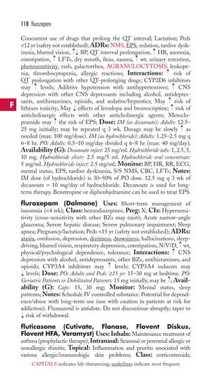 Concurrent use of drugs that prolong the QT interval; Lactation; Peds 
12 yr (safety not established); ADRs: NMS, EPS, sedation, tardive dysk-inesia, 
blurred vision, BP, QT interval prolongation, HR, anorexia, 
constipation, LFTs, dry mouth, ileus, nausea, wt, urinary retention, 
photosensitivity, rash, galactorrhea, AGRANULOCYTOSIS, leukope-nia, 
thrombocytopenia, allergic reactions; Interactions: risk of 
QT prolongation with other QT-prolonging drugs; CYP2D6 inhibitors 
may levels; Additive hypotension with antihypertensives; CNS 
depression with other CNS depressants including alcohol, antidepres-sants, 
antihistamines, opioids, and sedative/hypnotics; May risk of 
lithium toxicity; May effects of levodopa and bromocriptine; risk of 
anticholinergic effects with other anticholinergic agents; Metoclo-pramide 
may the risk of EPS; Dose: IM (as decanoate): Adults: 12.5– 
→ → 
25 mg initially; may be repeated q 3 wk. Dosage may be slowly as 
needed (max: 100 mg/dose). IM (as hydrochloride): Adults: 1.25–2.5 mg q 
6–8 hr. PO: Adults: 0.5–10 mg/day divided q 6–8 hr (max: 40 mg/day); 
Availability (G): Decanoate inject: 25 mg/ml.Hydrochloride tabs: 1, 2.5, 5, 
10 mg. Hydrochloride elixir: 2.5 mg/5 ml. Hydrochloride oral concentrate: 
5 mg/ml. Hydrochloride inject: 2.5 mg/ml; Monitor:BP, HR, RR, ECG, 
mental status, EPS, tardive dyskinesia, S/S NMS, CBC, LFTs; Notes: 
IM dose (of hydrochloride) is 30–50% of PO dose. 12.5 mg q 3 wk of 
decanoate = 10 mg/day of hydrochloride. Decanoate is used for long-term 
therapy. Benztropine or diphenhydramine can be used to treat EPS. 
flurazepam (Dalmane) Uses: Short-term management of 
insomnia (4 wk); Class: benzodiazepines; Preg: X; CIs: Hypersensi-tivity 
(cross-sensitivity with other BZs may exist); Acute narrow-angle 
glaucoma; Severe hepatic disease; Severe pulmonary impairment; Sleep 
apnea; Pregnancy/lactation; Peds 15 yr (safety not established); ADRs: 
ataxia, confusion, depression, dizziness, drowsiness, hallucinations, sleep-driving, 
blurred vision, respiratory depression, constipation, N/V/D, wt, 
physical/psychological dependence, tolerance; Interactions: CNS 
depression with alcohol, antidepressants, other BZs, antihistamines, and 
opioids; CYP3A4 inhibitors may levels; CYP3A4 inducers may 
levels; Dose: PO: Adults and Peds: ≥15 yr: 15–30 mg at bedtime. PO: 
Geriatric Patients or Debilitated Patients: 15 mg initially, may be ;Avail-ability 
(G): Caps: 15, 30 mg; Monitor: Mental status, sleep 
patterns;Notes: Schedule IV controlled substance. Potential for depend-ence/ 
abuse with long-term use (use with caution in patients at risk for 
addiction). Flumazenil is antidote. Do not discontinue abruptly; taper to 
risk of withdrawal. 
fluticasone (Cutivate, Flonase, Flovent Diskus, 
Flovent HFA, Veramyst) Uses: Inhaln: Maintenance treatment of 
asthma (prophylactic therapy); Intranasal: Seasonal or perennial allergic or 
nonallergic rhinitis; Topical: Inflammation and pruritis associated with 
various allergic/immunologic skin problems; Class: corticosteroids; 
→ 
→ 
→ 
→ 
→ 
→ 
→ 
→ 
→ → 
→ 
→ 
→ 
→ 
→ 
→→ 
118 flurazepam 
F 
CAPITALS indicates life-threatening; underlines indicate most frequent 
 