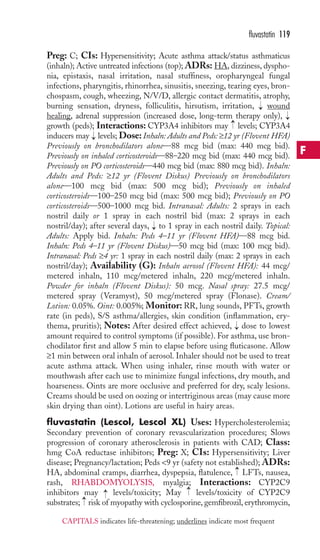 fluvastatin 119 
Preg: C; CIs: Hypersensitivity; Acute asthma attack/status asthmaticus 
(inhaln); Active untreated infections (top); ADRs: HA, dizziness, dyspho-nia, 
epistaxis, nasal irritation, nasal stuffiness, oropharyngeal fungal 
infections, pharyngitis, rhinorrhea, sinusitis, sneezing, tearing eyes, bron-chospasm, 
cough, wheezing, N/V/D, allergic contact dermatitis, atrophy, 
burning sensation, dryness, folliculitis, hirsutism, irritation, wound 
healing, adrenal suppression (increased dose, long-term therapy only), 
growth (peds); Interactions: CYP3A4 inhibitors may levels; CYP3A4 
inducers may levels; Dose: Inhaln: Adults and Peds: ≥12 yr (Flovent HFA) 
Previously on bronchodilators alone—88 mcg bid (max: 440 mcg bid). 
Previously on inhaled corticosteroids—88–220 mcg bid (max: 440 mcg bid). 
Previously on PO corticosteroids—440 mcg bid (max: 880 mcg bid). Inhaln: 
Adults and Peds: ≥12 yr (Flovent Diskus) Previously on bronchodilators 
alone—100 mcg bid (max: 500 mcg bid); Previously on inhaled 
corticosteroids—100–250 mcg bid (max: 500 mcg bid); Previously on PO 
corticosteroids—500–1000 mcg bid. Intranasal: Adults: 2 sprays in each 
nostril daily or 1 spray in each nostril bid (max: 2 sprays in each 
nostril/day); after several days, to 1 spray in each nostril daily. Topical: 
Adults: Apply bid. Inhaln: Peds 4–11 yr (Flovent HFA)—88 mcg bid. 
Inhaln: Peds 4–11 yr (Flovent Diskus)—50 mcg bid (max: 100 mcg bid). 
Intranasal: Peds ≥4 yr: 1 spray in each nostril daily (max: 2 sprays in each 
nostril/day); Availability (G): Inhaln aerosol (Flovent HFA): 44 mcg/ 
metered inhaln, 110 mcg/metered inhaln, 220 mcg/metered inhaln. 
Powder for inhaln (Flovent Diskus): 50 mcg. Nasal spray: 27.5 mcg/ 
metered spray (Veramyst), 50 mcg/metered spray (Flonase). Cream/ 
Lotion: 0.05%. Oint: 0.005%; Monitor: RR, lung sounds, PFTs, growth 
rate (in peds), S/S asthma/allergies, skin condition (inflammation, ery-thema, 
pruritis); Notes: After desired effect achieved, → 
dose to lowest 
amount required to control symptoms (if possible). For asthma, use bron-chodilator 
first and allow 5 min to elapse before using fluticasone. Allow 
≥1 min between oral inhaln of aerosol. Inhaler should not be used to treat 
acute asthma attack. When using inhaler, rinse mouth with water or 
mouthwash after each use to minimize fungal infections, dry mouth, and 
hoarseness. Oints are more occlusive and preferred for dry, scaly lesions. 
Creams should be used on oozing or intertriginous areas (may cause more 
skin drying than oint). Lotions are useful in hairy areas. 
fluvastatin (Lescol, Lescol XL) Uses: Hypercholesterolemia; 
Secondary prevention of coronary revascularization procedures; Slows 
progression of coronary atherosclerosis in patients with CAD; Class: 
hmg CoA reductase inhibitors; Preg: X; CIs: Hypersensitivity; Liver 
disease; Pregnancy/lactation; Peds 9 yr (safety not established); ADRs: 
HA, abdominal cramps, diarrhea, dyspepsia, flatulence, → 
LFTs, nausea, 
rash, RHABDOMYOLYSIS, myalgia; Interactions: CYP2C9 
inhibitors may → 
levels/toxicity; May → 
levels/toxicity of CYP2C9 
substrates; → 
risk of myopathy with cyclosporine, gemfibrozil, erythromycin, 
→ 
→ 
→ 
→ 
→ 
F 
CAPITALS indicates life-threatening; underlines indicate most frequent 
 