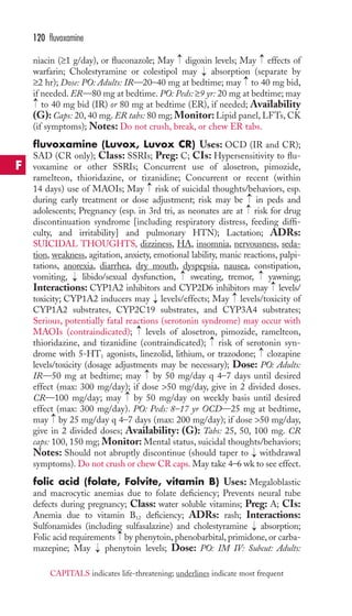 → 
→ 
niacin (≥1 g/day), or fluconazole; May digoxin levels; May effects of 
warfarin; Cholestyramine or colestipol may absorption (separate by 
≥2 hr); Dose: PO: Adults: IR—20–40 mg at bedtime; may to 40 mg bid, 
if needed. ER—80 mg at bedtime. PO: Peds: ≥9 yr: 20 mg at bedtime; may 
to 40 mg bid (IR) or 80 mg at bedtime (ER), if needed; Availability 
(G): Caps: 20, 40 mg. ER tabs: 80 mg; Monitor: Lipid panel, LFTs, CK 
(if symptoms); Notes: Do not crush, break, or chew ER tabs. 
fluvoxamine (Luvox, Luvox CR) Uses: OCD (IR and CR); 
SAD (CR only); Class: SSRIs; Preg: C; CIs: Hypersensitivity to flu-voxamine 
or other SSRIs; Concurrent use of alosetron, pimozide, 
ramelteon, thioridazine, or tizanidine; Concurrent or recent (within 
14 days) use of MAOIs; May risk of suicidal thoughts/behaviors, esp. 
during early treatment or dose adjustment; risk may be in peds and 
adolescents; Pregnancy (esp. in 3rd tri, as neonates are at risk for drug 
discontinuation syndrome [including respiratory distress, feeding diffi-culty, 
and irritability] and pulmonary HTN); Lactation; ADRs: 
SUICIDAL THOUGHTS, dizziness, HA, insomnia, nervousness, seda-tion, 
weakness, agitation, anxiety, emotional lability, manic reactions, palpi-tations, 
anorexia, diarrhea, dry mouth, dyspepsia, nausea, constipation, 
→ 
→ 
vomiting, libido/sexual dysfunction, sweating, tremor, yawning; 
Interactions: CYP1A2 inhibitors and CYP2D6 inhibitors may levels/ 
toxicity; CYP1A2 inducers may levels/effects; May levels/toxicity of 
CYP1A2 substrates, CYP2C19 substrates, and CYP3A4 substrates; 
Serious, potentially fatal reactions (serotonin syndrome) may occur with 
MAOIs (contraindicated); levels of alosetron, pimozide, ramelteon, 
thioridazine, and tizanidine (contraindicated); risk of serotonin syn-drome 
with 5-HT1 agonists, linezolid, lithium, or trazodone; clozapine 
levels/toxicity (dosage adjustments may be necessary); Dose: PO: Adults: 
IR—50 mg at bedtime; may by 50 mg/day q 4–7 days until desired 
effect (max: 300 mg/day); if dose 50 mg/day, give in 2 divided doses. 
CR—100 mg/day; may by 50 mg/day on weekly basis until desired 
effect (max: 300 mg/day). PO: Peds: 8–17 yr OCD—25 mg at bedtime, 
may by 25 mg/day q 4–7 days (max: 200 mg/day); if dose 50 mg/day, 
give in 2 divided doses; Availability: (G): Tabs: 25, 50, 100 mg. CR 
caps: 100, 150 mg; Monitor: Mental status, suicidal thoughts/behaviors; 
Notes: Should not abruptly discontinue (should taper to withdrawal 
symptoms). Do not crush or chew CR caps. May take 4–6 wk to see effect. 
folic acid (folate, Folvite, vitamin B) Uses: Megaloblastic 
and macrocytic anemias due to folate deficiency; Prevents neural tube 
defects during pregnancy; Class: water soluble vitamins; Preg: A; CIs: 
Anemia due to vitamin B12 deficiency; ADRs: rash; Interactions: 
Sulfonamides (including sulfasalazine) and cholestyramine absorption; 
Folic acid requirements by phenytoin, phenobarbital, primidone, or carba-mazepine; 
May → 
phenytoin levels; Dose: PO: IM IV: Subcut: Adults: 
→ 
→ → 
→ 
→ 
→ 
→ 
→ 
→ 
→ 
→ 
→ 
→ 
→→ 
→ 
→ 
→ 
→ 
120 fluvoxamine 
F 
CAPITALS indicates life-threatening; underlines indicate most frequent 
 