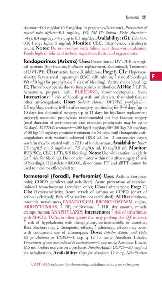 Anemia—0.4 mg/day (0.8 mg/day in pregnancy/lactation). Prevention of 
neural tube defects—0.4 mg/day. PO: IM IV: Subcut: Peds: Anemia— 
4 yr: 0.4 mg/day; 4 yr: up to 0.3 mg/day;Availability: (G): Tabs: 0.4, 
0.8, 1 mg. Inject: 5 mg/ml; Monitor: CBC, folate levels, reticulocyte 
count; Notes: Do not confuse with folinic acid (leucovorin calcium). 
Foods high in folic acid include vegetables, fruits, and organ meats. 
fondaparinux (Arixtra) Uses: Prevention of DVT/PE in surgi-cal 
patients (hip fracture, hip/knee replacement, abdominal); Treatment 
of DVT/PE; Class: active factor X inhibitors; Preg: B; CIs: Hypersen-sitivity; 
Severe renal impairment (CrCl 30 ml/min; risk of bleeding); 
Wt 50 kg (for prophylaxis; risk of bleeding); Active major bleeding; 
IE; Thrombocytopenia due to fonaparinux antibodies; ADRs: LFTs, 
hematoma, purpura, rash, BLEEDING, thrombocytopenia, fever; 
Interactions: risk of bleeding with antiplatelets, thrombolytics, or 
other anticoagulants; Dose: Subcut: Adults: DVT/PE prophylaxis— 
2.5 mg/day, starting 6–8 hr after surgery, continuing for 5–9 days (up to 
10 days for abdominal surgery; up to 11 days for hip/knee replacement 
surgery); extended prophylaxis recommended for hip fracture surgery 
(total duration of peri-operative and extended prophylaxis may be up to 
32 days). DVT/PE treatment—50 kg: 5 mg/day; 50–100 kg: 7.5 mg/day; 
100 kg: 10 mg/day; continue treatment for ≥5 days until therapeutic anti-coagulation 
with warfarin achieved (INR 2 for 2 consecutive days); 
warfarin may be started within 72 hr of fondaparinux; Availability: Inject: 
2.5 mg/0.5 ml, 5 mg/0.4 ml, 7.5 mg/0.6 ml, 10 mg/0.8 ml; Monitor: 
BUN/SCr, CBC, LFTs, S/S bleeding; Notes: Use with caution in elderly 
(at → 
risk for bleeding). Do not administer within 6 hr after surgery → 
( risk 
of bleeding). If platelets 100,000, discontinue. PT and aPTT cannot be 
used to monitor efficacy/safety. 
formoterol (Foradil, Perforomist) Uses: Asthma (aerolizer 
only); COPD (aerolizer and nebulizer); Acute prevention of exercise-induced 
bronchospasm (aerolizer only); Class: adrenergics; Preg: C; 
CIs: Hypersensitivity; Acute attack of asthma or COPD (onset of 
action is delayed); Peds 5 yr (safety not established); ADRs: dizziness, 
insomnia, nervousness, PARADOXICAL BRONCHOSPASM, angina, 
ARRHYTHMIAS, BP, palpitations, HR, dry mouth, muscle 
cramps, tremor, ANAPHYLAXIS; Interactions: risk of arrhythmias 
with MAOIs, TCAs, or other agents that may prolong the QT interval; 
risk of hypokalemia with theophylline, corticosteroids, or diuretics; 
Beta blockers may → 
therapeutic effects; → 
adrenergic effects may occur 
with concurrent use of adrenergics; Dose: Inhaln: Adults and Peds: 
≥5 yr Asthma or COPD—1 cap q 12 hr using Aerolizer Inhaler. 
Prevention of exercise-induced bronchospasm—1 cap using Aerolizer Inhaler 
≥15 min before exercise on a prn basis. Inhaln: Adults: COPD—20 mcg bid 
via nebulization; Availability: Caps for Aerolizer: 12 mcg. Nebulization 
→ 
→ 
→ 
→ 
→ 
→ 
→ 
→ 
formoterol 121 
F 
CAPITALS indicates life-threatening; underlines indicate most frequent 
 