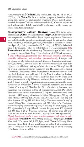 122 fosamprenavir calcium 
soln: 20 mcg/2 ml; Monitor: Lung sounds, HR, BP, RR, PFTs, ECG 
(QT interval);Notes:Not for acute asthma symptoms; should use short-acting 
beta2 agonist for acute relief of symptoms. Do not exceed recom-mended 
dose (may risk of asthma-related death). Caps are only to be 
used with Aerolizer Inhaler and should not be taken orally. Do not use 
spacer with Aerolizer Inhaler. 
fosamprenavir calcium (Lexiva) Uses: HIV (with other 
antiretrovirals); Class: protease inhibitors; Preg: C; CIs: Hypersensitivity 
to fosamprenavir or sulfonamides; Severe hepatic impairment; Concurrent 
use with flecainide, propafenone, rifampin, ergot derivatives, St. John’s 
wort, lovastatin, simvastatin, pimozide, delavirdine, midazolam, or triazo-lam; 
Peds 2 yr (safety not established); ADRs: HA, N/V/D, abdominal 
→ 
→ 
→ 
pain, LFTs, rash, BG, fat redistribution, TGs, neutropenia, SJS; 
Interactions:CYP3A4 inhibitors may levels/toxicity; CYP3A4 induc-ers 
may levels/effects; May levels/toxicity of CYP3A4 substrates; 
levels of flecainide, propafenone, ergot derivatives, lovastatin, simvastatin, 
pimozide, midazolam, and triazolam (contraindicated); Rifampin and 
St. John’s wort → 
levels (contraindicated); → 
levels of delavirdine (contraindi-cated); 
Efavirenz levels (if added to fosamprenavir/ritonavir once daily 
regimen, an additional 100 mg of ritonavir (total of 300 mg) should 
be given); Lopinavir/ritonavir, saquinavir, and H2 antagonists levels; 
Nevirapine levels (need to use fosamprenavir with ritonavir when used 
together); Indinavir and nelfinavir levels; May levels of methadone 
and paroxetine; rifabutin levels ( rifabutin dose by 50% when used 
with fosamprenavir, or by 75% when used with fosamprenavir and riton-avir); 
→ 
risk of myopathy with atorvastatin or rosuvastatin (consider using 
→ 
fluvastatin or pravastatin); levels of sildenafil, vardenafil, and tadalafil 
( dose of these agents); May alter the effects of warfarin or hormonal con-traceptives 
(use alternative method of contraception); Dose: PO: Adults: 
→ 
Treatment-naive without ritonavir—1400 mg bid. Treatment-naive with 
ritonavir—1400 mg/day with ritonavir 100 or 200 mg/day or 700 mg bid 
with ritonavir 100 mg bid. Protease inhibitor–experienced—700 mg bid 
with ritonavir 100 mg bid. PO: Peds: 2–5 yr Treatment-naive—30 mg/kg 
(max: 1400 mg/dose) of oral suspension bid. PO: Peds: 6–18 yr Treatment-naive— 
30 mg/kg (max: 1400 mg/dose) of oral susp bid or 18 mg/kg (max: 
700 mg/dose) of oral susp bid with ritonavir 3 mg/kg (max: 100 mg/dose) 
bid. PO: Peds: 6–18 yr Treatment-experienced—18 mg/kg (max: 700 mg/ 
dose) of oral susp bid with ritonavir 3 mg/kg (max: 100 mg/dose) bid. 
Hepatic Impairment: Adults: → 
dose in mild, moderate, and severe hepatic 
impairment;Availability:Tabs: 700 mg. Oral susp: 50 mg/ml; Monitor: 
Viral load, CD4 count, BG, LFTs, lipid panel; Notes: Sulfa drug. Rash 
can occur within 1st 2 wk and usually resolves within 2 wk (must discon-tinue 
if severe skin reaction). Adults should take susp on empty stomach; 
peds should take susp with food. 
→ 
→ 
→ 
→ 
→ 
→ 
→ 
→ 
→ 
→ 
→ 
→ 
F 
CAPITALS indicates life-threatening; underlines indicate most frequent 
 