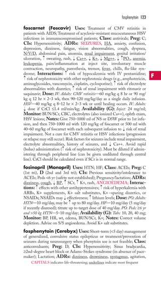 4 
foscarnet (OFoscavir) Uses: Treatment of CMV retinitis in 
patients with AIDS;Treatment of acyclovir-resistant mucocutaneous HSV 
infections in immunocompromised patients; Class: antivirals; Preg: C; 
CIs: Hypersensitivity; ADRs: SEIZURES, HA, anxiety, confusion, 
depression, dizziness, fatigue, vision abnormalities, cough, dyspnea, 
N/V/D, abdominal pain, anorexia, renal impairment, genital irritation/ 
ulceration, sweating, rash, Ca++, K+, Mg++, P, anemia, 
leukopenia, pain/inflammation at inject site, involuntary muscle 
contraction, neuropathy, paresthesia, tremor, fever, chills, flu-like syn-drome; 
Interactions: risk of hypocalcemia with IV pentamidine; 
risk of nephrotoxicity with other nephrotoxic drugs (e.g., amphotericin, 
aminoglycosides, vancomycin, cisplatin, cyclosporine); risk of electrolyte 
abnormalities with diuretics; risk of renal impairment with ritonavir or 
saquinavir; Dose: IV: Adults: CMV retinitis—60 mg/kg q 8 hr or 90 mg/ 
kg q 12 hr × 2–3 wk, then 90–120 mg/kg/day as a single daily infusion. 
HSV—40 mg/kg q 8–12 hr × 2–3 wk or until healing occurs. IV: Adults: 
dose if CrCl ≤1.4 ml/min/kg; Availability (G): Inject: 24 mg/ml; 
Monitor: BUN/SCr, CBC, electrolytes (also ionized Ca++), ophth exam, 
HSV lesions; Notes: Give 750–1000 ml of NS or D5W prior to 1st infu-sion, 
and then 750–1000 ml with 120 mg/kg of foscarnet or 500 ml with 
40–60 mg/kg of foscarnet with each subsequent infusion to → 
risk of renal 
impairment. Not a cure for CMV retinitis or HSV infections (progression 
or relapse may still occur). Risk factors for seizures include renal impairment, 
electrolyte abnormalities, history of seizures, and → 
Ca++. Avoid rapid 
(bolus) administration → 
( risk of nephrotoxicity). Must be diluted if admin-istering 
through peripheral line (can be given undiluted through central 
line). CrCl should be calculated even if SCr is in normal range. 
fosinopril (Monopril) Uses: HTN; HF; Class: ACEIs; Preg: C 
(1st tri), D (2nd and 3rd tri); CIs: Previous sensitivity/intolerance to 
ACEIs; Peds 6 yr (safety not established); Pregnancy/lactation; ADRs: 
dizziness, cough, → 
BP, → 
SCr, → 
K+, rash, ANGIOEDEMA; Interac-tions: 
→ 
→ 
effects with other antihypertensives; risk of hyperkalemia with 
ARBs, K+ supplements, K+ salt substitutes, K+ −sparing diuretics, or 
NSAIDs; NSAIDs may → 
effectiveness; → 
lithium levels; Dose: PO: Adults: 
HTN—10 mg/day, may be → 
up to 80 mg/day. HF—10 mg/day (5 mg/day 
if recently diuresed); titrate up to target dose of 40 mg/day. PO: Peds: ≥6 yr 
and 50 kg HTN—5–10 mg/day; Availability (G): Tabs: 10, 20, 40 mg; 
Monitor: BP, HR, wt, edema, BUN/SCr, K+; Notes: Correct volume 
depletion. Advise on S/S angioedema. Avoid K+ salt substitutes. 
fosphenytoin (Cerebyx) Uses: Short-term (5 day) management 
of generalized, convulsive status epilepticus or treatment/prevention of 
seizures during neurosurgery when phenytoin use is not feasible; Class: 
anticonvulsants; Preg: D; CIs: Hypersensitivity; Sinus bradycardia, 
≥2nd-degree heart block or Adams-Stokes syndrome (in absence of pace-maker); 
Lactation; ADRs: dizziness, drowsiness, nystagmus, agitation, 
→ 
→ 
→ 
→ 
→ 
→→ 
→ 
→ 
→ 
→ 
fosphenytoin 123 
F 
CAPITALS indicates life-threatening; underlines indicate most frequent 
 