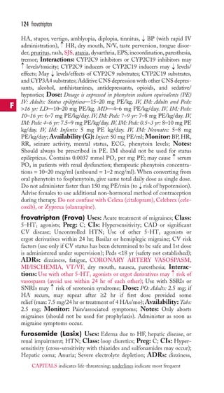124 frovatriptan 
HA, stupor, vertigo, amblyopia, diplopia, tinnitus, → 
BP (with rapid IV 
administration), → 
HR, dry mouth, N/V, taste perversion, tongue disor-der, 
pruritus, rash, SJS, ataxia, dysarthria, EPS, incoordination, paresthesia, 
tremor; Interactions: CYP2C9 inhibitors or CYP2C19 inhibitors may 
levels/toxicity; CYP2C9 inducers or CYP2C19 inducers may → 
levels/ 
effects; May → 
levels/effects of CYP2C9 substrates; CYP2C19 substrates, 
and CYP3A4 substrates;Additive CNS depression with other CNS depres-sants, 
alcohol, antihistamines, antidepressants, opioids, and sedative/ 
→ 
hypnotics; Dose: Dosage is expressed in phenytoin sodium equivalents (PE) 
IV: Adults: Status epilepticus—15–20 mg PE/kg. IV, IM: Adults and Peds: 
16 yr: LD—10–20 mg PE/kg. MD—4–6 mg PE/kg/day. IV, IM: Peds: 
10–16 yr: 6–7 mg PE/kg/day. IV, IM: Peds: 7–9 yr: 7–8 mg PE/kg/day. IV, 
IM: Peds: 4–6 yr: 7.5–9 mg PE/kg/day. IV, IM: Peds: 0.5–3 yr: 8–10 mg PE 
kg/day. IV, IM: Infants: 5 mg PE kg/day. IV, IM: Neonates: 5–8 mg 
PE/kg/day;Availability (G): Inject: 50 mg PE/ml; Monitor: BP,HR, 
RR, seizure activity, mental status, ECG, phenytoin levels; Notes: 
Should always be prescribed in PE. IM should not be used for status 
epilepticus. Contains 0.0037 mmol PO4 per mg PE; may cause → 
serum 
PO4 in patients with renal dysfunction; therapeutic phenytoin concentra-tions 
= 10–20 mcg/ml (unbound = 1–2 mcg/ml).When converting from 
oral phenytoin to fosphenytoin, give same total daily dose as single dose. 
Do not administer faster than 150 mg PE/min (to risk of hypotension). 
Advise females to use additional non-hormonal method of contraception 
during therapy. Do not confuse with Celexa (citalopram), Celebrex (cele-coxib), 
or Zyprexa (olanzapine). 
→ 
frovatriptan (Frova) Uses: Acute treatment of migraines; Class: 
5–HT1 agonists; Preg: C; CIs: Hypersensitivity; CAD or significant 
CV disease; Uncontrolled HTN; Use of other 5-HT1 agonists or 
ergot derivatives within 24 hr; Basilar or hemiplegic migraine; CV risk 
factors (use only if CV status has been determined to be safe and 1st dose 
is administered under supervision); Peds 18 yr (safety not established); 
ADRs: dizziness, fatigue, CORONARY ARTERY VASOSPASM, 
MI/ISCHEMIA, VT/VF, dry mouth, nausea, paresthesia; Interac-tions: 
→ 
Use with other 5-HT1 agonists or ergot derivatives may risk of 
vasospasm (avoid use within 24 hr of each other); Use with SSRIs or 
SNRIs may → 
risk of serotonin syndrome; Dose: PO: Adults: 2.5 mg; if 
HA recurs, may repeat after ≥2 hr if first dose provided some 
relief (max: 7.5 mg/24 hr or treatment of 4 HAs/mo);Availability:Tabs: 
2.5 mg; Monitor: Pain/associated symptoms; Notes: Only aborts 
migraines (should not be used for prophylaxis). Administer as soon as 
migraine symptoms occur. 
furosemide (Lasix) Uses: Edema due to HF, hepatic disease, or 
renal impairment; HTN; Class: loop diuretics; Preg: C; CIs: Hyper-sensitivity 
(cross-sensitivity with thiazides and sulfonamides may occur); 
Hepatic coma; Anuria; Severe electrolyte depletion; ADRs: dizziness, 
F 
CAPITALS indicates life-threatening; underlines indicate most frequent 
 