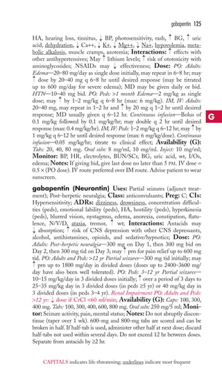gabapentin 125 
→ 
→ 
HA, hearing loss, tinnitus, BP, photosensitivity, rash, BG, uric 
acid, dehydration, Ca++, K+, Mg++, Na+, hypovolemia, meta-bolic 
→ 
→ 
→ 
→ 
→ 
→ 
alkalosis, muscle cramps, azotemia; Interactions: effects with 
→ 
→ 
other antihypertensives; May lithium levels; risk of ototoxicity with 
aminoglycosides; NSAIDs may → 
effectiveness; Dose: PO: Adults: 
Edema—20–80 mg/day as single dose initially, may repeat in 6–8 hr; may 
dose by 20–40 mg q 6–8 hr until desired response (may be titrated 
up to 600 mg/day for severe edema); MD may be given daily or bid. 
HTN—10–40 mg bid. PO: Peds: 1 month Edema—2 mg/kg as single 
dose; may → 
by 1–2 mg/kg q 6–8 hr (max: 6 mg/kg). IM, IV: Adults: 
20–40 mg, may repeat in 1–2 hr and → 
by 20 mg q 1–2 hr until desired 
response; MD usually given q 6–12 hr. Continuous infusion—Bolus of 
0.1 mg/kg followed by 0.1 mg/kg/hr; may double q 2 hr until desired 
response (max: 0.4 mg/kg/hr). IM, IV: Peds: 1–2 mg/kg q 6–12 hr; may → 
by 
1 mg/kg q 6–12 hr until desired response (max: 6 mg/kg/dose). Continuous 
infusion—0.05 mg/kg/hr; titrate to clinical effect; Availability (G): 
Tabs: 20, 40, 80 mg. Oral soln: 8 mg/ml, 10 mg/ml. Inject: 10 mg/ml; 
Monitor: BP, HR, electrolytes, BUN/SCr, BG, uric acid, wt, I/Os, 
edema;Notes: If giving bid, give last dose no later than 5 PM. IV dose = 
0.5 × (PO dose). IV route preferred over IM route. Advise patient to wear 
sunscreen. 
gabapentin (Neurontin) Uses: Partial seizures (adjunct treat-ment); 
Post-herpetic neuralgia; Class: anticonvulsants; Preg: C; CIs: 
→ 
Hypersensitivity; ADRs: dizziness, drowsiness, concentration difficul-ties 
(peds), emotional lability (peds), HA, hostility (peds), hyperkinesia 
(peds), blurred vision, nystagmus, edema, anorexia, constipation, flatu-lence, 
→ 
N/V/D, ataxia, tremor, wt; Interactions: Antacids may 
→ 
absorption; risk of CNS depression with other CNS depressants, 
alcohol, antihistamines, opioids, and sedative/hypnotics; Dose: PO: 
Adults: Post-herpetic neuralgia—300 mg on Day 1, then 300 mg bid on 
Day 2, then 300 mg tid on Day 3; may → 
prn for pain relief up to 600 mg 
tid. PO: Adults and Peds: 12 yr Partial seizures—300 mg tid initially; may 
prn up to 1800 mg/day in divided doses (doses up to 2400–3600 mg/ 
day have also been well tolerated). PO: Peds: 3–12 yr Partial seizures— 
10–15 mg/kg/day in 3 divided doses initially; → 
over a period of 3 days to 
25–35 mg/kg day in 3 divided doses (in peds ≥5 yr) or 40 mg/kg day in 
3 divided doses (in peds 3–4 yr). Renal Impairment PO: Adults and Peds: 
12 yr: → 
dose if CrCl 60 ml/min; Availability (G): Caps: 100, 300, 
400 mg. Tabs: 100, 300, 400, 600, 800 mg. Oral soln: 250 mg/5 ml; Moni-tor: 
Seizure activity, pain, mental status;Notes: Do not abruptly discon-tinue 
(taper over 1 wk). 600-mg and 800-mg tabs are scored and can be 
→ 
→ 
broken in half. If half-tab is used, administer other half at next dose; discard 
half-tabs not used within several days. Do not exceed 12 hr between doses. 
Separate from antacids by ≥2 hr. 
G 
CAPITALS indicates life-threatening; underlines indicate most frequent 
 