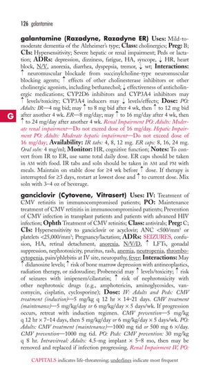 126 galantamine 
galantamine (Razadyne, Razadyne ER) Uses: Mild-to-moderate 
dementia of the Alzheimer’s type; Class: cholinergics; Preg: B; 
CIs: Hypersensitivity; Severe hepatic or renal impairment; Peds or lacta-tion; 
ADRs: depression, dizziness, fatigue, HA, syncope, → 
HR, heart 
block, N/V, anorexia, diarrhea, dyspepsia, tremor, → 
wt; Interactions: 
neuromuscular blockade from succinylcholine-type neuromuscular 
blocking agents; → 
effects of other cholinesterase inhibitors or other 
cholinergic agonists, including bethanechol; → 
effectiveness of anticholin-ergic 
medications; CYP2D6 inhibitors and CYP3A4 inhibitors may 
→ 
→ 
levels/toxicity; CYP3A4 inducers may → 
levels/effects; Dose: PO: 
Adults: IR—4 mg bid; may → 
to 8 mg bid after 4 wk, then → 
to 12 mg bid 
after another 4 wk. ER—8 mg/day; may → 
to 16 mg/day after 4 wk, then 
to 24 mg/day after another 4 wk. Renal Impairment PO: Adults: Moder-ate 
renal impairment—Do not exceed dose of 16 mg/day. Hepatic Impair-ment 
PO: Adults: Moderate hepatic impairment—Do not exceed dose of 
→ 
16 mg/day; Availability: IR tabs: 4, 8, 12 mg. ER caps: 8, 16, 24 mg. 
Oral soln: 4 mg/ml; Monitor: HR, cognitive function; Notes: To con-vert 
from IR to ER, use same total daily dose. ER caps should be taken 
in AM with food. IR tabs and soln should be taken in AM and PM with 
meals. Maintain on stable dose for ≥4 wk before →→ 
dose. If therapy is 
interrupted for ≥3 days, restart at lowest dose and to current dose. Mix 
soln with 3–4 oz of beverage. 
ganciclovir (Cytovene, Vitrasert) Uses: IV: Treatment of 
CMV retinitis in immunocompromised patients; PO: Maintenance 
treatment of CMV retinitis in immunocompromised patients; Prevention 
of CMV infection in transplant patients and patients with advanced HIV 
infection; Ophth Treatment of CMV retinitis;Class: antivirals; Preg: C; 
CIs: Hypersensitivity to ganciclovir or acyclovir; ANC 500/mm3 or 
platelets 25,000/mm3; Pregnancy/lactation; ADRs: SEIZURES, confu-sion, 
→ 
HA, retinal detachment, anorexia, N/V/D, LFTs, gonadal 
suppression, nephrotoxicity, pruritus, rash, anemia, neutropenia, thrombo-cytopenia, 
pain/phlebitis at IV site, neuropathy, fever; Interactions: May 
→ 
→ 
didanosine levels; risk of bone marrow depression with antineoplastics, 
radiation therapy, or zidovudine; Probenecid may → 
levels/toxicity; → 
risk 
of seizures with imipenem/cilastatin; → 
risk of nephrotoxicity with 
other nephrotoxic drugs (e.g., amphotericin, aminoglycosides, van-comycin, 
cisplatin, cyclosporine); Dose: IV: Adults and Peds: CMV 
treatment (induction)—5 mg/kg q 12 hr × 14–21 days. CMV treatment 
(maintenance)—5 mg/kg/day or 6 mg/kg/day × 5 days/wk. If progression 
occurs, retreat with induction regimen. CMV prevention—5 mg/kg 
q 12 hr × 7–14 days, then 5 mg/kg/day or 6 mg/kg/day × 5 days/wk. PO: 
Adults: CMV treatment (maintenance)—1000 mg tid or 500 mg 6 ×/day. 
CMV prevention—1000 mg tid. PO: Peds: CMV prevention: 30 mg/kg 
q 8 hr. Intravitreal: Adults: 4.5-mg implant × 5–8 mo, then may be 
removed and replaced if infection progressing. Renal Impairment IV, PO: 
G 
CAPITALS indicates life-threatening; underlines indicate most frequent 
 