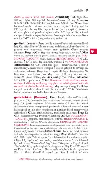 gemcitabine 127 
Adults: dose if CrCl 70 ml/min; Availability (G): Caps: 250, 
500 mg. Inject: 500 mg/vial. Intravitreal insert: 4.5 mg; Monitor: 
BUN/SCr, CBC (with diff ), LFTs, ophth exam, S/S infection;Notes:Non-hormonal 
method of contraception should be used during and for 
→ 
→ 
≥90 days after therapy. Give caps with food (to absorption). Recovery 
of neutrophils and platelets begins within 3–7 days of discontinued 
therapy. Maintain adequate hydration. Avoid rapid administration. Not a 
cure for CMV retinitis (progression may still occur). 
gefitinib (Iressa) Uses: Locally advanced/metastatic non–small-cell 
lung CA (after failure of platinum-based and docetaxel chemotherapies) in 
patients who experienced benefit from gefitinib; Class: enzyme 
inhibitors; Preg: D; CIs: Hypersensitivity; Pregnancy/lactation; ADRs: 
weakness, aberrant eyelash growth, corneal erosion/ulcer, eye pain, PUL-MONARY 
TOXICITY, cough, dyspnea,HEPATOTOXICITY, N/V/D, 
→ 
anorexia, LFTs, acne, dry skin, rash, pruritus, → 
wt, ANGIOEDEMA; 
Interactions: CYP3A4 inhibitors may →levels/toxicity; CYP3A4 
inducers may levels/effects (consider dose of gefitinib to 500 mg/day 
with strong inducers); Drugs that gastric pH (e.g., H2 antagonists, Na 
bicarbonate) may absorption; May risk of bleeding with warfarin; 
Dose: PO: Adults: 250 mg/day; Availability: Tabs: 250 mg; Monitor: 
LFTs, CXR, ophth exam; Notes: Discontinue if interstitial lung disease 
develops. If difficulty swallowing, may place tab in half-glass of water (do 
not crush, let tab dissolve while stirring). May interrupt therapy for 14 days 
for patients with poorly tolerated diarrhea or skin ADRs. Distribution 
limited to patients enrolled in Iressa Access Program. 
gemcitabine (Gemzar) Uses: Locally advanced/metastatic 
pancreatic CA; Inoperable locally advanced/metastatic non–small-cell 
lung CA (with cisplatin); Metastatic breast CA that has failed 
anthracycline-based therapy (with paclitaxel); Advanced ovarian CA that 
has relapsed ≥6 mo after completion of platinum-based therapy (with 
carboplatin); Class: antimetabolites, nucleoside analogues; Preg: D; 
CIs: Hypersensitivity; Pregnancy/lactation; ADRs: PULMONARY 
TOXICITY, dyspnea, bronchospasm, edema, HEPATOTOXICITY, 
constipation, LFTs, N/V/D, stomatitis, HEMOLYTIC UREMIC 
SYNDROME, hematuria, proteinuria, alopecia, rash, anemia, neutropenia, 
thrombocytopenia, inject site reactions, paresthesias, fever, flu-like symp-toms, 
→ 
→ 
→ 
→ 
→ 
→ 
→ 
anaphylactoid reactions; Interactions: bone marrow depression 
with other antineoplastics or radiation therapy; Dose: IV: Adults: Pancreatic 
CA—1000 mg/m2/wk for up to 7 wk, followed by 1 wk of rest; may be 
followed by cycles of once-weekly administration × 3 wk followed 
by 1 wk of rest; Non–small-cell lung CA—1000 mg/m2 on Days 1, 8, and 
15 of each 28-day cycle (cisplatin is also given on Day 1) or 1250 mg/m2 
on Days 1 and 8 of each 21-day cycle (cisplatin is also given on 
Day 1). Breast CA—1250 mg/m2 on Days 1 and 8 of each 
G 
CAPITALS indicates life-threatening; underlines indicate most frequent 
 