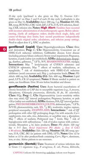 128 gemfibrozil 
21-day cycle (paclitaxel is also given on Day 1). Ovarian CA— 
1000 mg/m2 on Days 1 and 8 of each 21-day cycle (carboplatin is also 
given on Day 1); Availability: Inject: 200 mg, 1 g; Monitor: BP, HR, 
RR, temp, BUN/SCr, CBC (with diff ), LFTs, U/A, S/S infection, bleed-ing, 
CXR, infusion site; Notes: High Alert: Fatalities have occurred 
with incorrect administration of chemotherapeutic agents. Before admin-istering, 
clarify all ambiguous orders; double-check single, daily, and 
course-of-therapy dose limits; have second practitioner independently 
double-check original order, calculations, and infusion pump settings. 
Need to adjust dose if → 
ANC or platelets. 
gemfibrozil (Lopid) Uses: Hypertriglyceridemia; Class: fibric 
acid derivatives; Preg: C; CIs: Hypersensitivity; Concurrent use of 
HMG-CoA reductase inhibitors; Gallbladder disease; Liver disease 
(including primary biliary cirrhosis); Severe renal impairment; Pregnancy, 
lactation, or peds (safety not established); ADRs: abdominal pain, dyspep-sia, 
→→ 
diarrhea, gallstones, LFTs, N/V, RHABDOMYOLYSIS, myalgia; 
Interactions: May levels/toxicity of CYP2C9 substrates and 
CYP2C19 substrates; May effects of warfarin, sulfonylureas, or 
repaglinide; risk of rhabdomyolysis with HMG-CoA reductase 
inhibitors (avoid concurrent use); May cyclosporine levels; Dose: PO: 
Adults: 600 mg bid; Availability (G): Tabs: 600 mg; Monitor: Lipid 
panel, LFTs, CK (if symptoms); Notes: If fibrate needed in patient on 
statin, use fenofibrate. Give 30 min before breakfast and dinner. 
gemifloxacin (Factive) Uses: Acute bacterial exacerbations of 
chronic bronchitis or CAP due to susceptible organisms (e.g., S. pneumo, 
Mycoplasma, Chlamydia pneumoniae, Klebsiella, H. flu, M. catarrhalis; 
Class: FQs; Preg: C; CIs: Hypersensitivity (cross-sensitivity within 
class may exist); QT interval prolongation; Pregnancy, lactation, or peds 
18 yr (safety not established); ADRs: dizziness, HA, QT interval prolon-gation, 
→ 
→ 
→ 
→ 
PSEUDOMEMBRANOUS COLITIS, abdominal pain, LFTs, 
→→ 
N/V/D, photosensitivity, rash, SJS, BG, tendonitis, tendon rupture, 
peripheral neuropathy, ANAPHYLAXIS; Interactions: → 
risk of QT 
prolongation with other QT-prolonging drugs; Use with antacids, Ca++ 
supplements, iron salts, zinc, didanosine, or sucralfate may → 
absorption; 
May → 
effects of warfarin; Probenecid may → 
levels; May → 
risk of 
hypoglycemia with sulfonylureas; → 
risk of tendon rupture with corticos-teroids; 
Absorption → 
by dairy products; Dose: PO: Adults: 320 mg/ 
day × 5–7 days. Renal Impairment PO: Adults: → 
dose if CrCl 
≤ 40 ml/min; Availability: Tabs: 320 mg; Monitor:HR, BP, temp, spu-tum, 
U/A, CBC, BG (in patients with DM), LFTs; Notes: Give ≥2 hr 
before or ≥3 hr after products/foods containing Ca++, Mg++, aluminum, 
iron, or zinc. Advise patients to use sunscreen. 
gentamicin (Gentak) Uses: Treatment of serious infections due 
to Gram (–) organisms (e.g., P. aeruginosa, E. coli, Proteus, Klebsiella, 
G 
CAPITALS indicates life-threatening; underlines indicate most frequent 
 