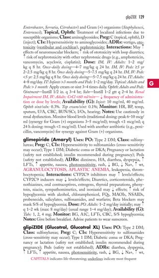 glipiZIDE 129 
Enterobacter, Serratia, Citrobacter) and Gram (+) organisms (Staphylococci, 
Enterococci); Topical, Ophth: Treatment of localized infections due to 
susceptible organisms;Class: aminoglycosides;Preg:C (topical, ophth),D 
(inject); CIs: Hypersensitivity to aminoglycosides; ADRs: vertigo, oto-toxicity 
(vestibular and cochlear), nephrotoxicity; Interactions: May 
effects of neuromuscular blockers; risk of ototoxicity with loop diuretics; 
risk of nephrotoxicity with other nephrotoxic drugs (e.g., amphotericin, 
vancomycin, acyclovir, cisplatin); Dose: IM, IV: Adults: 1–2 mg/ 
kg q 8 hr. Once-daily dosing—4–7 mg/kg q 24 hr. IM, IV: Peds: ≥5 yr 
2–2.5 mg/kg q 8 hr. Once daily dosing—5–7.5 mg/kg q 24 hr. IM, IV: Peds: 
5 yr: 2.5 mg/kg q 8 hr. Once daily dosing—5–7.5 mg/kg q 24 hr. IT: Adults: 
4–8 mg/day. IT: Infants 3 months and Peds: 1–2 mg/day. Topical: Adults and 
Peds:  1 month: Apply cream or oint 3–4 times daily. Ophth: Adults and Peds: 
Ointment—Instill 1/2 in. q 3–4 hr; Soln—Instill 1–2 gtt q 2–4 hr. Renal 
Impairment IM, IV: Adults: CrCl 60 ml/min— frequency of administra-tion 
or dose by levels; Availability (G): Inject: 10 mg/ml, 40 mg/ml. 
Ophth oint/soln: 0.3%. Top cream/oint: 0.1%; Monitor: HR, BP, temp, 
sputum, U/A, CBC, BUN/SCr, I/Os, hearing; Notes: Use cautiously in 
renal dysfunction. Monitor blood levels (traditional dosing: peak 6–10 mcg/ 
ml (synergy for Gram (+) organisms 3–5 mcg/ml); trough 1 mcg/ml; q 
24 h dosing: trough 1 mcg/ml). Used with another antibiotic (e.g., peni-cillin, 
vancomycin) for synergy against Gram (+) organisms. 
glimepiride (Amaryl) Uses: PO: Type 2 DM; Class: sulfony-lureas; 
Preg: C; CIs: Hypersensitivity to sulfonamides (cross-sensitivity 
may occur); Type 1 DM; Diabetic coma or DKA; Pregnancy or lactation 
(safety not established; insulin recommended during pregnancy); Peds 
(safety not established); ADRs: dizziness, HA, diarrhea, dyspepsia, 
LFTs, appetite, nausea, photosensitivity, rash, BG, Na+, wt, 
AGRANULOCYTOSIS, APLASTIC ANEMIA, leukopenia, throm-bocytopenia; 
Interactions: CYP2C9 inhibitors may levels/effects; 
CYP2C9 inducers may levels/effects; Diuretics, corticosteroids, phe-nothiazines, 
oral contraceptives, estrogens, thyroid preparations, pheny-toin, 
niacin, sympathomimetics, and isoniazid may effects; risk of 
hypoglycemia with alcohol, chloramphenicol, FQs, MAOIs, NSAIDs, 
probenecids, salicylates, sulfonamides, and warfarin; Beta blockers may 
mask S/S of hypoglycemia; Dose: PO: Adults: 1–2 mg/day initially; may 
q 1–2 wk (max: 8 mg/day) (usual range 1–4 mg/day); Availability (G): 
Tabs: 1, 2, 4 mg; Monitor: BG, A1C, LFTs, CBC, S/S hypoglycemia; 
Notes: Give before breakfast. Advise patients to wear sunscreen. 
glipiZIDE (Glucotrol, Glucotrol XL) Uses: PO: Type 2 DM; 
Class: sulfonylureas; Preg: C; CIs: Hypersensitivity to sulfonamides 
(cross-sensitivity may occur); Type 1 DM; Diabetic coma or DKA; Preg-nancy 
or lactation (safety not established; insulin recommended during 
pregnancy); Peds (safety not established); ADRs: diarrhea, dyspepsia, 
LFTs, appetite, nausea, photosensitivity, rash, → 
BG, → 
Na+, → 
wt, 
→ 
→ 
→ 
→ 
→ 
→ 
→ 
→ 
→ 
→ 
→ 
→ 
→ 
→ 
→ 
→ 
G 
CAPITALS indicates life-threatening; underlines indicate most frequent 
 